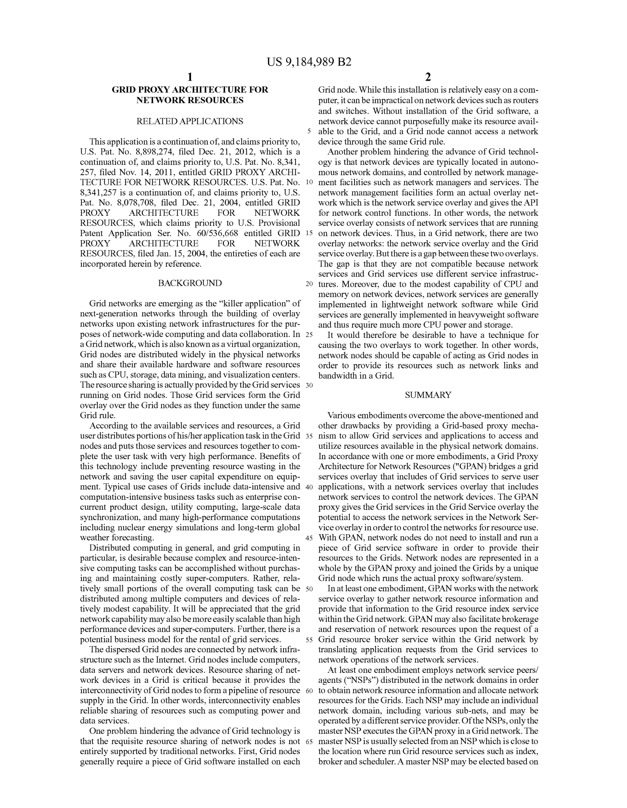 US 9,184,989 B2
1.
GRD PROXY ARCHITECTURE FOR
NETWORK RESOURCES
RELATED APPLICATIONS
Thisapplication isacontinuation of,andclaims priorityto,
U.S. Pat. No. 8,898.274, filed Dec. 21, 2012, which is a
continuation of, and claims priority to, U.S. Pat. No. 8,341,
257, filed Nov. 14, 2011, entitled GRID PROXY ARCHI
TECTURE FOR NETWORK RESOURCES. U.S. Pat No.
8.341.257 is a continuation of, and claims priority to, U.S.
Pat. No. 8,078,708, filed Dec. 21, 2004, entitled GRID
PROXY ARCHITECTURE FOR NETWORK
RESOURCES, which claims priority to U.S. Provisional
Patent Application Ser. No. 60/536,668 entitled GRID
PROXY ARCHITECTURE FOR NETWORK
RESOURCES, filed Jan. 15, 2004, the entireties ofeach are
incorporated herein by reference.
BACKGROUND
Grid networks are emerging as the “killer application of
next-generation networks through the building of overlay
networks upon existing network infrastructures for the pur
poses ofnetwork-wide computing and data collaboration. In
aGrid network,whichisalsoknownasa virtual organization,
Grid nodes are distributed widely in the physical networks
and share their available hardware and software resources
Suchas CPU, storage, data mining,and visualization centers.
Theresourcesharingisactuallyprovidedby theGridservices
running on Grid nodes. Those Grid services form the Grid
overlay overthe Grid nodes as they function underthe same
Grid rule.
According to the available services and resources, a Grid
userdistributesportionsofhis/herapplicationtaskintheGrid
nodesandputsthose services and resources togetherto com
plete the user task with very high performance. Benefits of
this technology include preventing resource wasting in the
network and saving the user capital expenditure on equip
ment. Typical use cases ofGrids include data-intensive and
computation-intensive business tasks such as enterprise con
current product design, utility computing, large-scale data
synchronization, and many high-performance computations
including nuclear energy simulations and long-term global
weather forecasting.
Distributed computing in general, and grid computing in
particular, is desirable because complex and resource-inten
sive computing tasks can be accomplished without purchas
ing and maintaining costly Super-computers. Rather, rela
tively small portions of the overall computing task can be
distributed among multiple computers and devices of rela
tively modest capability. It will be appreciated that the grid
networkcapability mayalsobemoreeasilyscalablethanhigh
performancedevices and Super-computers. Further,thereis a
potential business model for the rental ofgrid services.
The dispersed Grid nodesareconnectedby network infra
structure Such as the Internet. Grid nodes include computers,
data servers and network devices. Resource sharing of net
work devices in a Grid is critical because it provides the
interconnectivityofGrid nodes toform apipelineofresource
supply in the Grid. In other words, interconnectivity enables
reliable sharing of resources such as computing power and
data services.
One problem hindering the advance ofGrid technology is
that the requisite resource sharing of network nodes is not
entirely supported by traditional networks. First, Grid nodes
generally require a piece ofGrid software installed on each
10
15
25
30
35
40
45
50
55
60
65
2
Grid node. While this installation is relatively easy onacom
puter,itcanbeimpracticalon networkdevicessuchasrouters
and Switches. Without installation of the Grid software, a
network device cannotpurposefully make its resource avail
able to the Grid, and a Grid node cannot access a network
device through the same Grid rule.
Another problem hindering the advance ofGrid technol
ogy is that network devices are typically located in autono
mous network domains, and controlled by network manage
ment facilities such as network managers and services. The
network management facilities form an actual overlay net
workwhich is the networkserviceoverlay and gives theAPI
for network control functions. In other words, the network
service overlay consists ofnetwork services thatare running
on network devices. Thus, in a Grid network, there are two
overlay networks: the network service overlay and the Grid
serviceoverlay. Butthereisagapbetweenthesetwooverlays.
The gap is that they are not compatible because network
services and Grid services use different service infrastruc
tures. Moreover, due to the modest capability of CPU and
memory on network devices, network services are generally
implemented in lightweight network software while Grid
services are generally implemented in heavyweight Software
and thus require much more CPU power and storage.
It would therefore be desirable to have a technique for
causing the two overlays to work together. In other words,
network nodes should be capable ofacting as Grid nodes in
order to provide its resources such as network links and
bandwidth in a Grid.
SUMMARY
Various embodiments overcome theabove-mentioned and
other drawbacks by providing a Grid-based proxy mecha
nism to allow Grid services and applications to access and
utilize resources available in the physical network domains.
In accordance with one or more embodiments, a Grid Proxy
Architecture for Network Resources ("GPAN) bridges a grid
services overlay that includes ofGrid services to serve user
applications, with a network services overlay that includes
network services to control the network devices. The GPAN
proxy gives the Grid services in the Grid Service overlay the
potential to access the network services in the Network Ser
viceoverlay inordertocontrol the networks forresource use.
With GPAN, network nodes do not need to install and run a
piece of Grid service software in order to provide their
resources to the Grids. Network nodes are represented in a
whole by the GPAN proxy andjoined the Grids by a unique
Grid node which runs the actual proxy software/system.
Inatleastoneembodiment,GPAN works with thenetwork
service overlay to gather network resource information and
provide that information to the Grid resource index service
withintheGridnetwork. GPAN mayalso facilitatebrokerage
and reservation of network resources upon the request of a
Grid resource broker service within the Grid network by
translating application requests from the Grid services to
network operations ofthe network services.
At least one embodiment employs network service peers/
agents (“NSPs') distributed in the network domains in order
to obtain network resource information and allocate network
resources fortheGrids. Each NSP may includean individual
network domain, including various Sub-nets, and may be
operatedbyadifferentserviceprovider.OftheNSPs,onlythe
masterNSPexecutesthe GPAN proxy in aGrid network.The
masterNSPisusuallyselected from an NSPwhich iscloseto
the location where run Grid resource services such as index,
brokerandscheduler.A masterNSPmay beelected basedon
 