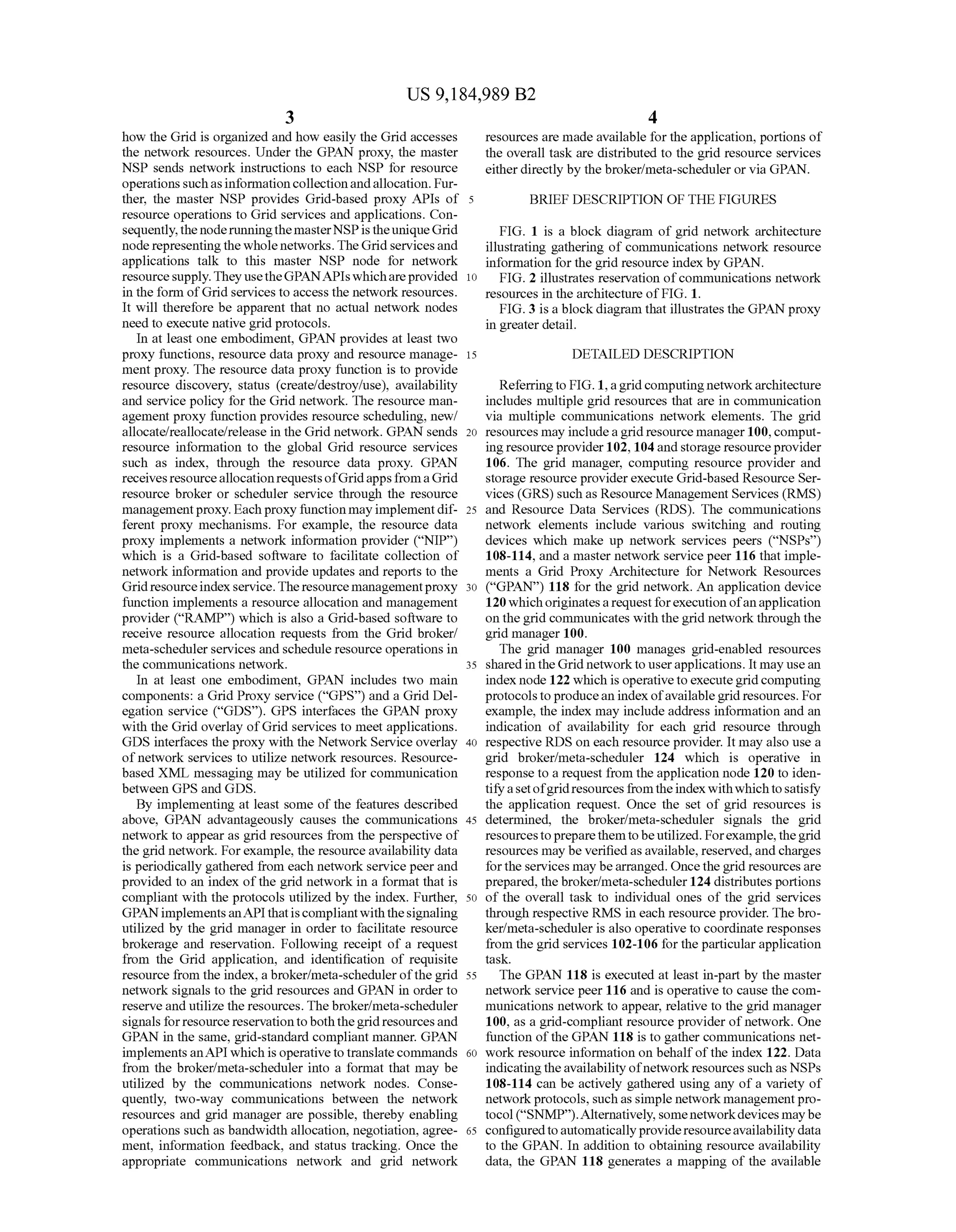 US 9,184,989 B2
3
how the Grid is organized and how easily the Grid accesses
the network resources. Under the GPAN proxy, the master
NSP sends network instructions to each NSP for resource
operations suchasinformationcollectionandallocation. Fur
ther, the master NSP provides Grid-based proxy APIs of
resource operations to Grid services and applications. Con
sequently,thenoderunningthemasterNSPis theuniqueGrid
node representingthe whole networks.TheGrid servicesand
applications talk to this master NSP node for network
resourcesupply.They usetheGPANAPIswhichareprovided
in the form ofGrid services to access the network resources.
It will therefore be apparent that no actual network nodes
need to execute native grid protocols.
In at least one embodiment, GPAN provides at least two
proxy functions, resource data proxy and resource manage
ment proxy. The resource data proxy function is to provide
resource discovery, status (create?destroy/use), availability
and service policy for the Grid network. The resource man
agement proxy function provides resource scheduling, new/
allocate/reallocate/release in the Grid network. GPAN sends
resource information to the global Grid resource services
such as index, through the resource data proxy. GPAN
receivesresourceallocationrequestsofGridapps fromaGrid
resource broker or scheduler service through the resource
managementproxy. Each proxy function may implementdif
ferent proxy mechanisms. For example, the resource data
proxy implements a network information provider (“NIP')
which is a Grid-based software to facilitate collection of
network information and provide updates and reports to the
Gridresourceindexservice.Theresourcemanagementproxy
function implements a resource allocation and management
provider (“RAMP) which is also a Grid-based software to
receive resource allocation requests from the Grid broker/
meta-schedulerservices and schedule resource operations in
the communications network.
In at least one embodiment, GPAN includes two main
components: a Grid Proxy service (“GPS) and a Grid Del
egation service (“GDS”). GPS interfaces the GPAN proxy
with the Grid overlay ofGrid services to meet applications.
GDS interfaces the proxy with the Network Service overlay
of network services to utilize network resources. Resource
based XML messaging may be utilized for communication
between GPS and GDS.
By implementing at least some of the features described
above, GPAN advantageously causes the communications
network to appear as grid resources from the perspective of
the grid network. Forexample, the resource availability data
is periodically gathered from each network service peer and
provided to an index ofthe grid network in a format that is
compliant with the protocols utilized by the index. Further,
GPANimplementsanAPIthatiscompliantwiththesignaling
utilized by the grid manager in order to facilitate resource
brokerage and reservation. Following receipt of a request
from the Grid application, and identification of requisite
resource from the index, a broker/meta-schedulerofthegrid
network signals to the grid resources and GPAN in order to
reserve and utilize the resources. The broker/meta-scheduler
signals forresourcereservationtoboththegridresourcesand
GPAN in the same, grid-standard compliant manner. GPAN
implements anAPI which is operativetotranslatecommands
from the broker/meta-scheduler into a format that may be
utilized by the communications network nodes. Conse
quently, two-way communications between the network
resources and grid manager are possible, thereby enabling
operations such as bandwidth allocation, negotiation, agree
ment, information feedback, and status tracking. Once the
appropriate communications network and grid network
5
10
15
25
30
35
40
45
50
55
60
65
4
resources are made available forthe application, portions of
the overall task are distributed to the grid resource services
eitherdirectly by the broker/meta-scheduleror via GPAN.
BRIEF DESCRIPTION OF THE FIGURES
FIG. 1 is a block diagram of grid network architecture
illustrating gathering of communications network resource
information for the grid resource index by GPAN.
FIG. 2 illustrates reservation ofcommunications network
resources in the architecture of FIG. 1.
FIG. 3 is a blockdiagram that illustrates the GPAN proxy
in greater detail.
DETAILED DESCRIPTION
Referringto FIG. 1, agridcomputing networkarchitecture
includes multiple grid resources that are in communication
via multiple communications network elements. The grid
resources may includeagridresource manager 100, comput
ing resource provider102, 104and storage resourceprovider
106. The grid manager, computing resource provider and
storage resource providerexecute Grid-based Resource Ser
vices (GRS) such as Resource Management Services (RMS)
and Resource Data Services (RDS). The communications
network elements include various Switching and routing
devices which make up network services peers (“NSPs')
108-114, and a master network service peer 116 that imple
ments a Grid Proxy Architecture for Network Resources
(“GPAN') 118 for the grid network. An application device
120whichoriginatesarequestforexecution ofanapplication
onthe grid communicates withthe grid networkthroughthe
grid manager 100.
The grid manager 100 manages grid-enabled resources
sharedin theGrid networkto userapplications. It may usean
index node 122 which is operativetoexecutegridcomputing
protocolstoproducean indexofavailablegrid resources. For
example, the index may include address information and an
indication of availability for each grid resource through
respective RDS on each resource provider. It may also use a
grid broker/meta-scheduler 124 which is operative in
response to a request from the application node 120 to iden
tifyasetofgridresourcesfromtheindex withwhichtosatisfy
the application request. Once the set of grid resources is
determined, the broker/meta-scheduler signals the grid
resourcestopreparethemtobeutilized. Forexample,thegrid
resources may be verifiedasavailable, reserved,and charges
forthe services may bearranged. Oncethegrid resourcesare
prepared, thebroker/meta-scheduler 124 distributes portions
of the overall task to individual ones of the grid services
through respective RMS in each resource provider. The bro
ker/meta-scheduler is also operative to coordinate responses
from the grid services 102-106 for the particularapplication
task.
The GPAN 118 is executed at least in-part by the master
network service peer 116 and is operative to cause the com
munications network to appear, relative to the grid manager
100, as a grid-compliant resource provider of network. One
function ofthe GPAN 118 is to gather communications net
work resource information on behalf ofthe index 122. Data
indicating theavailability ofnetworkresources such as NSPs
108-114 can be actively gathered using any ofa variety of
networkprotocols. Suchas simple network managementpro
tocol (“SNMP).Alternatively, somenetworkdevices maybe
configuredtoautomaticallyprovideresourceavailabilitydata
to the GPAN. In addition to obtaining resource availability
data, the GPAN 118 generates a mapping of the available
 