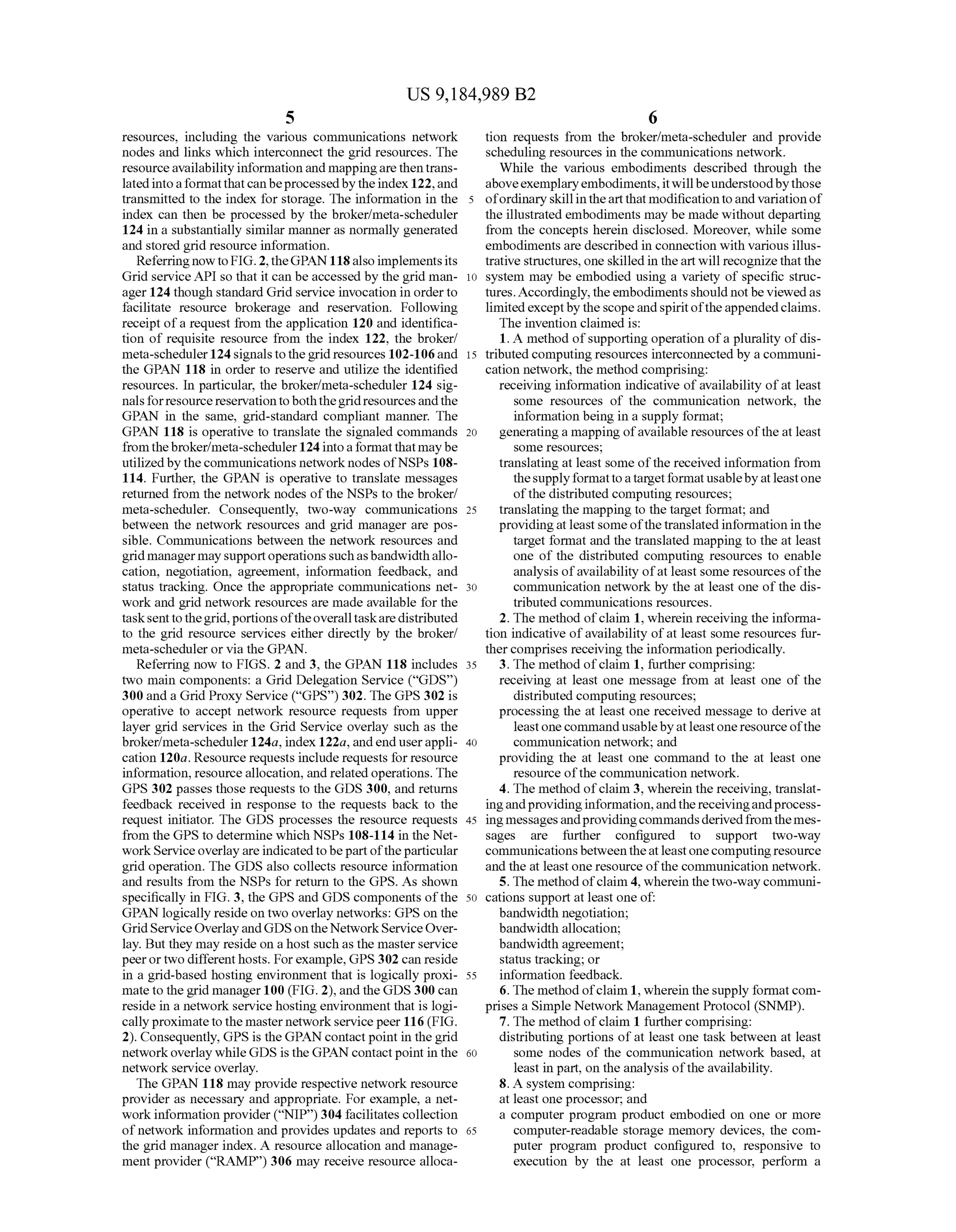 US 9,184,989 B2
5
resources, including the various communications network
nodes and links which interconnect the grid resources. The
resourceavailabilityinformation and mappingarethentrans
latedintoaformatthatcanbeprocessedbytheindex 122,and
transmitted to the index for storage. The information in the
index can then be processed by the broker/meta-scheduler
124 in a Substantially similar manner as normally generated
and stored grid resource information.
Referring now to FIG. 2, theGPAN118also implements its
Grid serviceAPI so that it can be accessed by the grid man
ager 124 though standard Grid service invocation in orderto
facilitate resource brokerage and reservation. Following
receipt ofa request from the application 120 and identifica
tion of requisite resource from the index 122, the broker/
meta-scheduler124signals tothegrid resources 102-106and
the GPAN 118 in order to reserve and utilize the identified
resources. In particular, the broker/meta-scheduler 124 sig
nalsforresourcereservationtoboththegridresourcesandthe
GPAN in the same, grid-standard compliant manner. The
GPAN 118 is operative to translate the signaled commands
fromthebroker/meta-scheduler 124intoaformatthatmaybe
utilizedby thecommunications network nodes ofNSPs 108
114. Further, the GPAN is operative to translate messages
returned from the network nodes ofthe NSPs to the broker/
meta-scheduler. Consequently, two-way communications
between the network resources and grid manager are pos
sible. Communications between the network resources and
grid managermay supportoperationssuchasbandwidthallo
cation, negotiation, agreement, information feedback, and
status tracking. Once the appropriate communications net
work and grid network resources are made available for the
tasksenttothegrid,portionsoftheoveralltaskaredistributed
to the grid resource services either directly by the broker/
meta-scheduler or via the GPAN.
Referring now to FIGS. 2 and 3, the GPAN 118 includes
two main components: a Grid Delegation Service (“GDS)
300 and a Grid Proxy Service (“GPS) 302. The GPS 302 is
operative to accept network resource requests from upper
layer grid services in the Grid Service overlay such as the
broker/meta-scheduler124a, index 122a,andenduserappli
cation 120a. Resource requests include requests for resource
information, resource allocation, and related operations. The
GPS 302 passes those requests to the GDS 300, and returns
feedback received in response to the requests back to the
request initiator. The GDS processes the resource requests
from the GPS to determine which NSPs 108-114 in the Net
workServiceoverlay are indicatedtobepartoftheparticular
grid operation. The GDS also collects resource information
and results from the NSPs for return to the GPS. As shown
specifically in FIG. 3, the GPS and GDS components ofthe
GPAN logically reside on two overlay networks: GPS on the
GridServiceOverlayandGDSontheNetworkServiceOver
lay. But they may reside on ahost Such as the masterservice
peerortwo differenthosts. Forexample,GPS 302 can reside
in a grid-based hosting environment that is logically proxi
mate to the grid manager100 (FIG. 2), and theGDS 300 can
reside in a network service hosting environment that is logi
callyproximate to the masternetworkservicepeer 116 (FIG.
2). Consequently, GPS is the GPANcontactpoint in thegrid
networkoverlay whileGDS is the GPAN contactpoint in the
network service overlay.
The GPAN 118 may provide respective network resource
provider as necessary and appropriate. For example, a net
work information provider(“NIP)304 facilitates collection
of network information and provides updates and reports to
the grid manager index. A resource allocation and manage
ment provider (“RAMP) 306 may receive resource alloca
10
15
25
30
35
40
45
50
55
60
65
6
tion requests from the broker/meta-scheduler and provide
scheduling resources in the communications network.
While the various embodiments described through the
aboveexemplaryembodiments,itwillbeunderstoodbythose
ofordinary skillintheartthatmodificationtoand variation of
the illustrated embodiments may be made without departing
from the concepts herein disclosed. Moreover, while some
embodiments are described in connection with various illus
trative structures, one skilled in theart will recognize thatthe
system may be embodied using a variety of specific struc
tures.Accordingly,theembodimentsshould notbe viewedas
limitedexceptby the scope andspiritoftheappendedclaims.
The invention claimed is:
1. A method ofSupporting operation ofa plurality ofdis
tributed computing resources interconnected by a communi
cation network, the method comprising:
receiving information indicative ofavailability ofat least
Some resources of the communication network, the
information being in a Supply format;
generating a mapping ofavailable resources ofthe at least
Some resources;
translating at least Some ofthe received information from
theSupplyformattoatargetformatusablebyatleastone
ofthe distributed computing resources;
translating the mapping to the target format; and
providingatleastsome ofthetranslated information in the
target format and the translated mapping to the at least
one of the distributed computing resources to enable
analysis ofavailability ofat least some resources ofthe
communication network by the at least one ofthe dis
tributed communications resources.
2. The method ofclaim 1, wherein receivingthe informa
tion indicative ofavailability ofat least some resources fur
thercomprises receiving the information periodically.
3. The method ofclaim 1, further comprising:
receiving at least one message from at least one of the
distributed computing resources;
processing the at least one received message to derive at
leastone commandusablebyatleastoneresourceofthe
communication network; and
providing the at least one command to the at least one
resource ofthe communication network.
4. The method ofclaim 3, wherein the receiving, translat
ingandprovidinginformation,andthereceivingandprocess
ing messagesandprovidingcommandsderivedfromthemes
sages are further configured to Support two-way
communicationsbetweentheatleastonecomputingresource
and the at least one resource ofthe communication network.
5. The method ofclaim 4, wherein thetwo-waycommuni
cations Support at least one of:
bandwidth negotiation;
bandwidth allocation;
bandwidth agreement;
status tracking; or
information feedback.
6. The method ofclaim 1, wherein thesupply formatcom
prises a Simple Network Management Protocol (SNMP).
7. The method ofclaim 1 furthercomprising:
distributing portions ofat least one task between at least
Some nodes of the communication network based, at
least in part, on the analysis ofthe availability.
8. A system comprising:
at least one processor, and
a computer program product embodied on one or more
computer-readable storage memory devices, the com
puter program product configured to, responsive to
execution by the at least one processor, perform a
 