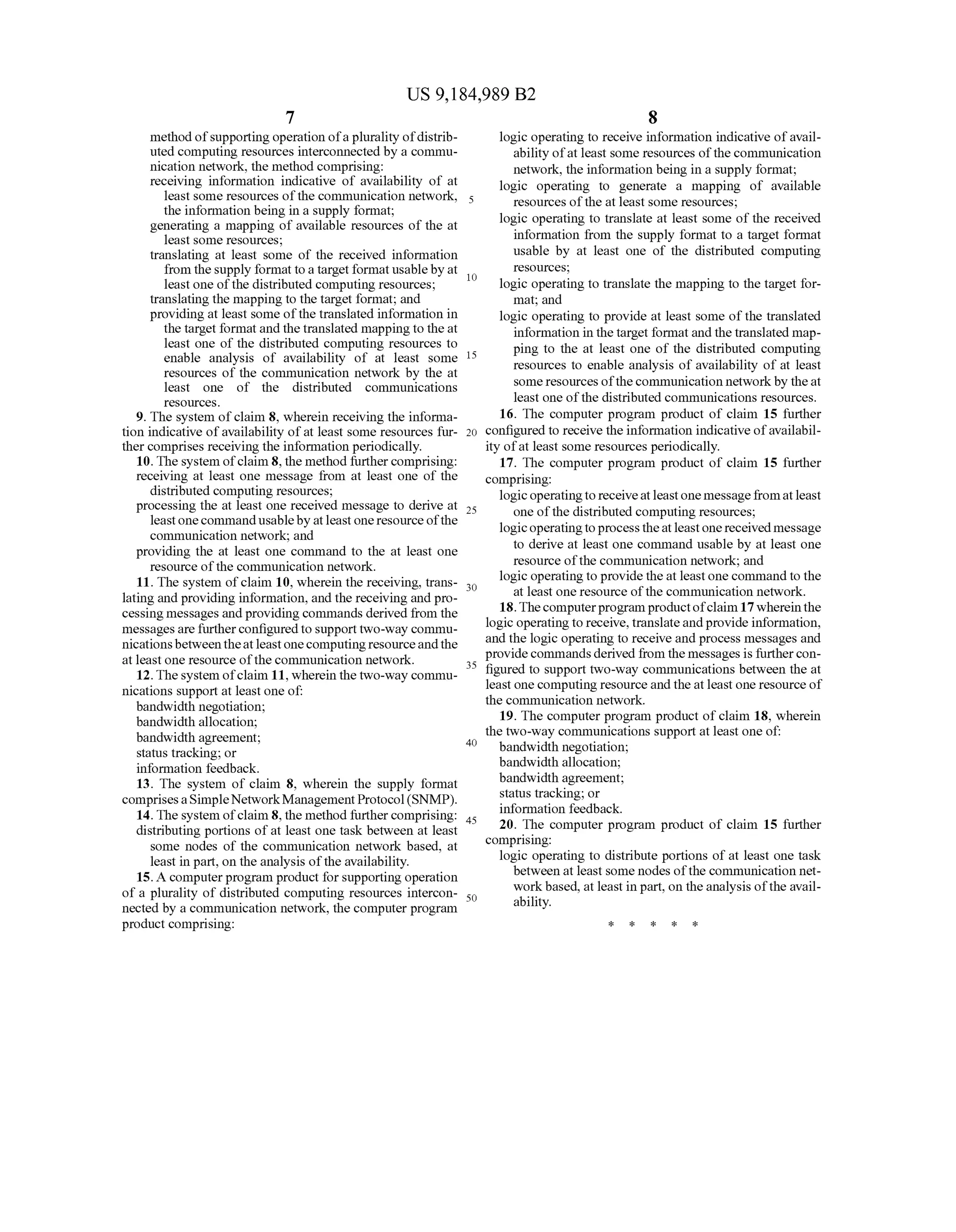 US 9,184,989 B2
7
method ofSupporting operation ofa plurality ofdistrib
uted computing resources interconnected by a commu
nication network, the method comprising:
receiving information indicative of availability of at
least some resources ofthe communication network,
the information being in a Supply format;
generating a mapping of available resources of the at
least some resources;
translating at least Some of the received information
from theSupply formattoa target format usableby at
least one ofthe distributed computing resources;
translating the mapping to the target format; and
providing at least Some ofthe translated information in
the target formatandthetranslated mapping to the at
least one of the distributed computing resources to
enable analysis of availability of at least some
resources of the communication network by the at
least one of the distributed communications
SOUCS.
9. The system ofclaim 8, wherein receiving the informa
tion indicative ofavailability ofat least some resources fur
ther comprises receiving the information periodically.
10. The system ofclaim 8, the method furthercomprising:
receiving at least one message from at least one of the
distributed computing resources;
processing the at least one received message to derive at
leastonecommandusableby atleast oneresourceofthe
communication network; and
providing the at least one command to the at least one
resource ofthe communication network.
11. The system ofclaim 10, wherein the receiving, trans
lating and providing information, and the receiving and pro
cessingmessages andproviding commands derived from the
messagesarefurtherconfiguredto Supporttwo-way commu
nicationsbetweentheatleastonecomputingresourceandthe
at least one resource ofthe communication network.
12. Thesystem ofclaim 11, wherein the two-way commu
nications Support at least one of:
bandwidth negotiation;
bandwidth allocation;
bandwidth agreement;
status tracking; or
information feedback.
13. The system of claim 8, wherein the supply format
comprisesaSimpleNetworkManagementProtocol(SNMP).
14. The system ofclaim 8, the method furthercomprising:
distributing portions ofat least one task between at least
Some nodes of the communication network based, at
least in part, on the analysis ofthe availability.
15. A computerprogram product forSupporting operation
of a plurality of distributed computing resources intercon
nected by a communication network, the computer program
product comprising:
10
15
25
30
35
40
45
50
8
logic operating to receive information indicative ofavail
ability ofat least Some resources ofthe communication
network, the information being in a Supply format;
logic operating to generate a mapping of available
resources ofthe at least some resources;
logic operating to translate at least Some of the received
information from the Supply format to a target format
usable by at least one of the distributed computing
resources;
logic operating to translate the mapping to the target for
mat; and
logic operating to provide at least Some ofthe translated
information in the target format andthetranslated map
ping to the at least one of the distributed computing
resources to enable analysis ofavailability ofat least
Some resources ofthe communication networkby theat
least one ofthe distributed communications resources.
16. The computer program product of claim 15 further
configured to receive the information indicative ofavailabil
ity ofat least Some resources periodically.
17. The computer program product of claim 15 further
comprising:
logic operatingtoreceiveatleast onemessagefromatleast
one ofthe distributed computing resources;
logic operatingtoprocesstheatleastonereceived message
to derive at least one command usable by at least one
resource ofthe communication network; and
logic operating to providetheat least one commandto the
at least one resource ofthe communication network.
18.Thecomputerprogramproductofclaim 17whereinthe
logic operating to receive, translateandprovide information,
and the logic operating to receive and process messages and
providecommandsderived from the messages is furthercon
figured to Support two-way communications between the at
least one computing resourceand the atleast one resource of
the communication network.
19. The computer program product ofclaim 18, wherein
the two-way communications Support at least one of
bandwidth negotiation;
bandwidth allocation;
bandwidth agreement;
status tracking; or
information feedback.
20. The computer program product of claim 15 further
comprising:
logic operating to distribute portions of at least one task
between at least Some nodes ofthe communication net
workbased, at least in part, on the analysis ofthe avail
ability.
 