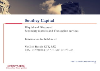 Southey Capital
Illiquid and Distressed
Secondary markets and Transaction services
Information for holders of:
VanEck Russia ETF, RSX
ISIN: US92189F4037 / CUSIP: 92189F403
STRICTLY PRIVATE & CONFIDENTIAL
2022
 