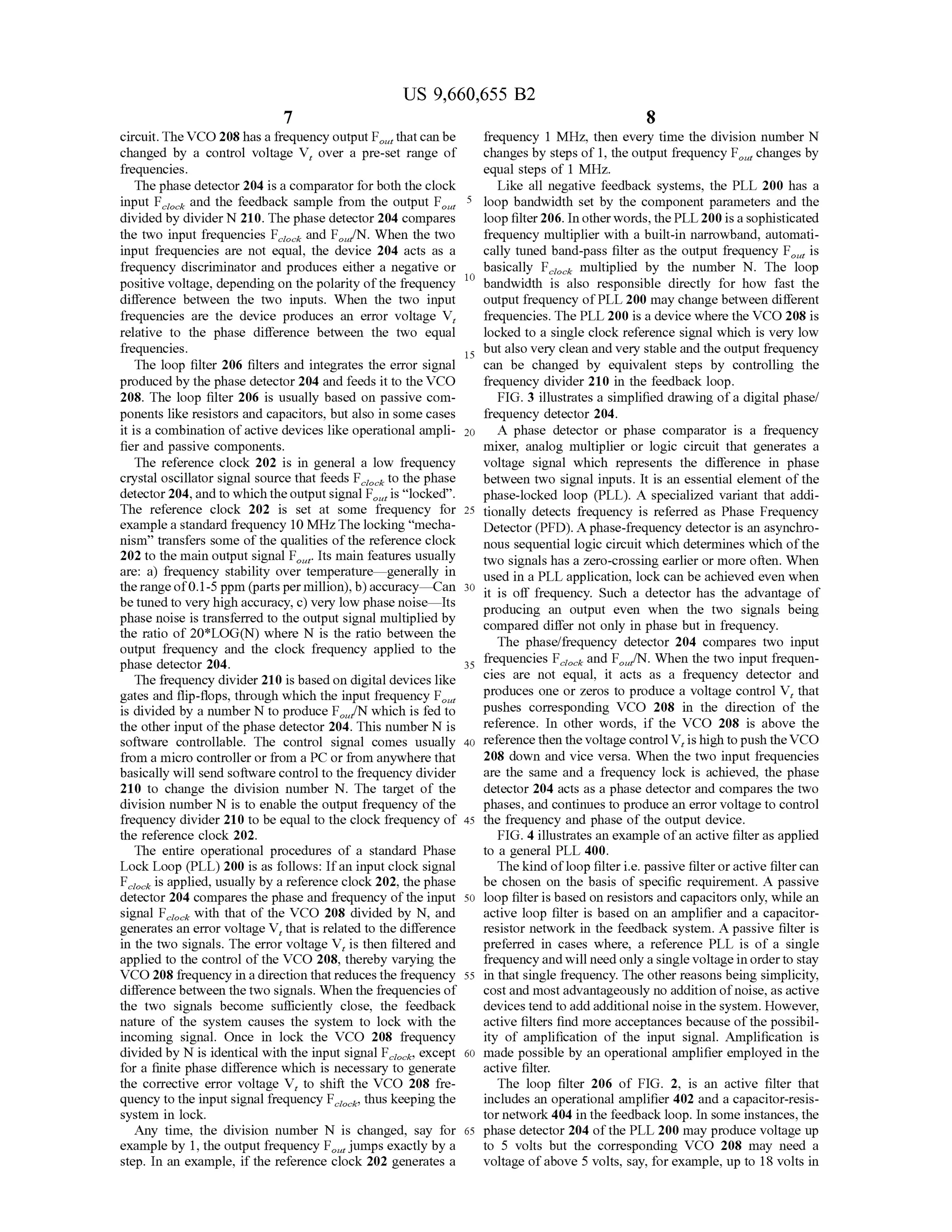 US 9,660,655 B2
7
circuit.TheVCO 208 has a frequency output F thatcan be
changed by a control voltage V, over a pre-set range of
frequencies.
The phase detector 204 is a comparator forboth the clock
input F and the feedback sample from the output F.
divided by divider N210. The phase detector 204 compares
the two input frequencies F and F/N. When the two
input frequencies are not equal, the device 204 acts as a
frequency discriminator and produces either a negative or
positive Voltage, depending on the polarity ofthe frequency
difference between the two inputs. When the two input
frequencies are the device produces an error Voltage V,
relative to the phase difference between the two equal
frequencies.
The loop filter 206 filters and integrates the error signal
produced by the phase detector 204 and feeds it to the VCO
208. The loop filter 206 is usually based on passive com
ponents like resistors and capacitors, but also in some cases
it is a combination ofactive devices like operational ampli
fier and passive components.
The reference clock 202 is in general a low frequency
crystal oscillator signal source that feeds F to the phase
detector204,and to which theoutputsignal F is “locked'.
The reference clock 202 is set at some frequency for
example a standard frequency 10 MHz.The locking “mecha
nism' transfers some ofthe qualities ofthe reference clock
202 to the main output signal F. Its main features usually
are: a) frequency stability over temperature generally in
the rangeof0.1-5 ppm (parts permillion),b)accuracy—Can
be tuned to very high accuracy, c) very low phase noise—Its
phase noise is transferred to the output signal multiplied by
the ratio of 20*LOG(N) where N is the ratio between the
output frequency and the clock frequency applied to the
phase detector 204.
The frequency divider 210 is based on digital devices like
gates and flip-flops, through which the input frequency F.
is divided by a number N to produce F/N which is fed to
the other input ofthe phase detector 204. This number N is
Software controllable. The control signal comes usually
from a micro controller or from a PC or from anywhere that
basically will send software control to the frequency divider
210 to change the division number N. The target of the
division number N is to enable the output frequency ofthe
frequency divider 210 to be equal to the clock frequency of
the reference clock 202.
The entire operational procedures of a standard Phase
Lock Loop (PLL) 200 is as follows: Ifan input clock signal
F is applied, usually by a reference clock202, the phase
detector 204 compares the phase and frequency ofthe input
signal F with that of the VCO 208 divided by N, and
generates an error voltage V, that is related to the difference
in the two signals. The error voltage V, is then filtered and
applied to the control ofthe VCO 208, thereby varying the
VCO 208 frequency in a direction that reduces the frequency
difference between thetwo signals. When the frequencies of
the two signals become sufficiently close, the feedback
nature of the system causes the system to lock with the
incoming signal. Once in lock the VCO 208 frequency
divided by N is identical with the input signal F, except
for a finite phase difference which is necessary to generate
the corrective error voltage V, to shift the VCO 208 fre
quency to the input signal frequency F thus keeping the
system in lock.
Any time, the division number N is changed, say for
example by 1, the output frequency F. jumps exactly by a
step. In an example, if the reference clock 202 generates a
ciocic
5
10
15
25
30
35
40
45
50
55
60
65
8
frequency 1 MHz, then every time the division number N
changes by steps of 1, the output frequency F changes by
equal steps of 1 MHz.
Like all negative feedback systems, the PLL 200 has a
loop bandwidth set by the component parameters and the
loop filter206. In otherwords, the PLL200 is a sophisticated
frequency multiplier with a built-in narrowband, automati
cally tuned band-pass filter as the output frequency F is
basically F multiplied by the number N. The loop
bandwidth is also responsible directly for how fast the
output frequency ofPLL 200 may change between different
frequencies. The PLL 200 is a device where the VCO 208 is
locked to a single clock reference signal which is very low
but also very clean and very stable and the output frequency
can be changed by equivalent steps by controlling the
frequency divider 210 in the feedback loop.
FIG. 3 illustrates a simplified drawing ofa digital phase/
frequency detector 204.
A phase detector or phase comparator is a frequency
mixer, analog multiplier or logic circuit that generates a
Voltage signal which represents the difference in phase
between two signal inputs. It is an essential element ofthe
phase-locked loop (PLL). A specialized variant that addi
tionally detects frequency is referred as Phase Frequency
Detector (PFD). Aphase-frequency detector is an asynchro
nous sequential logic circuit which determines which ofthe
two signals has a Zero-crossing earlier or more often. When
used in a PLL application, lock can be achieved even when
it is off frequency. Such a detector has the advantage of
producing an output even when the two signals being
compared differ not only in phase but in frequency.
The phase/frequency detector 204 compares two input
frequencies F and F/N. When the two input frequen
cies are not equal, it acts as a frequency detector and
produces one or Zeros to produce a Voltage control V, that
pushes corresponding VCO 208 in the direction of the
reference. In other words, if the VCO 208 is above the
reference then the voltagecontrolV, is high topush theVCO
208 down and vice versa. When the two input frequencies
are the same and a frequency lock is achieved, the phase
detector 204 acts as a phase detector and compares the two
phases, and continues to produce an error Voltage to control
the frequency and phase ofthe output device.
FIG. 4 illustrates an example ofan active filter as applied
to a general PLL 400.
The kind ofloop filteri.e. passive filteroractive filtercan
be chosen on the basis of specific requirement. A passive
loop filteris based on resistors and capacitors only, while an
active loop filter is based on an amplifier and a capacitor
resistor network in the feedback system. A passive filter is
preferred in cases where, a reference PLL is of a single
frequencyand will need only a single Voltage in orderto stay
in that single frequency. The other reasons being simplicity,
costand mostadvantageously no addition ofnoise, as active
devices tend to add additional noise in thesystem. However,
active filters find more acceptances because ofthe possibil
ity of amplification of the input signal. Amplification is
made possible by an operational amplifier employed in the
active filter.
The loop filter 206 of FIG. 2, is an active filter that
includes an operational amplifier 402 and a capacitor-resis
tor network 404 in the feedback loop. In some instances, the
phase detector 204 ofthe PLL 200 may produce voltage up
to 5 volts but the corresponding VCO 208 may need a
voltage ofabove 5 volts, say, forexample, up to 18 volts in
data
 