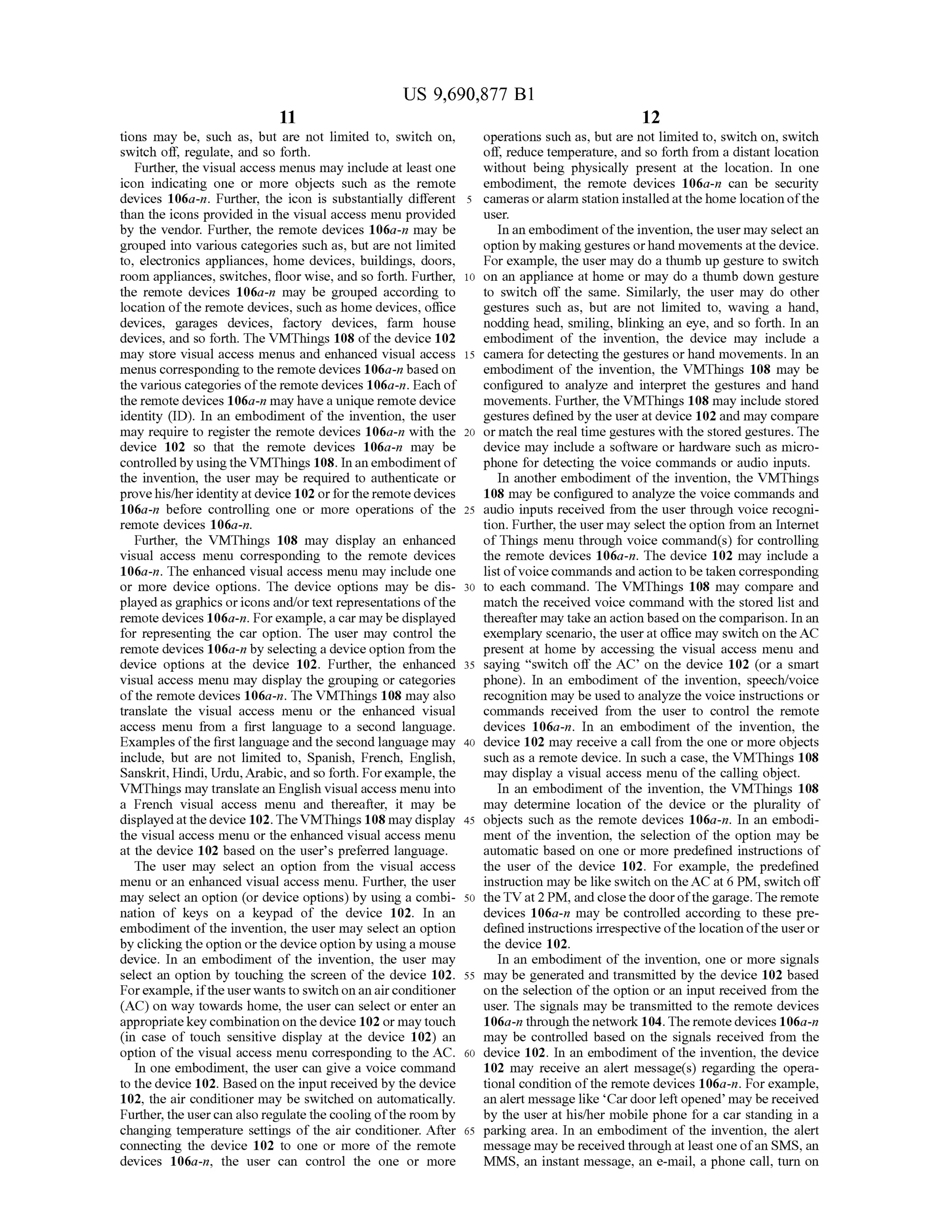 US 9,690,877 B1
11
tions may be, such as, but are not limited to, Switch on,
Switch off, regulate, and so forth.
Further, the visual access menus may include at least one
icon indicating one or more objects such as the remote
devices 106a-n. Further, the icon is substantially different
than the icons provided in the visual access menu provided
by the vendor. Further, the remote devices 106a-n may be
grouped into various categories such as, but are not limited
to, electronics appliances, home devices, buildings, doors,
room appliances, Switches, floor wise, and so forth. Further,
the remote devices 106a-n may be grouped according to
location ofthe remote devices, such as home devices, office
devices, garages devices, factory devices, farm house
devices, and so forth. The VMThings 108 ofthe device 102
may store visual access menus and enhanced visual access
menus corresponding to the remote devices 106a-n based on
the various categories ofthe remote devices 106a-n. Each of
the remotedevices 106a-n may havea unique remotedevice
identity (ID). In an embodiment of the invention, the user
may require to register the remote devices 106a-n with the
device 102 so that the remote devices 106a-n may be
controlledby usingthe VMThings 108. In anembodiment of
the invention, the user may be required to authenticate or
provehis/heridentityat device 102 orforthe remotedevices
106a-n before controlling one or more operations of the
remote devices 106a-n.
Further, the VMThings 108 may display an enhanced
visual access menu corresponding to the remote devices
106a-n. The enhanced visual access menu may include one
or more device options. The device options may be dis
played as graphics oricons and/ortext representations ofthe
remote devices 106a-n. Forexample,acar may be displayed
for representing the car option. The user may control the
remote devices 106a-n by selecting a deviceoption from the
device options at the device 102. Further, the enhanced
visual access menu may display the grouping or categories
ofthe remote devices 106a-n. The VMThings 108 may also
translate the visual access menu or the enhanced visual
access menu from a first language to a second language.
Examples ofthe first language andthe second language may
include, but are not limited to, Spanish, French, English,
Sanskrit, Hindi, Urdu,Arabic, and so forth. Forexample, the
VMThings may translate an English visual access menu into
a French visual access menu and thereafter, it may be
displayedatthe device 102. TheVMThings 108 may display
the visual access menu or the enhanced visual access menu
at the device 102 based on the user's preferred language.
The user may select an option from the visual access
menu or an enhanced visual access menu. Further, the user
may select an option (or device options) by using a combi
nation of keys on a keypad of the device 102. In an
embodiment ofthe invention, the user may select an option
by clickingthe option orthe device option by using a mouse
device. In an embodiment of the invention, the user may
select an option by touching the screen of the device 102.
Forexample, ifthe userwants to Switch on an airconditioner
(AC) on way towards home, the user can select or enter an
appropriatekey combination on thedevice 102 or may touch
(in case of touch sensitive display at the device 102) an
option ofthe visual access menu corresponding to the AC.
In one embodiment, the user can give a Voice command
to the device 102. Based on the input received by the device
102, the air conditioner may be switched on automatically.
Further, the usercan also regulatethe cooling ofthe room by
changing temperature settings of the air conditioner. After
connecting the device 102 to one or more of the remote
devices 106a-n, the user can control the one or more
10
15
25
30
35
40
45
50
55
60
65
12
operations such as, but are not limited to, Switch on, Switch
off reduce temperature, and so forth from a distant location
without being physically present at the location. In one
embodiment, the remote devices 106a-n can be security
cameras oralarm station installed at the home location ofthe
USC.
In an embodiment ofthe invention, the user may select an
option by makinggestures orhand movements atthe device.
For example, the user may do a thumb up gesture to Switch
on an appliance at home or may do a thumb down gesture
to switch off the same. Similarly, the user may do other
gestures Such as, but are not limited to, waving a hand,
nodding head, Smiling, blinking an eye, and so forth. In an
embodiment of the invention, the device may include a
camera for detecting the gestures or hand movements. In an
embodiment of the invention, the VMThings 108 may be
configured to analyze and interpret the gestures and hand
movements. Further, the VMThings 108 may include stored
gestures defined by the user atdevice 102and may compare
or match the real time gestures with the stored gestures. The
device may include a software or hardware such as micro
phone for detecting the Voice commands or audio inputs.
In another embodiment of the invention, the VMThings
108 may be configured to analyze the Voice commands and
audio inputs received from the user through Voice recogni
tion. Further, the user may select theoption from an Internet
ofThings menu through Voice command(s) for controlling
the remote devices 106a-n. The device 102 may include a
list ofvoicecommands andaction tobe taken corresponding
to each command. The VMThings 108 may compare and
match the received voice command with the stored list and
thereafter maytake an action based onthe comparison. In an
exemplary scenario, the userat office may switch on theAC
present at home by accessing the visual access menu and
saying “switch off the AC on the device 102 (or a smart
phone). In an embodiment of the invention, speech/voice
recognition may be used to analyze the Voice instructions or
commands received from the user to control the remote
devices 106a-in. In an embodiment of the invention, the
device 102 may receive a call from the one or more objects
such as a remote device. In such a case, the VMThings 108
may display a visual access menu ofthe calling object.
In an embodiment of the invention, the VMThings 108
may determine location of the device or the plurality of
objects such as the remote devices 106a-n. In an embodi
ment of the invention, the selection of the option may be
automatic based on one or more predefined instructions of
the user of the device 102. For example, the predefined
instruction may be like switch on theACat 6 PM, switch off
theTV at2 PM, and closethedoorofthe garage.The remote
devices 106a-n may be controlled according to these pre
definedinstructions irrespective ofthe location ofthe useror
the device 102.
In an embodiment of the invention, one or more signals
may be generated and transmitted by the device 102 based
on the selection ofthe option or an input received from the
user. The signals may be transmitted to the remote devices
106a-n through the network 104. The remotedevices 106a-n
may be controlled based on the signals received from the
device 102. In an embodiment of the invention, the device
102 may receive an alert message(s) regarding the opera
tional condition ofthe remote devices 106a-n. Forexample,
an alert message like Car doorleftopened may be received
by the user at his/her mobile phone for a car standing in a
parking area. In an embodiment of the invention, the alert
message may be receivedthrough at least one ofan SMS, an
MMS, an instant message, an e-mail, a phone call, turn on
 