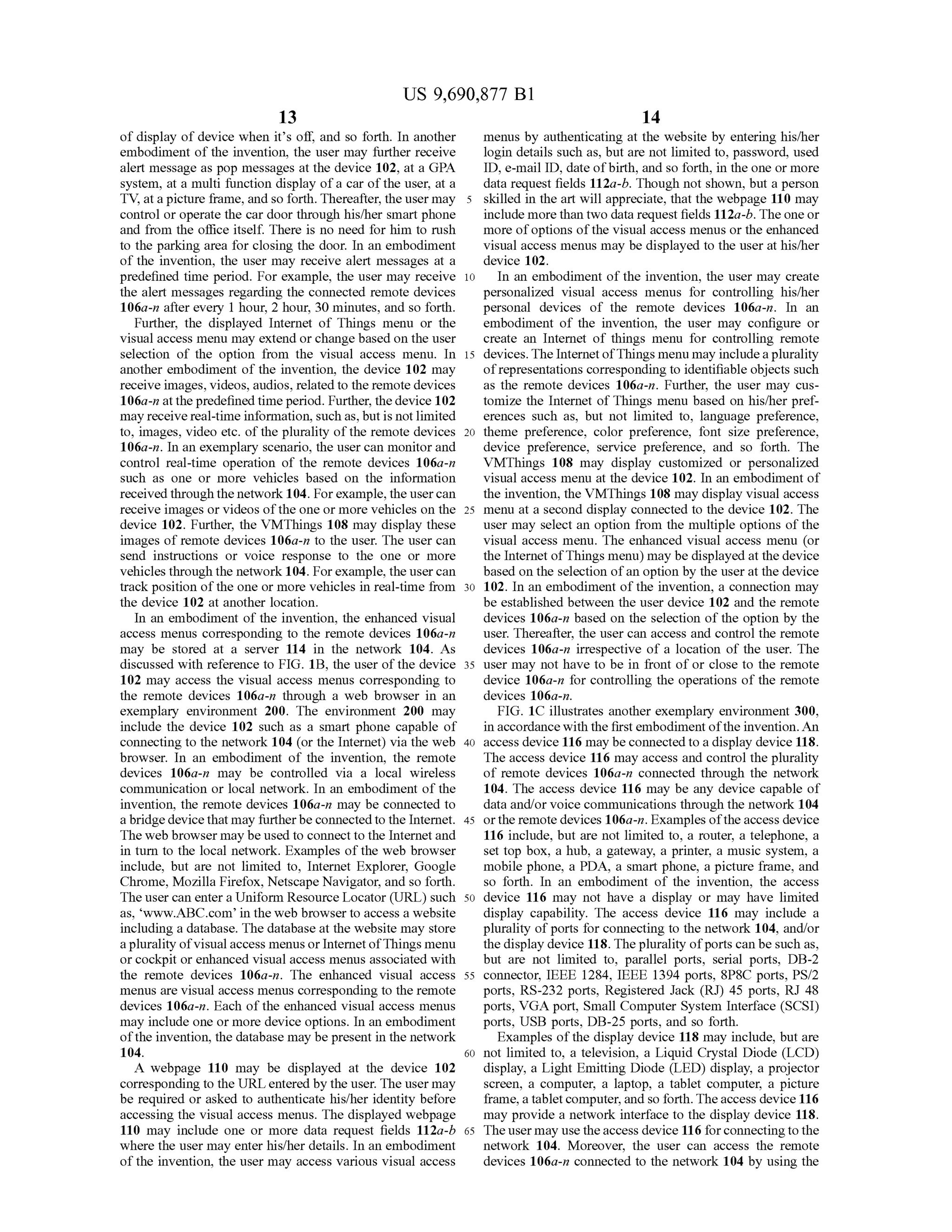 US 9,690,877 B1
13
of display ofdevice when its off, and so forth. In another
embodiment of the invention, the user may further receive
alert message as pop messages at the device 102, at a GPA
system, at a multi function display ofa car ofthe user, at a
TV, at a picture frame, and so forth. Thereafter, the user may
control or operate the car door through his/her Smartphone
and from the office itself. There is no need for him to rush
to the parking area for closing the door. In an embodiment
of the invention, the user may receive alert messages at a
predefined time period. For example, the user may receive
the alert messages regarding the connected remote devices
106a-n after every 1 hour, 2 hour, 30 minutes, and so forth.
Further, the displayed Internet of Things menu or the
visual access menu may extend or change based on the user
selection of the option from the visual access menu. In
another embodiment of the invention, the device 102 may
receive images, videos, audios, related to the remote devices
106a-n at thepredefined time period. Further, the device 102
may receive real-time information, such as, but is notlimited
to, images, video etc. ofthe plurality ofthe remote devices
106a-in. In an exemplary scenario, the user can monitor and
control real-time operation of the remote devices 106a-n
Such as one or more vehicles based on the information
received through the network 104. Forexample, the usercan
receive images or videos ofthe one or more vehicles on the
device 102. Further, the VMThings 108 may display these
images of remote devices 106a-n to the user. The user can
send instructions or Voice response to the one or more
vehicles through the network 104. Forexample, the usercan
track position ofthe one or more vehicles in real-time from
the device 102 at another location.
In an embodiment ofthe invention, the enhanced visual
access menus corresponding to the remote devices 106a-n
may be stored at a server 114 in the network 104. As
discussed with reference to FIG. 1B, the user ofthe device
102 may access the visual access menus corresponding to
the remote devices 106a-n through a web browser in an
exemplary environment 200. The environment 200 may
include the device 102 such as a smart phone capable of
connecting to the network 104 (or the Internet) via the web
browser. In an embodiment of the invention, the remote
devices 106a-n may be controlled via a local wireless
communication or local network. In an embodiment of the
invention, the remote devices 106a-n may be connected to
a bridgedevicethat may furtherbe connectedto the Internet.
The web browser may be used to connect to the Internetand
in turn to the local network. Examples of the web browser
include, but are not limited to, Internet Explorer, Google
Chrome, Mozilla Firefox, Netscape Navigator, and so forth.
The user can entera Uniform Resource Locator (URL) such
as, www..ABC.com in the web browser to access a website
including a database. The database at the website may store
aplurality ofvisualaccess menus or Internet ofThings menu
or cockpit or enhanced visual access menus associated with
the remote devices 106a-n. The enhanced visual access
menus are visual access menus corresponding to the remote
devices 106a-in. Each of the enhanced visual access menus
may include one or more device options. In an embodiment
ofthe invention, the database may be present in the network
104.
A webpage 110 may be displayed at the device 102
corresponding to the URLentered by the user. The user may
be required or asked to authenticate his/her identity before
accessing the visual access menus. The displayed webpage
110 may include one or more data request fields 112a-b
where the user may enter his/her details. In an embodiment
ofthe invention, the user may access various visual access
10
15
25
30
35
40
45
50
55
60
65
14
menus by authenticating at the website by entering his/her
login details such as, but are not limited to, password, used
ID, e-mail ID, date ofbirth, and so forth, in the one or more
data request fields 112a-b. Though not shown, but a person
skilled in the art will appreciate, that the webpage 110 may
include more than two data request fields 112a-b.Theone or
more ofoptions ofthe visual access menus or the enhanced
visual access menus may be displayed to the user at his/her
device 102.
In an embodiment ofthe invention, the user may create
personalized visual access menus for controlling his/her
personal devices of the remote devices 106a-n. In an
embodiment of the invention, the user may configure or
create an Internet of things menu for controlling remote
devices. The InternetofThings menu may includeaplurality
ofrepresentations corresponding to identifiable objects Such
as the remote devices 106a-n. Further, the user may cus
tomize the Internet ofThings menu based on his/her pref
erences Such as, but not limited to, language preference,
theme preference, color preference, font size preference,
device preference, service preference, and so forth. The
VMThings 108 may display customized or personalized
visual access menu at the device 102. In an embodiment of
the invention, the VMThings 108 may display visual access
menu at a second display connected to the device 102. The
user may select an option from the multiple options of the
visual access menu. The enhanced visual access menu (or
the Internet ofThings menu) may be displayed at the device
based on the selection ofan option by the user at the device
102. In an embodiment ofthe invention, a connection may
be established between the user device 102 and the remote
devices 106a-n based on the selection of the option by the
user. Thereafter, the user can access and control the remote
devices 106a-n irrespective of a location of the user. The
user may not have to be in front ofor close to the remote
device 106a-n for controlling the operations of the remote
devices 106a-n.
FIG. 1C illustrates another exemplary environment 300,
in accordance with the first embodiment ofthe invention. An
access device 116 may beconnected to a display device 118.
The access device 116 may access and control the plurality
of remote devices 106a-n connected through the network
104. The access device 116 may be any device capable of
data and/or voice communications through the network 104
orthe remote devices 106a-n. Examples ofthe access device
116 include, but are not limited to, a router, a telephone, a
set top box, a hub, a gateway, a printer, a music system, a
mobile phone, a PDA, a Smart phone, a picture frame, and
So forth. In an embodiment of the invention, the access
device 116 may not have a display or may have limited
display capability. The access device 116 may include a
plurality ofports for connecting to the network 104, and/or
the display device 118. The plurality ofports can be such as,
but are not limited to, parallel ports, serial ports, DB-2
connector, IEEE 1284, IEEE 1394 ports, 8P8C ports, PS/2
ports, RS-232 ports, Registered Jack (RJ) 45 ports, RJ 48
ports, VGA port, Small Computer System Interface (SCSI)
ports, USB ports, DB-25 ports, and so forth.
Examples ofthe display device 118 may include, but are
not limited to, a television, a Liquid Crystal Diode (LCD)
display, a Light Emitting Diode (LED) display, a projector
screen, a computer, a laptop, a tablet computer, a picture
frame,a tabletcomputer, and so forth.Theaccess device 116
may provide a network interface to the display device 118.
Theuser may usetheaccess device 116 forconnectingtothe
network 104. Moreover, the user can access the remote
devices 106a-n connected to the network 104 by using the
 
