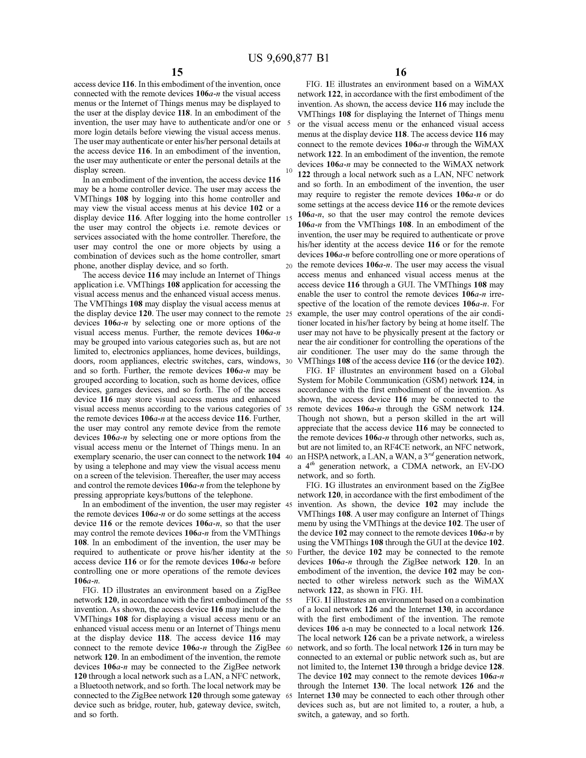 US 9,690,877 B1
15
access device 116. In this embodiment ofthe invention, once
connected with the remote devices 106a-n the visual access
menus or the Internet ofThings menus may be displayed to
the user at the display device 118. In an embodiment ofthe
invention, the user may have to authenticate and/or one or
more login details before viewing the visual access menus.
The user may authenticateorenterhis/herpersonal detailsat
the access device 116. In an embodiment of the invention,
the user may authenticate or enter the personal details at the
display Screen.
In an embodiment ofthe invention, the access device 116
may be a home controller device. The user may access the
VMThings 108 by logging into this home controller and
may view the visual access menus at his device 102 or a
display device 116. After logging into the home controller
the user may control the objects i.e. remote devices or
services associated with the home controller. Therefore, the
user may control the one or more objects by using a
combination of devices such as the home controller, Smart
phone, another display device, and so forth.
The access device 116 may include an Internet ofThings
application i.e. VMThings 108 application for accessing the
visual access menus and the enhanced visual access menus.
The VMThings 108 may display the visual access menus at
the display device 120. The user may connect to the remote
devices 106a-n by selecting one or more options of the
visual access menus. Further, the remote devices 106a-n
may be grouped into various categories such as, but are not
limited to, electronics appliances, home devices, buildings,
doors, room appliances, electric Switches, cars, windows,
and so forth. Further, the remote devices 106a-n may be
grouped according to location, such as home devices, office
devices, garages devices, and so forth. The of the access
device 116 may store visual access menus and enhanced
visual access menus according to the various categories of
the remote devices 106a-n at the access device 116. Further,
the user may control any remote device from the remote
devices 106a-n by selecting one or more options from the
visual access menu or the Internet of Things menu. In an
exemplary scenario, the user can connectto the network 104
by using a telephone and may view the visual access menu
on a screen ofthe television. Thereafter, the user may access
and control the remotedevices 106a-nfrom the telephoneby
pressing appropriate keys/buttons ofthe telephone.
In an embodiment ofthe invention, the user may register
the remote devices 106a-n or do some settings at the access
device 116 or the remote devices 106a-n, so that the user
may control the remote devices 106a-n from the VMThings
108. In an embodiment of the invention, the user may be
required to authenticate or prove his/her identity at the
access device 116 or for the remote devices 106a-n before
controlling one or more operations of the remote devices
106a-n.
FIG. 1D illustrates an environment based on a ZigBee
network 120, in accordance with the first embodiment ofthe
invention. As shown, the access device 116 may include the
VMThings 108 for displaying a visual access menu or an
enhanced visual access menu or an Internet ofThings menu
at the display device 118. The access device 116 may
connect to the remote device 106a-n through the ZigBee
network 120. In an embodiment ofthe invention, the remote
devices 106a-n may be connected to the ZigBee network
120 through a local network such as a LAN, a NFC network,
a Bluetooth network, andso forth. The local network may be
connected to theZigBee network 120 through somegateway
device Such as bridge, router, hub, gateway device, Switch,
and so forth.
10
15
25
30
35
40
45
50
55
60
65
16
FIG. 1E illustrates an environment based on a WiMAX
network 122, in accordance with the first embodiment ofthe
invention. As shown, the access device 116 may include the
VMThings 108 for displaying the Internet ofThings menu
or the visual access menu or the enhanced visual access
menus at the display device 118. The access device 116 may
connect to the remote devices 106a-n through the WiMAX
network 122. In an embodiment ofthe invention, the remote
devices 106a-n may be connected to the WiMAX network
122 through a local network such as a LAN, NFC network
and so forth. In an embodiment of the invention, the user
may require to register the remote devices 106a-n or do
Some settings at the access device 116 orthe remote devices
106a-n, so that the user may control the remote devices
106a-n from the VMThings 108. In an embodiment ofthe
invention, the user may be required to authenticate or prove
his/her identity at the access device 116 or for the remote
devices 106a-n beforecontrollingoneor more operations of
the remote devices 106a-n. The user may access the visual
access menus and enhanced visual access menus at the
access device 116 through a GUI. The VMThings 108 may
enable the user to control the remote devices 106a-n irre
spective of the location of the remote devices 106a-n. For
example, the user may control operations of the air condi
tioner located in his/her factory by being at home itself. The
user may not have to be physically present at the factory or
near the air conditioner for controlling the operations ofthe
air conditioner. The user may do the same through the
VMThings 108 ofthe access device 116 (or the device 102).
FIG. 1F illustrates an environment based on a Global
System for Mobile Communication (GSM) network 124, in
accordance with the first embodiment of the invention. As
shown, the access device 116 may be connected to the
remote devices 106a-n through the GSM network 124.
Though not shown, but a person skilled in the art will
appreciate that the access device 116 may be connected to
the remote devices 106a-n through other networks, such as,
but are not limited to, an RF4CE network, an NFC network,
an HSPAnetwork,a LAN,aWAN,a3"generationnetwork,
a 4" generation network, a CDMA network, an EV-DO
network, and so forth.
FIG. 1G illustrates an environment based on the ZigBee
network 120, in accordance with the first embodiment ofthe
invention. As shown, the device 102 may include the
VMThings 108. A user may configure an Internet ofThings
menu by using the VMThings at the device 102. The user of
the device 102 may connect to the remote devices 106a-n by
using the VMThings 108 through theGUI at the device 102.
Further, the device 102 may be connected to the remote
devices 106a-n through the ZigBee network 120. In an
embodiment of the invention, the device 102 may be con
nected to other wireless network such as the WiMAX
network 122, as shown in FIG. 1H.
FIG. 1I illustrates an environment based on a combination
ofa local network 126 and the Internet 130, in accordance
with the first embodiment of the invention. The remote
devices 106 a-n may be connected to a local network 126.
The local network 126 can be a private network, a wireless
network, and so forth. The local network 126 in turn may be
connected to an external or public network Such as, but are
not limited to, the Internet 130 through a bridge device 128.
The device 102 may connect to the remote devices 106a-n
through the Internet 130. The local network 126 and the
Internet 130 may be connected to each other through other
devices such as, but are not limited to, a router, a hub, a
Switch, a gateway, and so forth.
 
