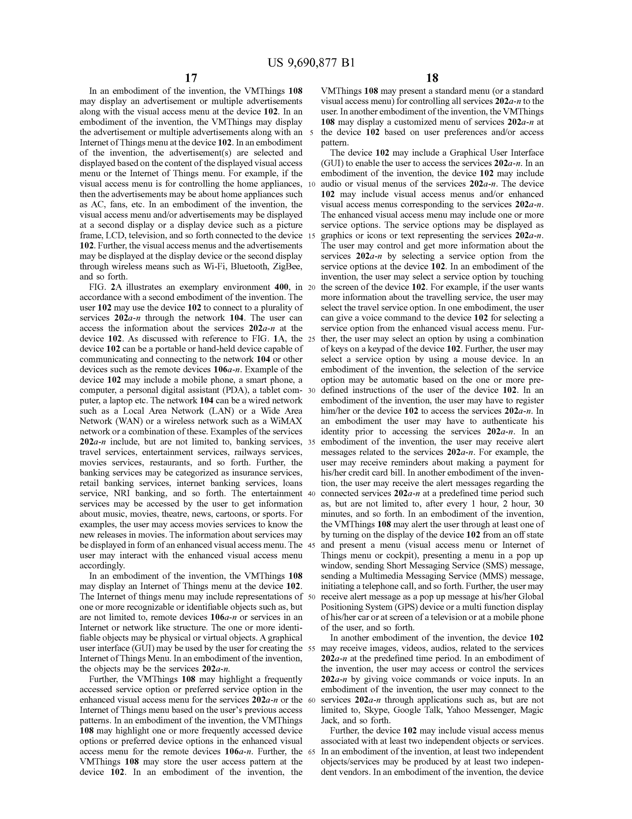 US 9,690,877 B1
17
In an embodiment of the invention, the VMThings 108
may display an advertisement or multiple advertisements
along with the visual access menu at the device 102. In an
embodiment of the invention, the VMThings may display
the advertisement or multiple advertisements along with an
InternetofThings menuatthedevice 102. Inan embodiment
of the invention, the advertisement(s) are selected and
displayedbased on the content ofthedisplayed visual access
menu or the Internet of Things menu. For example, if the
visual access menu is for controlling the home appliances,
then theadvertisements may be about home appliances Such
as AC, fans, etc. In an embodiment of the invention, the
visual access menu and/oradvertisements may be displayed
at a second display or a display device Such as a picture
frame, LCD, television, and so forth connected to the device
102. Further, the visualaccess menus and the advertisements
may be displayed atthe display device orthe second display
through wireless means such as Wi-Fi, Bluetooth, ZigBee,
and so forth.
FIG. 2A illustrates an exemplary environment 400, in
accordance with a second embodiment ofthe invention. The
user 102 may use the device 102 to connect to a plurality of
services 202a-n through the network 104. The user can
access the information about the services 202a-n at the
device 102. As discussed with reference to FIG. 1A, the
device 102 can be a portable or hand-held device capable of
communicating and connecting to the network 104 or other
devices such as the remote devices 106a-n. Example ofthe
device 102 may include a mobile phone, a Smart phone, a
computer, a personal digital assistant (PDA), a tablet com
puter, a laptop etc. The network 104 can be a wired network
such as a Local Area Network (LAN) or a Wide Area
Network (WAN) or a wireless network such as a WiMAX
networkora combination ofthese. Examples ofthe services
202a-n include, but are not limited to, banking services,
travel services, entertainment services, railways services,
movies services, restaurants, and so forth. Further, the
banking services may be categorized as insurance services,
retail banking services, internet banking services, loans
service, NRI banking, and so forth. The entertainment
services may be accessed by the user to get information
about music, movies, theatre, news, cartoons, or sports. For
examples, the user may access movies services to know the
new releases in movies. The information about services may
be displayed inform ofanenhanced visual access menu. The
user may interact with the enhanced visual access menu
accordingly.
In an embodiment of the invention, the VMThings 108
may display an Internet ofThings menu at the device 102.
The Internet ofthings menu may include representations of
one or more recognizable oridentifiable objects such as, but
are not limited to, remote devices 106a-n or services in an
Internet or network like structure. The one or more identi
fiable objects may be physical or virtual objects. Agraphical
userinterface (GUI) may be usedby the userforcreating the
InternetofThings Menu. In anembodiment ofthe invention,
the objects may be the services 202a-n.
Further, the VMThings 108 may highlight a frequently
accessed service option or preferred service option in the
enhanced visual access menu for the services 202a-n or the
Internet ofThings menu based on the user's previous access
patterns. In an embodiment ofthe invention, the VMThings
108 may highlight one or more frequently accessed device
options or preferred device options in the enhanced visual
access menu for the remote devices 106a-n. Further, the
VMThings 108 may store the user access pattern at the
device 102. In an embodiment of the invention, the
10
15
25
30
35
40
45
50
55
60
65
18
VMThings 108 may present a standard menu (ora standard
visual access menu) for controlling all services 202a-n to the
user. In anotherembodimentofthe invention, the VMThings
108 may display a customized menu ofservices 202a-n at
the device 102 based on user preferences and/or access
pattern.
The device 102 may include a Graphical User Interface
(GUI) to enable the user to access the services 202a-n. In an
embodiment of the invention, the device 102 may include
audio or visual menus of the services 202a-n. The device
102 may include visual access menus and/or enhanced
visual access menus corresponding to the services 202a-n.
The enhanced visual access menu may include one or more
service options. The service options may be displayed as
graphics or icons or text representing the services 202a-n.
The user may control and get more information about the
services 202a-n by selecting a service option from the
service options at the device 102. In an embodiment ofthe
invention, the user may select a service option by touching
the screen ofthe device 102. For example, ifthe user wants
more information about the travelling service, the user may
select the travel serviceoption. In one embodiment, the user
can give a voice command to the device 102 for selecting a
service option from the enhanced visual access menu. Fur
ther, the user may select an option by using a combination
ofkeys on a keypad ofthe device 102. Further, the user may
select a service option by using a mouse device. In an
embodiment of the invention, the selection of the service
option may be automatic based on the one or more pre
defined instructions of the user of the device 102. In an
embodiment ofthe invention, the user may have to register
him/her or the device 102 to access the services 202a-n. In
an embodiment the user may have to authenticate his
identity prior to accessing the services 202a-in. In an
embodiment of the invention, the user may receive alert
messages related to the services 202a-in. For example, the
user may receive reminders about making a payment for
his/her credit card bill. In another embodiment ofthe inven
tion, the user may receive the alert messages regarding the
connected services 202a-n at a predefined time period such
as, but are not limited to, after every 1 hour, 2 hour, 30
minutes, and so forth. In an embodiment ofthe invention,
the VMThings 108 may alert the userthrough at leastone of
by turning on the display ofthe device 102 from an offstate
and present a menu (Visual access menu or Internet of
Things menu or cockpit), presenting a menu in a pop up
window, sending Short Messaging Service (SMS) message,
sending a Multimedia Messaging Service (MMS) message,
initiatingatelephone call,andso forth. Further,the usermay
receive alert message as a pop up message at his/herGlobal
Positioning System (GPS) deviceora multifunction display
ofhis/hercaroratscreen ofa television orata mobile phone
of the user, and so forth.
In another embodiment of the invention, the device 102
may receive images, videos, audios, related to the services
202a-n at the predefined time period. In an embodiment of
the invention, the user may access or control the services
202a-n by giving voice commands or voice inputs. In an
embodiment of the invention, the user may connect to the
services 202a-n through applications such as, but are not
limited to, Skype, Google Talk, Yahoo Messenger, Magic
Jack, and so forth.
Further, the device 102 may include visual access menus
associated with at least two independent objects or services.
In an embodiment ofthe invention, at least two independent
objects/services may be produced by at least two indepen
dent vendors. In an embodiment ofthe invention, the device
 