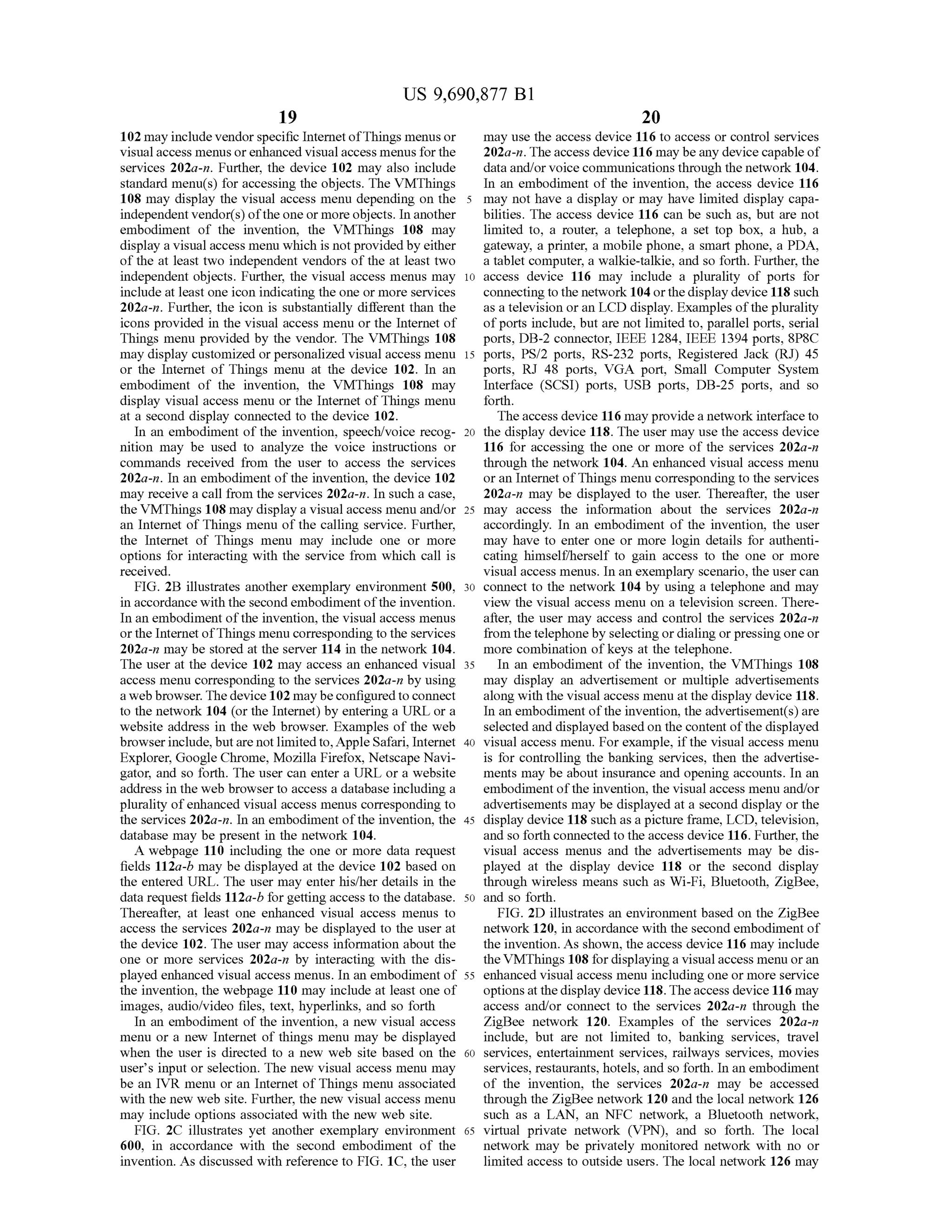 US 9,690,877 B1
19
102 may include vendorspecific InternetofThings menus or
visual access menus orenhanced visual access menus for the
services 202a-n. Further, the device 102 may also include
standard menu(s) for accessing the objects. The VMThings
108 may display the visual access menu depending on the 5
independent vendor(s) ofthe one or moreobjects. In another
embodiment of the invention, the VMThings 108 may
display a visual access menu which is not providedby either
of the at least two independent vendors of the at least two
independent objects. Further, the visual access menus may 10
include at least one icon indicating the one or more services
202a-n. Further, the icon is substantially different than the
icons provided in the visual access menu or the Internet of
Things menu provided by the vendor. The VMThings 108
may display customized orpersonalized visual access menu 15
or the Internet of Things menu at the device 102. In an
embodiment of the invention, the VMThings 108 may
display visual access menu or the Internet ofThings menu
at a second display connected to the device 102.
In an embodiment ofthe invention, speech/voice recog- 20
nition may be used to analyze the voice instructions or
commands received from the user to access the services
202a-in. In an embodiment ofthe invention, the device 102
may receive a call from the services 202a-in. In Such a case,
the VMThings 108 may display a visual access menu and/or 25
an Internet ofThings menu ofthe calling service. Further,
the Internet of Things menu may include one or more
options for interacting with the service from which call is
received.
FIG. 2B illustrates another exemplary environment 500, 30
in accordance with the second embodiment ofthe invention.
In an embodiment ofthe invention, the visual access menus
orthe Internet ofThings menu corresponding to the services
202a-n may be stored at the server 114 in the network 104.
The user at the device 102 may access an enhanced visual 35
access menu corresponding to the services 202a-n by using
a web browser. The device 102 maybeconfiguredtoconnect
to the network 104 (or the Internet) by entering a URL or a
website address in the web browser. Examples of the web
browserinclude, butare notlimitedto,Apple Safari, Internet 40
Explorer, Google Chrome, Mozilla Firefox, Netscape Navi
gator, and so forth. The user can enter a URL or a website
address in the web browserto access a database including a
plurality ofenhanced visual access menus corresponding to
the services 202a-n. In an embodiment ofthe invention, the 45
database may be present in the network 104.
A webpage 110 including the one or more data request
fields 112a-b may be displayed at the device 102 based on
the entered URL. The user may enter his/her details in the
data request fields 112a-b forgetting access to the database. 50
Thereafter, at least one enhanced visual access menus to
access the services 202a-n may be displayed to the user at
the device 102. The user may access information about the
one or more services 202a-n by interacting with the dis
played enhanced visual access menus. In an embodiment of 55
the invention, the webpage 110 may include at least one of
images, audio/video files, text, hyperlinks, and so forth
In an embodiment of the invention, a new visual access
menu or a new Internet of things menu may be displayed
when the user is directed to a new web site based on the 60
users input or selection. The new visual access menu may
be an IVR menu or an Internet ofThings menu associated
with the new web site. Further, the new visual access menu
may include options associated with the new web site.
FIG. 2C illustrates yet another exemplary environment 65
600, in accordance with the second embodiment of the
invention. As discussed with reference to FIG. 1C, the user
20
may use the access device 116 to access or control services
202a-n. The access device 116 may beany devicecapable of
data and/or voice communications through the network 104.
In an embodiment of the invention, the access device 116
may not have a display or may have limited display capa
bilities. The access device 116 can be such as, but are not
limited to, a router, a telephone, a set top box, a hub, a
gateway, a printer, a mobile phone, a Smart phone, a PDA,
a tablet computer, a walkie-talkie, and so forth. Further, the
access device 116 may include a plurality of ports for
connecting to the network 104orthe display device 118 such
as a television or an LCD display. Examples ofthe plurality
ofports include, but are not limited to, parallel ports, serial
ports, DB-2 connector, IEEE 1284, IEEE 1394 ports, 8P8C
ports, PS/2 ports, RS-232 ports, Registered Jack (RJ) 45
ports, RJ 48 ports, VGA port, Small Computer System
Interface (SCSI) ports, USB ports, DB-25 ports, and so
forth.
The access device 116 may providea network interface to
the display device 118. The user may use the access device
116 for accessing the one or more of the services 202a-n
through the network 104. An enhanced visual access menu
oran Internet ofThings menu corresponding to the services
202a-n may be displayed to the user. Thereafter, the user
may access the information about the services 202a-n
accordingly. In an embodiment of the invention, the user
may have to enter one or more login details for authenti
cating himself/herself to gain access to the one or more
visual access menus. In an exemplary scenario, the user can
connect to the network 104 by using a telephone and may
view the visual access menu on a television screen. There
after, the user may access and control the services 202a-n
from the telephone by selecting or dialing orpressing one or
more combination ofkeys at the telephone.
In an embodiment of the invention, the VMThings 108
may display an advertisement or multiple advertisements
along with the visual access menu at the display device 118.
In an embodiment ofthe invention, the advertisement(s)are
selected and displayed basedon the content ofthe displayed
visual access menu. For example, ifthe visual access menu
is for controlling the banking services, then the advertise
ments may be about insurance and opening accounts. In an
embodiment ofthe invention, the visual access menu and/or
advertisements may be displayed at a second display or the
display device 118 such as a picture frame, LCD, television,
and so forth connected to the access device 116. Further, the
visual access menus and the advertisements may be dis
played at the display device 118 or the second display
through wireless means such as Wi-Fi, Bluetooth, ZigBee,
and so forth.
FIG. 2D illustrates an environment based on the ZigBee
network 120, in accordance with the second embodiment of
the invention. As shown, the access device 116 may include
theVMThings 108 for displaying a visual access menu oran
enhanced visual access menu including one or more service
optionsat the display device 118.Theaccess device 116 may
access and/or connect to the services 202a-in through the
ZigBee network 120. Examples of the services 202a-n
include, but are not limited to, banking services, travel
services, entertainment services, railways services, movies
services, restaurants, hotels, and so forth. In an embodiment
of the invention, the services 202a-n may be accessed
through the ZigBee network 120 and the local network 126
such as a LAN, an NFC network, a Bluetooth network,
virtual private network (VPN), and so forth. The local
network may be privately monitored network with no or
limited access to outside users. The local network 126 may
 