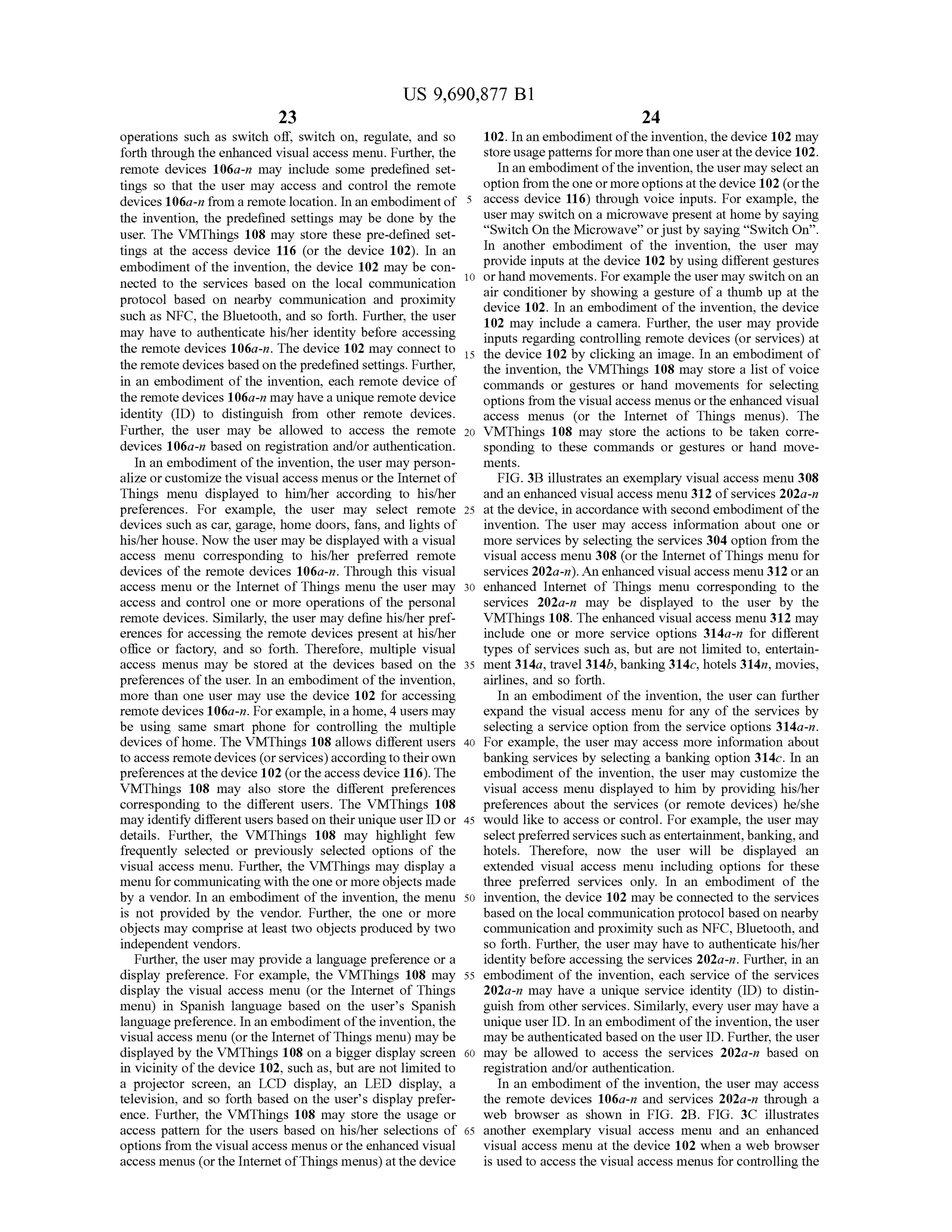 US 9,690,877 B1
23
operations such as Switch off, Switch on, regulate, and so
forth through the enhanced visual access menu. Further, the
remote devices 106a-n may include some predefined set
tings So that the user may access and control the remote
devices 106a-n from a remote location. In an embodiment of
the invention, the predefined settings may be done by the
user. The VMThings 108 may store these pre-defined set
tings at the access device 116 (or the device 102). In an
embodiment of the invention, the device 102 may be con
nected to the services based on the local communication
protocol based on nearby communication and proximity
such as NFC, the Bluetooth, and so forth. Further, the user
may have to authenticate his/her identity before accessing
the remote devices 106a-n. The device 102 may connect to
the remote devices basedon the predefined settings. Further,
in an embodiment of the invention, each remote device of
the remotedevices 106a-n may havea unique remotedevice
identity (ID) to distinguish from other remote devices.
Further, the user may be allowed to access the remote
devices 106a-n based on registration and/or authentication.
In an embodiment ofthe invention, the user may person
alize or customize the visual access menus or the Internet of
Things menu displayed to him/her according to his/her
preferences. For example, the user may select remote
devices such as car, garage, home doors, fans, and lights of
his/her house. Now the user may be displayed with a visual
access menu corresponding to his/her preferred remote
devices of the remote devices 106a-n. Through this visual
access menu or the Internet ofThings menu the user may
access and control one or more operations of the personal
remote devices. Similarly, the user may define his/her pref
erences for accessing the remote devices present at his/her
office or factory, and so forth. Therefore, multiple visual
access menus may be stored at the devices based on the
preferences ofthe user. In an embodiment ofthe invention,
more than one user may use the device 102 for accessing
remote devices 106a-in. Forexample, in a home, 4 users may
be using same Smart phone for controlling the multiple
devices ofhome. The VMThings 108 allows different users
to access remotedevices (orservices)accordingto theirown
preferences at the device 102 (orthe access device 116). The
VMThings 108 may also store the different preferences
corresponding to the different users. The VMThings 108
may identify different users based on their unique user ID or
details. Further, the VMThings 108 may highlight few
frequently selected or previously selected options of the
visual access menu. Further, the VMThings may display a
menu forcommunicating with the one or more objects made
by a vendor. In an embodiment of the invention, the menu
is not provided by the vendor. Further, the one or more
objects may comprise at least two objects produced by two
independent vendors.
Further, the user may provide a language preference or a
display preference. For example, the VMThings 108 may
display the visual access menu (or the Internet of Things
menu) in Spanish language based on the user's Spanish
languagepreference. In an embodiment ofthe invention, the
visual access menu (orthe Internet ofThings menu) may be
displayed by the VMThings 108 on a bigger display screen
in vicinity ofthe device 102, such as, but are not limited to
a projector screen, an LCD display, an LED display, a
television, and so forth based on the user's display prefer
ence. Further, the VMThings 108 may store the usage or
access pattern for the users based on his/her selections of
options from the visual access menus orthe enhanced visual
access menus (orthe Internet ofThings menus) atthe device
5
10
15
25
30
35
40
45
50
55
60
65
24
102. In an embodiment ofthe invention, the device 102 may
storeusagepatterns for morethan one useratthedevice 102.
In an embodiment ofthe invention, the user may select an
option from the oneormoreoptions atthedevice 102 (orthe
access device 116) through voice inputs. For example, the
user may switch on a microwave present at home by saying
“Switch. On the Microwave' orjust by saying “Switch On'.
In another embodiment of the invention, the user may
provide inputs at the device 102 by using different gestures
orhand movements. Forexample the user may switch on an
air conditioner by showing a gesture of a thumb up at the
device 102. In an embodiment of the invention, the device
102 may include a camera. Further, the user may provide
inputs regarding controlling remote devices (or services) at
the device 102 by clicking an image. In an embodiment of
the invention, the VMThings 108 may store a list of voice
commands or gestures or hand movements for selecting
options from the visual access menus orthe enhanced visual
access menus (or the Internet of Things menus). The
VMThings 108 may store the actions to be taken corre
sponding to these commands or gestures or hand move
mentS.
FIG. 3B illustrates an exemplary visual access menu 3.08
and an enhanced visual access menu 312 ofservices 202a-n
at the device, in accordance with second embodiment ofthe
invention. The user may access information about one or
more services by selecting the services 304 option from the
visual access menu 308 (or the Internet ofThings menu for
services 202a-n). An enhanced visual access menu 312 oran
enhanced Internet of Things menu corresponding to the
services 202a-n may be displayed to the user by the
VMThings 108. The enhanced visual access menu 312 may
include one or more service options 314a-n for different
types of services such as, but are not limited to, entertain
ment 314a, travel 314b, banking 314c, hotels 314n, movies,
airlines, and so forth.
In an embodiment of the invention, the user can further
expand the visual access menu for any of the services by
selecting a service option from the service options 314a-n.
For example, the user may access more information about
banking services by selecting a banking option 314c. In an
embodiment of the invention, the user may customize the
visual access menu displayed to him by providing his/her
preferences about the services (or remote devices) he/she
would like to access or control. For example, the user may
selectpreferredservices such as entertainment, banking, and
hotels. Therefore, now the user will be displayed an
extended visual access menu including options for these
three preferred services only. In an embodiment of the
invention, the device 102 may be connected to the services
based on the local communication protocol based on nearby
communication and proximity such as NFC, Bluetooth, and
so forth. Further, the user may have to authenticate his/her
identity before accessing the services 202a-n. Further, in an
embodiment of the invention, each service of the services
202a-n may have a unique service identity (ID) to distin
guish from other services. Similarly, every user may have a
unique user ID. In an embodiment ofthe invention, the user
may beauthenticated based on the user ID. Further, the user
may be allowed to access the services 202a-n based on
registration and/or authentication.
In an embodiment ofthe invention, the user may access
the remote devices 106a-n and services 202a-n through a
web browser as shown in FIG. 2B. FIG. 3C illustrates
another exemplary visual access menu and an enhanced
visual access menu at the device 102 when a web browser
is used to access the visual access menus for controlling the
 