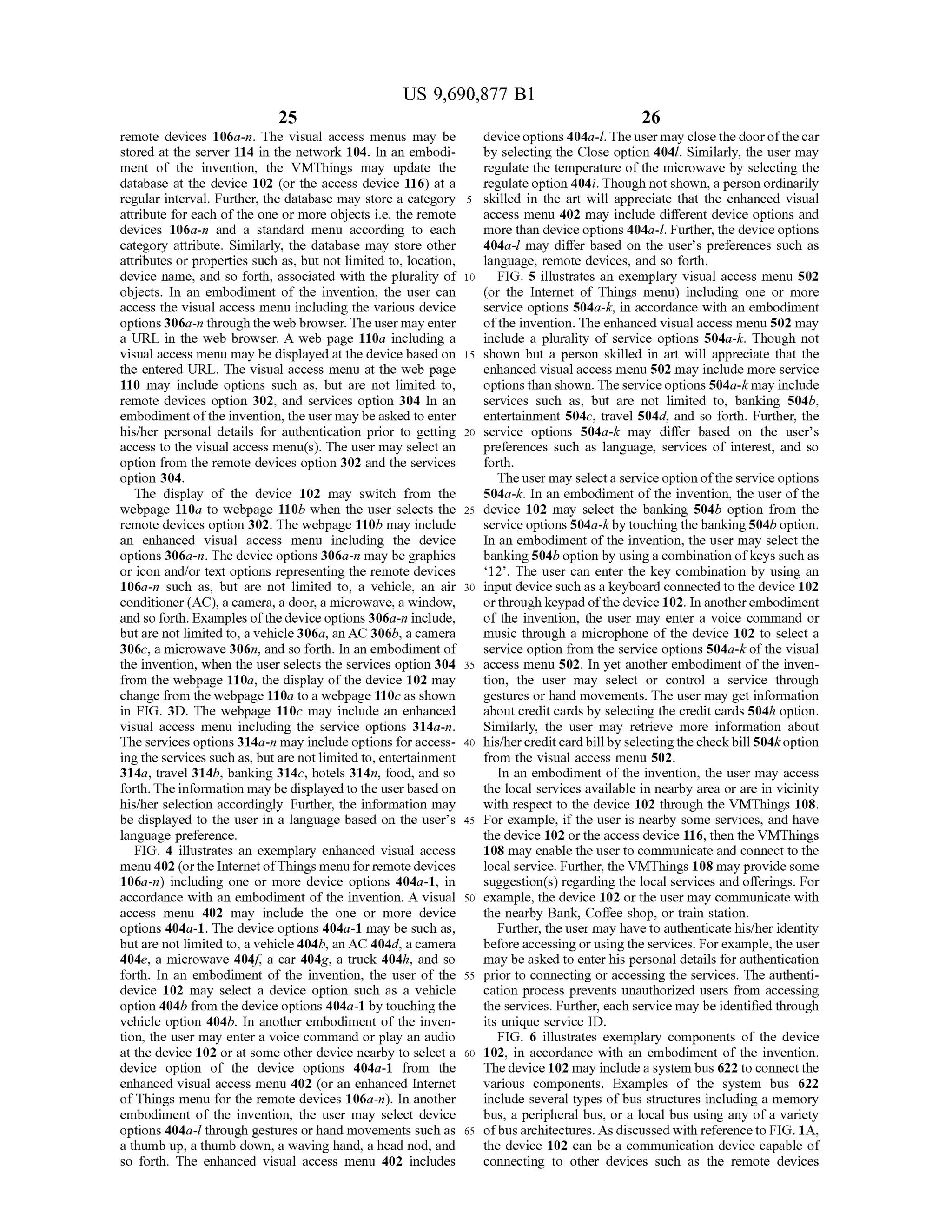 US 9,690,877 B1
25
remote devices 106a-n. The visual access menus may be
stored at the server 114 in the network 104. In an embodi
ment of the invention, the VMThings may update the
database at the device 102 (or the access device 116) at a
regular interval. Further, the database may store a category
attribute for each ofthe one or more objects i.e. the remote
devices 106a-n and a standard menu according to each
category attribute. Similarly, the database may store other
attributes or properties such as, but not limited to, location,
device name, and so forth, associated with the plurality of
objects. In an embodiment of the invention, the user can
access the visual access menu including the various device
options306a-n through the web browser. Theuser may enter
a URL in the web browser. A web page 110a including a
visual access menu may be displayed at the device based on
the entered URL. The visual access menu at the web page
110 may include options such as, but are not limited to,
remote devices option 302, and services option 304 In an
embodiment ofthe invention, the user may beasked to enter
his/her personal details for authentication prior to getting
access to the visual access menu(s). The user may select an
option from the remote devices option 302 and the services
option 304.
The display of the device 102 may switch from the
webpage 110a to webpage 110b when the user selects the
remote devices option 302. The webpage 110b may include
an enhanced visual access menu including the device
options 306a-n. The device options 306a-n may be graphics
or icon and/or text options representing the remote devices
106a-n such as, but are not limited to, a vehicle, an air
conditioner (AC), a camera, a door, a microwave, a window,
and so forth. Examples ofthe device options 306a-n include,
but are not limited to, a vehicle 306a, an AC 306b, a camera
306c, a microwave 306n, and so forth. In an embodiment of
the invention, when the user selects the services option 304
from the webpage 110a, the display ofthe device 102 may
change from the webpage 110a to a webpage 110C as shown
in FIG. 3D. The webpage 110c may include an enhanced
visual access menu including the service options 314a-n.
The services options 314a-n may include options foraccess
ing the services such as, but are not limitedto, entertainment
314a, travel 314b, banking 314c, hotels 314n, food, and so
forth.The information may be displayed to the userbasedon
his/her selection accordingly. Further, the information may
be displayed to the user in a language based on the user's
language preference.
FIG. 4 illustrates an exemplary enhanced visual access
menu 402 (orthe InternetofThings menu for remotedevices
106a-n) including one or more device options 404a-1, in
accordance with an embodiment of the invention. A visual
access menu 402 may include the one or more device
options 404a-1. The device options 404a-1 may be such as,
but are not limited to, a vehicle 404b, an AC 404d, a camera
404e, a microwave 404f a car 404g, a truck 404h, and so
forth. In an embodiment of the invention, the user of the
device 102 may select a device option such as a vehicle
option 404b from the device options 404a-1 by touching the
vehicle option 404b. In another embodiment of the inven
tion, the user may enter a voice command or play an audio
at the device 102 or at some other device nearby to select a
device option of the device options 404a-1 from the
enhanced visual access menu. 402 (or an enhanced Internet
ofThings menu for the remote devices 106a-n). In another
embodiment of the invention, the user may select device
options 404a-l through gestures orhand movements such as
a thumb up, a thumb down, a waving hand, a head nod, and
so forth. The enhanced visual access menu 402 includes
5
10
15
25
30
35
40
45
50
55
60
65
26
deviceoptions 404a-l. Theuser may closethe doorofthecar
by selecting the Close option 4041. Similarly, the user may
regulate the temperature ofthe microwave by selecting the
regulate option 404i. Though not shown, a person ordinarily
skilled in the art will appreciate that the enhanced visual
access menu. 402 may include different device options and
more than device options 404a-l. Further, the deviceoptions
404a-l may differ based on the user's preferences such as
language, remote devices, and so forth.
FIG. 5 illustrates an exemplary visual access menu 502
(or the Internet of Things menu) including one or more
service options 504a-k, in accordance with an embodiment
ofthe invention. The enhanced visual access menu 502 may
include a plurality of service options 504a-k. Though not
shown but a person skilled in art will appreciate that the
enhanced visual access menu 502 may include more service
optionsthan shown. Theserviceoptions 504a-k may include
services such as, but are not limited to, banking 504b,
entertainment 504c, travel 504d. and so forth. Further, the
service options 504a-k may differ based on the user's
preferences such as language, services of interest, and so
forth.
Theuser may selecta service option ofthe service options
504a-k. In an embodiment ofthe invention, the user ofthe
device 102 may select the banking 504b option from the
serviceoptions 504a-k by touching the banking504b option.
In an embodiment ofthe invention, the user may select the
banking504b option by usinga combination ofkeys Such as
12. The user can enter the key combination by using an
input device such as a keyboard connected to the device 102
orthrough keypad ofthe device 102. In anotherembodiment
of the invention, the user may enter a voice command or
music through a microphone of the device 102 to select a
service option from the service options 504a-k ofthe visual
access menu 502. In yet another embodiment ofthe inven
tion, the user may select or control a service through
gestures or hand movements. The user may get information
about credit cards by selecting the credit cards 504h option.
Similarly, the user may retrieve more information about
his/hercreditcardbillby selectingthecheckbill504koption
from the visual access menu 502.
In an embodiment ofthe invention, the user may access
the local services available in nearby area or are in vicinity
with respect to the device 102 through the VMThings 108.
For example, if the user is nearby Some services, and have
the device 102 orthe access device 116, then the VMThings
108 may enable the user to communicate and connect to the
local service. Further, the VMThings 108 may provide some
Suggestion(s) regarding the local services and offerings. For
example, the device 102 or the user may communicate with
the nearby Bank, Coffee shop, or train station.
Further, the user may have to authenticate his/her identity
beforeaccessing orusingthe services. Forexample, the user
may be asked to enterhis personal details forauthentication
prior to connecting or accessing the services. The authenti
cation process prevents unauthorized users from accessing
the services. Further, each service may be identified through
its unique service ID.
FIG. 6 illustrates exemplary components of the device
102, in accordance with an embodiment of the invention.
The device 102 may include a system bus 622 to connectthe
various components. Examples of the system bus 622
include several types ofbus structures including a memory
bus, a peripheral bus, or a local bus using any ofa variety
ofbusarchitectures. As discussed with reference to FIG. 1A,
the device 102 can be a communication device capable of
connecting to other devices such as the remote devices
 