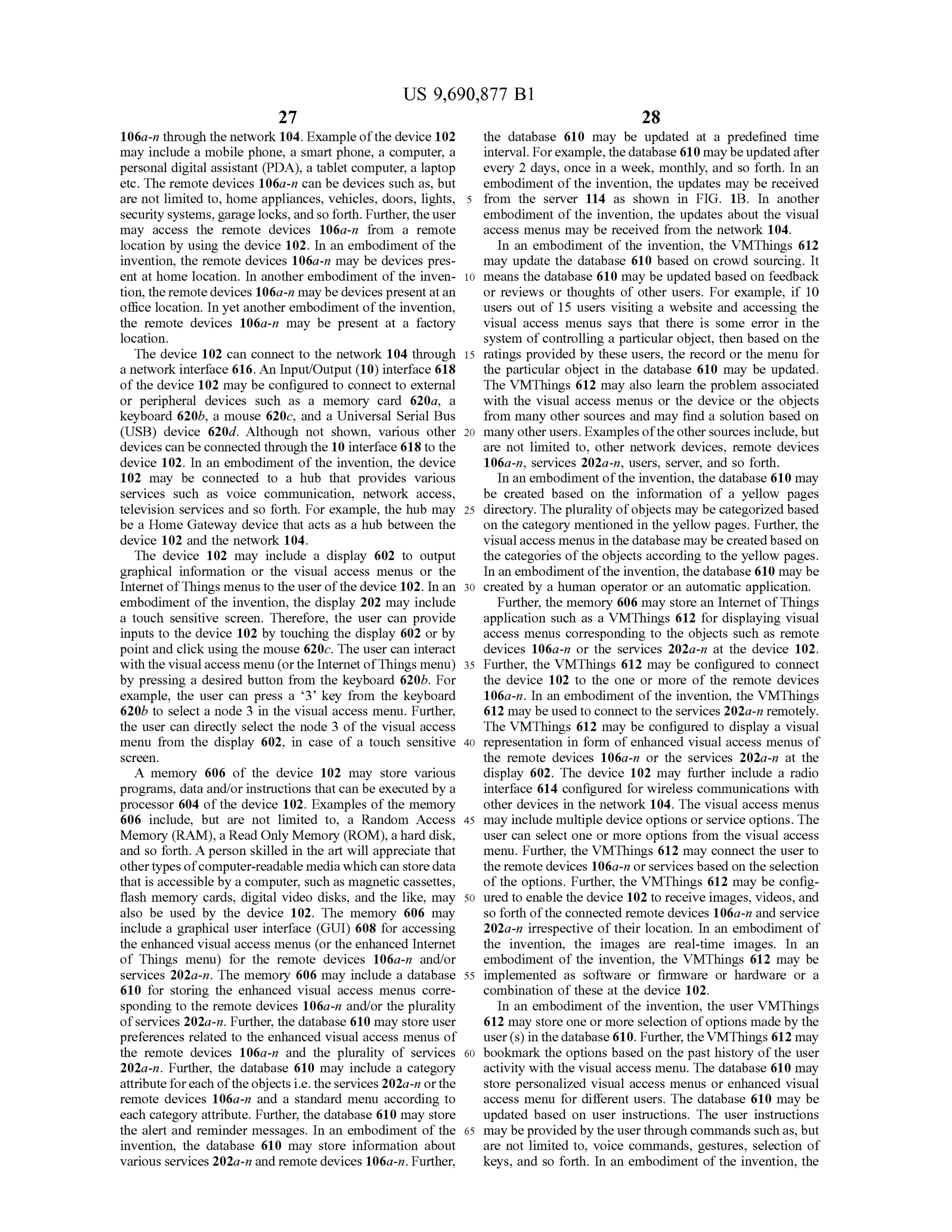 US 9,690,877 B1
27
106a-n through the network 104. Example ofthe device 102
may include a mobile phone, a Smart phone, a computer, a
personal digital assistant (PDA), a tablet computer, a laptop
etc. The remote devices 106a-n can be devices such as, but
are not limited to, home appliances, vehicles, doors, lights,
security systems, garage locks, andso forth. Further,theuser
may access the remote devices 106a-n from a remote
location by using the device 102. In an embodiment ofthe
invention, the remote devices 106a-n may be devices pres
ent at home location. In another embodiment of the inven
tion, the remotedevices 106a-n may be devices presentatan
office location. In yet another embodiment ofthe invention,
the remote devices 106a-n may be present at a factory
location.
The device 102 can connect to the network 104 through
a network interface 616. An Input/Output (10) interface 618
of the device 102 may be configured to connect to external
or peripheral devices such as a memory card 620a, a
keyboard 620b, a mouse 620c, and a Universal Serial Bus
(USB) device 620d. Although not shown, various other
devices can be connected through the 10 interface 618 to the
device 102. In an embodiment of the invention, the device
102 may be connected to a hub that provides various
services such as voice communication, network access,
television services and so forth. For example, the hub may
be a Home Gateway device that acts as a hub between the
device 102 and the network 104.
The device 102 may include a display 602 to output
graphical information or the visual access menus or the
Internet ofThings menus to the user ofthe device 102. In an
embodiment ofthe invention, the display 202 may include
a touch sensitive screen. Therefore, the user can provide
inputs to the device 102 by touching the display 602 or by
point and click using the mouse 620c. The user can interact
with the visualaccess menu (orthe Internet ofThings menu)
by pressing a desired button from the keyboard 620b. For
example, the user can press a 3 key from the keyboard
620b to select a node 3 in the visual access menu. Further,
the user can directly select the node 3 of the visual access
menu from the display 602, in case of a touch sensitive
SCC.
A memory 606 of the device 102 may store various
programs, data and/or instructions that can be executed by a
processor 604 ofthe device 102. Examples of the memory
606 include, but are not limited to, a Random Access
Memory (RAM), a Read Only Memory (ROM), a hard disk,
and so forth. A person skilled in the art will appreciate that
othertypes ofcomputer-readable media which can storedata
that is accessible by a computer. Such as magnetic cassettes,
flash memory cards, digital video disks, and the like, may
also be used by the device 102. The memory 606 may
include a graphical user interface (GUI) 608 for accessing
the enhanced visual access menus (or the enhanced Internet
of Things menu) for the remote devices 106a-n and/or
services 202a-n. The memory 606 may include a database
610 for storing the enhanced visual access menus corre
sponding to the remote devices 106a-n and/or the plurality
ofservices 202a-n. Further, the database 610 may store user
preferences related to the enhanced visual access menus of
the remote devices 106a-n and the plurality of services
202a-n. Further, the database 610 may include a category
attribute foreach oftheobjects i.e. the services 202a-n orthe
remote devices 106a-n and a standard menu according to
each category attribute. Further, the database 610 may store
the alert and reminder messages. In an embodiment of the
invention, the database 610 may store information about
various services 202a-n and remote devices 106a-n. Further,
10
15
25
30
35
40
45
50
55
60
65
28
the database 610 may be updated at a predefined time
interval. Forexample, thedatabase 610 maybe updatedafter
every 2 days, once in a week, monthly, and so forth. In an
embodiment ofthe invention, the updates may be received
from the server 114 as shown in FIG. 1B. In another
embodiment of the invention, the updates about the visual
access menus may be received from the network 104.
In an embodiment of the invention, the VMThings 612
may update the database 610 based on crowd sourcing. It
means the database 610 may be updated based on feedback
or reviews or thoughts of other users. For example, if 10
users out of 15 users visiting a website and accessing the
visual access menus says that there is some error in the
system ofcontrolling a particular object, then based on the
ratings provided by these users, the record or the menu for
the particular object in the database 610 may be updated.
The VMThings 612 may also learn the problem associated
with the visual access menus or the device or the objects
from many other sources and may find a solution based on
many other users. Examples ofthe othersources include,but
are not limited to, other network devices, remote devices
106a-n, services 202a-n, users, server, and so forth.
In an embodiment ofthe invention, the database 610 may
be created based on the information of a yellow pages
directory. The plurality ofobjects may be categorized based
on the category mentioned in the yellow pages. Further, the
visual access menus in the database may be createdbased on
the categories ofthe objects according to the yellow pages.
In an embodiment ofthe invention, the database 610 may be
created by a human operator or an automatic application.
Further, the memory 606 may store an Internet ofThings
application such as a VMThings 612 for displaying visual
access menus corresponding to the objects Such as remote
devices 106a-n or the services 202a-n at the device 102.
Further, the VMThings 612 may be configured to connect
the device 102 to the one or more of the remote devices
106a-n. In an embodiment ofthe invention, the VMThings
612 may be used to connect to the services 202a-n remotely.
The VMThings 612 may be configured to display a visual
representation in form of enhanced visual access menus of
the remote devices 106a-n or the services 202a-n at the
display 602. The device 102 may further include a radio
interface 614 configured for wireless communications with
other devices in the network 104. The visual access menus
may include multiple device options or service options. The
user can select one or more options from the visual access
menu. Further, the VMThings 612 may connect the user to
the remote devices 106a-n or services based on the selection
of the options. Further, the VMThings 612 may be config
ured to enable the device 102 to receive images, videos, and
so forth ofthe connected remote devices 106a-n and service
202a-n irrespective of their location. In an embodiment of
the invention, the images are real-time images. In an
embodiment of the invention, the VMThings 612 may be
implemented as software or firmware or hardware or a
combination of these at the device 102.
In an embodiment of the invention, the user VMThings
612 may store one or more selection ofoptions made by the
user(s) in thedatabase 610. Further, theVMThings 612 may
bookmark the options based on the past history ofthe user
activity with the visual access menu. The database 610 may
store personalized visual access menus or enhanced visual
access menu for different users. The database 610 may be
updated based on user instructions. The user instructions
may beprovided by the userthrough commands such as, but
are not limited to, Voice commands, gestures, selection of
keys, and so forth. In an embodiment ofthe invention, the
 