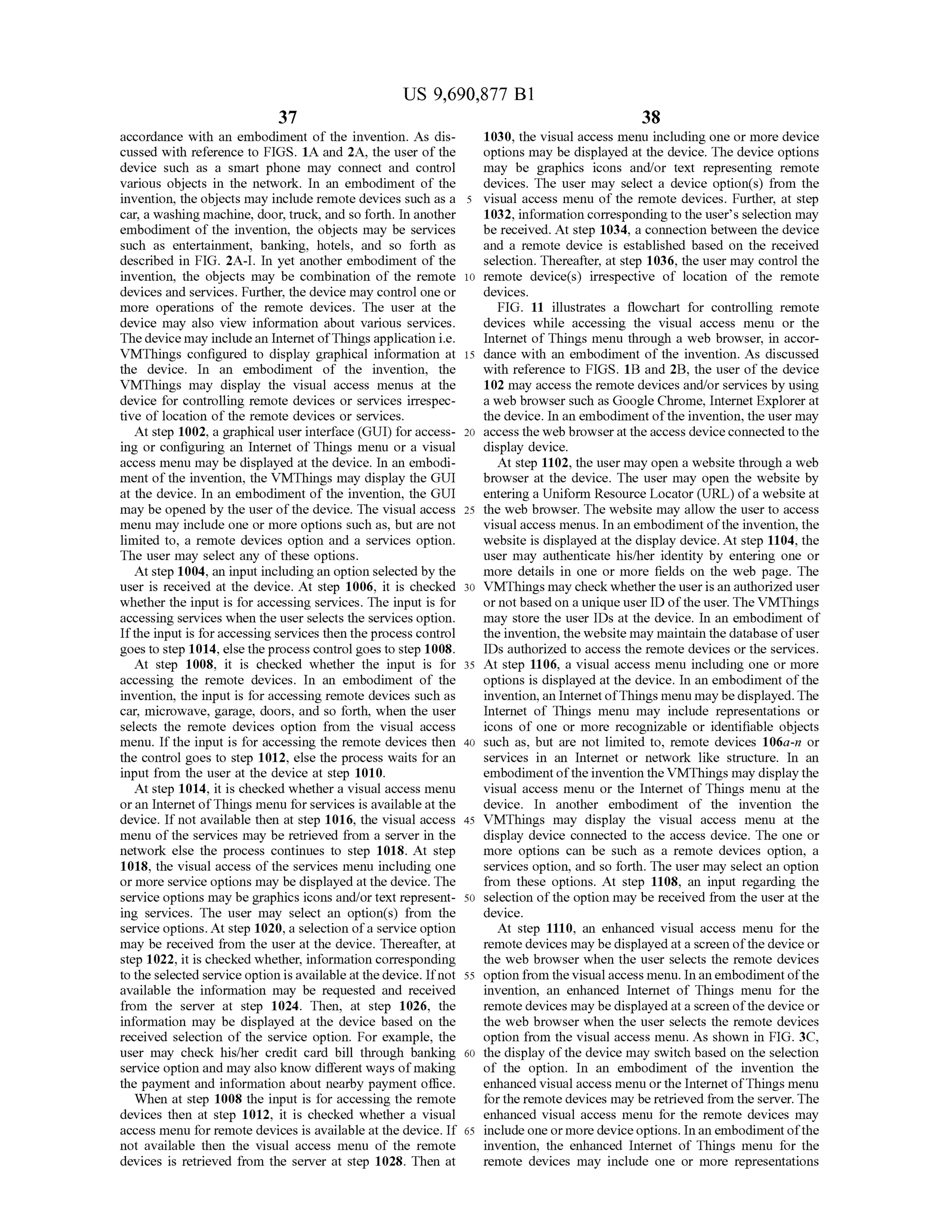 US 9,690,877 B1
37
accordance with an embodiment of the invention. As dis
cussed with reference to FIGS. 1A and 2A, the user of the
device such as a Smart phone may connect and control
various objects in the network. In an embodiment of the
invention, the objects may include remote devices such as a
car, a washing machine, door, truck, and so forth. In another
embodiment of the invention, the objects may be services
Such as entertainment, banking, hotels, and so forth as
described in FIG. 2A-I. In yet another embodiment of the
invention, the objects may be combination of the remote
devices and services. Further, the device may control one or
more operations of the remote devices. The user at the
device may also view information about various services.
Thedevice may includean Internet ofThings application i.e.
VMThings configured to display graphical information at
the device. In an embodiment of the invention, the
VMThings may display the visual access menus at the
device for controlling remote devices or services irrespec
tive of location of the remote devices or services.
At step 1002, a graphical user interface (GUI) for access
ing or configuring an Internet of Things menu or a visual
access menu may be displayed at the device. In an embodi
ment ofthe invention, the VMThings may display the GUI
at the device. In an embodiment of the invention, the GUI
may be opened by the user ofthe device. The visual access
menu may include one or more options such as, but are not
limited to, a remote devices option and a services option.
The user may select any ofthese options.
At step 1004, an input including an option selected by the
user is received at the device. At step 1006, it is checked
whether the input is for accessing services. The input is for
accessing services when the user selects the services option.
Ifthe input is foraccessing services then theprocess control
goes to step 1014, else theprocess control goes to step 1008.
At step 1008, it is checked whether the input is for
accessing the remote devices. In an embodiment of the
invention, the input is for accessing remote devices Such as
car, microwave, garage, doors, and so forth, when the user
selects the remote devices option from the visual access
menu. Ifthe input is for accessing the remote devices then
the control goes to step 1012, else the process waits for an
input from the user at the device at step 1010.
At step 1014, it is checked whether a visual access menu
oran InternetofThings menu forservices is available at the
device. If not available then at step 1016, the visual access
menu ofthe services may be retrieved from a server in the
network else the process continues to step 1018. At step
1018, the visual access ofthe services menu including one
or more service options may be displayed at the device. The
service options may be graphics icons and/or text represent
ing services. The user may select an option(s) from the
service options. At step 1020, a selection ofa service option
may be received from the user at the device. Thereafter, at
step 1022, it is checked whether, information corresponding
to the selected service option isavailableat the device. Ifnot
available the information may be requested and received
from the server at step 1024. Then, at step 1026, the
information may be displayed at the device based on the
received selection of the service option. For example, the
user may check his/her credit card bill through banking
service option and may also know different ways ofmaking
the payment and information about nearby payment office.
When at step 1008 the input is for accessing the remote
devices then at step 1012, it is checked whether a visual
access menu for remote devices is available at the device. If
not available then the visual access menu of the remote
devices is retrieved from the server at step 1028. Then at
5
10
15
25
30
35
40
45
50
55
60
65
38
1030, the visual access menu including one or more device
options may be displayed at the device. The device options
may be graphics icons and/or text representing remote
devices. The user may select a device option(s) from the
visual access menu of the remote devices. Further, at Step
1032, information corresponding to the user's selection may
be received. At step 1034, a connection between the device
and a remote device is established based on the received
selection. Thereafter, at step 1036, the user may control the
remote device(s) irrespective of location of the remote
devices.
FIG. 11 illustrates a flowchart for controlling remote
devices while accessing the visual access menu or the
Internet ofThings menu through a web browser, in accor
dance with an embodiment of the invention. As discussed
with reference to FIGS. 1B and 2B, the user of the device
102 may access the remote devices and/or services by using
a web browser such as Google Chrome, Internet Explorerat
the device. In an embodiment ofthe invention, the user may
access the web browserat the access deviceconnected to the
display device.
At step 1102, the user may open a website through a web
browser at the device. The user may open the website by
entering a Uniform Resource Locator (URL) ofa website at
the web browser. The website may allow the user to access
visual access menus. In an embodiment ofthe invention, the
website is displayed at the display device. At step 1104, the
user may authenticate his/her identity by entering one or
more details in one or more fields on the web page. The
VMThings may checkwhetherthe userisan authorized user
or notbased on a unique user ID ofthe user. The VMThings
may store the user IDs at the device. In an embodiment of
the invention, the website may maintain the database ofuser
IDs authorized to access the remote devices or the services.
At step 1106, a visual access menu including one or more
options is displayed at the device. In an embodiment ofthe
invention,an Internet ofThings menu may be displayed. The
Internet of Things menu may include representations or
icons of one or more recognizable or identifiable objects
such as, but are not limited to, remote devices 106a-n or
services in an Internet or network like structure. In an
embodimentoftheinvention the VMThings may display the
visual access menu or the Internet of Things menu at the
device. In another embodiment of the invention the
VMThings may display the visual access menu at the
display device connected to the access device. The one or
more options can be such as a remote devices option, a
services option, and so forth. The user may select an option
from these options. At Step 1108, an input regarding the
selection ofthe option may be received from the user at the
device.
At step 1110, an enhanced visual access menu for the
remote devices may be displayedat a screen ofthe device or
the web browser when the user selects the remote devices
option from the visualaccess menu. Inanembodiment ofthe
invention, an enhanced Internet of Things menu for the
remote devices may be displayedat a screen ofthe device or
the web browser when the user selects the remote devices
option from the visual access menu. As shown in FIG. 3C,
the display ofthe device may switch based on the selection
of the option. In an embodiment of the invention the
enhanced visual access menu orthe Internet ofThings menu
forthe remote devices may be retrieved from the server. The
enhanced visual access menu for the remote devices may
include one or more device options. Inan embodiment ofthe
invention, the enhanced Internet of Things menu for the
remote devices may include one or more representations
 