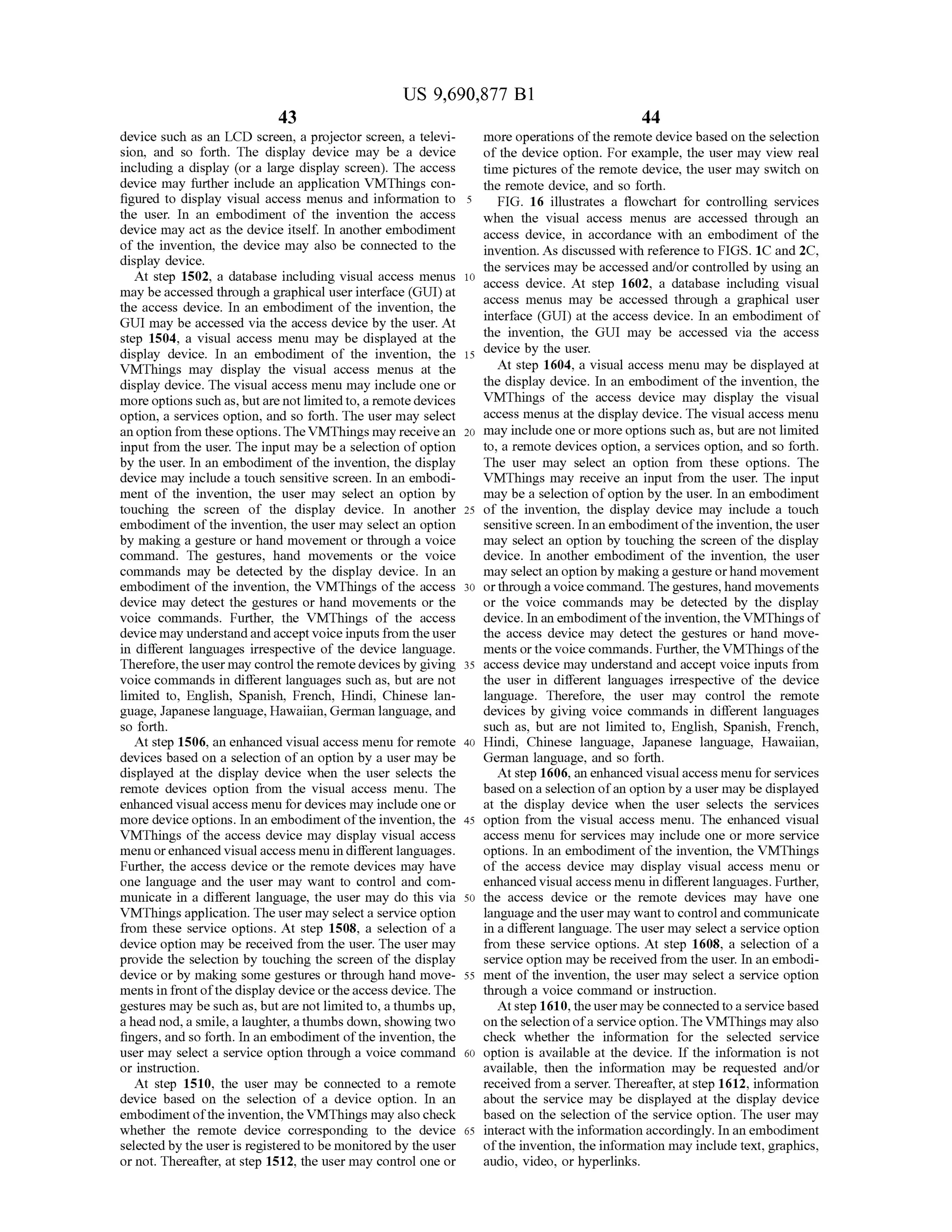 US 9,690,877 B1
43
device such as an LCD screen, a projector Screen, a televi
sion, and so forth. The display device may be a device
including a display (or a large display screen). The access
device may further include an application VMThings con
figured to display visual access menus and information to
the user. In an embodiment of the invention the access
device may act as the device itself. In another embodiment
of the invention, the device may also be connected to the
display device.
At step 1502, a database including visual access menus
may beaccessed through a graphical userinterface (GUI) at
the access device. In an embodiment of the invention, the
GUI may be accessed via the access device by the user. At
step 1504, a visual access menu may be displayed at the
display device. In an embodiment of the invention, the
VMThings may display the visual access menus at the
display device. The visual access menu may include one or
more options such as, butare not limitedto, a remote devices
option, a services option, and so forth. The user may select
an option from theseoptions.TheVMThings may receivean
input from the user. The input may be a selection ofoption
by the user. In an embodiment ofthe invention, the display
device may include a touch sensitive screen. In an embodi
ment of the invention, the user may select an option by
touching the screen of the display device. In another
embodiment ofthe invention, the user may select an option
by making a gesture or hand movement or through a voice
command. The gestures, hand movements or the Voice
commands may be detected by the display device. In an
embodiment of the invention, the VMThings of the access
device may detect the gestures or hand movements or the
voice commands. Further, the VMThings of the access
device may understandandaccept voiceinputs from theuser
in different languages irrespective of the device language.
Therefore,the user may controltheremote devices by giving
Voice commands in different languages such as, but are not
limited to, English, Spanish, French, Hindi, Chinese lan
guage, Japanese language, Hawaiian, German language, and
so forth.
At step 1506, an enhanced visual access menu for remote
devices based on a selection ofan option by a user may be
displayed at the display device when the user selects the
remote devices option from the visual access menu. The
enhanced visual access menu fordevices may include one or
more device options. In an embodiment ofthe invention, the
VMThings of the access device may display visual access
menu orenhanced visualaccess menu in differentlanguages.
Further, the access device or the remote devices may have
one language and the user may want to control and com
municate in a different language, the user may do this via
VMThings application. The user may selecta service option
from these service options. At step 1508, a selection of a
device option may be received from the user. The user may
provide the selection by touching the screen of the display
device or by making some gestures or through hand move
ments in frontofthe display device or theaccess device. The
gestures may be such as, but are not limitedto, a thumbs up,
ahead nod, a Smile, a laughter, athumbs down, showing two
fingers, and so forth. In an embodiment ofthe invention, the
user may select a service option through a voice command
or instruction.
At step 1510, the user may be connected to a remote
device based on the selection of a device option. In an
embodimentofthe invention, the VMThings may also check
whether the remote device corresponding to the device
selectedby the useris registered to be monitored by the user
or not. Thereafter, at step 1512, the user may control one or
10
15
25
30
35
40
45
50
55
60
65
44
more operations ofthe remote device based on the selection
of the device option. For example, the user may view real
time pictures ofthe remote device, the user may switch on
the remote device, and so forth.
FIG. 16 illustrates a flowchart for controlling services
when the visual access menus are accessed through an
access device, in accordance with an embodiment of the
invention. As discussed with reference to FIGS. 1C and 2C,
the services may be accessed and/or controlled by using an
access device. At Step 1602, a database including visual
access menus may be accessed through a graphical user
interface (GUI) at the access device. In an embodiment of
the invention, the GUI may be accessed via the access
device by the user.
At step 1604, a visual access menu may be displayed at
the display device. In an embodiment ofthe invention, the
VMThings of the access device may display the visual
access menus at the display device. The visual access menu
may include one or more options such as, but are not limited
to, a remote devices option, a services option, and so forth.
The user may select an option from these options. The
VMThings may receive an input from the user. The input
may be a selection ofoption by the user. In an embodiment
of the invention, the display device may include a touch
sensitive screen. In an embodiment ofthe invention,the user
may select an option by touching the screen of the display
device. In another embodiment of the invention, the user
may select an option by makinga gesture orhand movement
orthrough a voice command. The gestures,hand movements
or the voice commands may be detected by the display
device. In anembodimentofthe invention, the VMThings of
the access device may detect the gestures or hand move
ments or the voice commands. Further, theVMThings ofthe
access device may understand and accept Voice inputs from
the user in different languages irrespective of the device
language. Therefore, the user may control the remote
devices by giving voice commands in different languages
Such as, but are not limited to, English, Spanish, French,
Hindi, Chinese language, Japanese language, Hawaiian,
German language, and so forth.
At step 1606, an enhanced visualaccess menu for services
based on a selection ofan option by a user may be displayed
at the display device when the user selects the services
option from the visual access menu. The enhanced visual
access menu for services may include one or more service
options. In an embodiment ofthe invention, the VMThings
of the access device may display visual access menu or
enhanced visual access menu in different languages. Further,
the access device or the remote devices may have one
languageand the user may wantto controland communicate
in a different language. The user may select a service option
from these service options. At step 1608, a selection of a
service option may be received from the user. In an embodi
ment ofthe invention, the user may select a service option
through a voice command or instruction.
Atstep 1610, theusermay beconnected to a service based
onthe selection ofa serviceoption.The VMThings may also
check whether the information for the selected service
option is available at the device. If the information is not
available, then the information may be requested and/or
received from a server. Thereafter, at step 1612, information
about the service may be displayed at the display device
based on the selection ofthe service option. The user may
interact with the information accordingly. In an embodiment
ofthe invention, the information may include text, graphics,
audio, video, or hyperlinks.
 