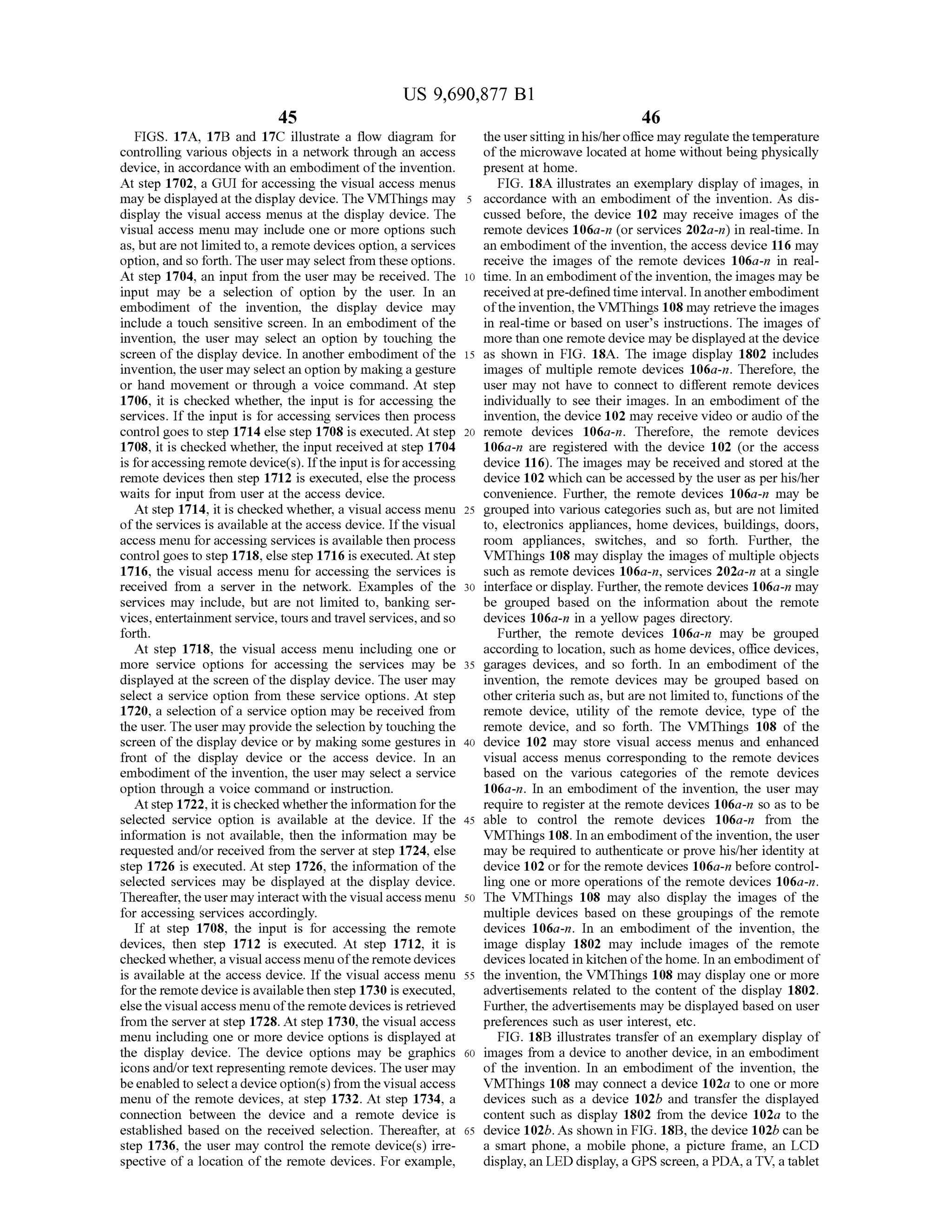 US 9,690,877 B1
45
FIGS. 17A, 17B and 17C illustrate a flow diagram for
controlling various objects in a network through an access
device, in accordance with an embodiment ofthe invention.
At step 1702, a GUI for accessing the visual access menus
may be displayed at the display device. The VMThings may
display the visual access menus at the display device. The
visual access menu may include one or more options such
as, butare not limitedto, a remote devices option, a services
option, and so forth. The user may select from these options.
At step 1704, an input from the user may be received. The
input may be a selection of option by the user. In an
embodiment of the invention, the display device may
include a touch sensitive screen. In an embodiment of the
invention, the user may select an option by touching the
screen of the display device. In another embodiment ofthe
invention, the user may select an option by makinga gesture
or hand movement or through a voice command. At step
1706, it is checked whether, the input is for accessing the
services. If the input is for accessing services then process
control goes to step 1714 else step 1708 is executed. At step
1708, it is checked whether, the input received at step 1704
is foraccessing remote device(s). Ifthe inputis foraccessing
remote devices then step 1712 is executed, else the process
waits for input from user at the access device.
At step 1714, it is checked whether, a visual access menu
ofthe services is available at the access device. Ifthe visual
access menu foraccessing services is available then process
control goes to step 1718, else step 1716 is executed. At step
1716, the visual access menu for accessing the services is
received from a server in the network. Examples of the
services may include, but are not limited to, banking ser
vices,entertainmentservice,toursandtravel services,and so
forth.
At step 1718, the visual access menu including one or
more service options for accessing the services may be
displayed at the screen ofthe display device. The user may
select a service option from these service options. At step
1720, a selection ofa service option may be received from
the user. The user may provide the selection by touching the
screen ofthe display device or by making some gestures in
front of the display device or the access device. In an
embodiment ofthe invention, the user may select a service
option through a voice command or instruction.
Atstep 1722, it ischecked whetherthe information for the
selected service option is available at the device. If the
information is not available, then the information may be
requested and/or received from the server at step 1724, else
step 1726 is executed. At step 1726, the information ofthe
selected services may be displayed at the display device.
Thereafter, theuser may interactwith the visual access menu
for accessing services accordingly.
If at step 1708, the input is for accessing the remote
devices, then step 1712 is executed. At step 1712, it is
checkedwhether, a visualaccess menu oftheremote devices
is available at the access device. If the visual access menu
forthe remotedeviceisavailable then step 1730 is executed,
else the visual access menu ofthe remote devices is retrieved
from the server at step 1728. At step 1730, the visual access
menu including one or more device options is displayed at
the display device. The device options may be graphics
icons and/or text representing remote devices. The user may
beenabled to selecta deviceoption(s) from the visual access
menu of the remote devices, at step 1732. At step 1734, a
connection between the device and a remote device is
established based on the received selection. Thereafter, at
step 1736, the user may control the remote device(s) irre
spective ofa location of the remote devices. For example,
10
15
25
30
35
40
45
50
55
60
65
46
the usersitting inhis/heroffice may regulate thetemperature
ofthe microwave located at home without being physically
present at home.
FIG. 18A illustrates an exemplary display of images, in
accordance with an embodiment of the invention. As dis
cussed before, the device 102 may receive images of the
remote devices 106a-n (or services 202a-n) in real-time. In
an embodiment ofthe invention, the access device 116 may
receive the images of the remote devices 106a-n in real
time. In an embodiment ofthe invention, the images may be
receivedatpre-definedtimeinterval. Inanotherembodiment
ofthe invention, theVMThings 108 may retrieve the images
in real-time or based on users instructions. The images of
more than one remote device may be displayedat the device
as shown in FIG. 18A. The image display 1802 includes
images of multiple remote devices 106a-n. Therefore, the
user may not have to connect to different remote devices
individually to see their images. In an embodiment of the
invention, the device 102 may receive video or audio ofthe
remote devices 106a-n. Therefore, the remote devices
106a-n are registered with the device 102 (or the access
device 116). The images may be received and stored at the
device 102 which can be accessed by the user as perhis/her
convenience. Further, the remote devices 106a-n may be
grouped into various categories such as, but are not limited
to, electronics appliances, home devices, buildings, doors,
room appliances, Switches, and so forth. Further, the
VMThings 108 may display the images ofmultiple objects
Such as remote devices 106a-n, Services 202a-n at a single
interface or display. Further, the remote devices 106a-n may
be grouped based on the information about the remote
devices 106a-n in a yellow pages directory.
Further, the remote devices 106a-n may be grouped
according to location, Such as home devices, office devices,
garages devices, and so forth. In an embodiment of the
invention, the remote devices may be grouped based on
othercriteria such as, but are not limited to, functions ofthe
remote device, utility of the remote device, type of the
remote device, and so forth. The VMThings 108 of the
device 102 may store visual access menus and enhanced
visual access menus corresponding to the remote devices
based on the various categories of the remote devices
106a-n. In an embodiment of the invention, the user may
require to register at the remote devices 106a-n so as to be
able to control the remote devices 106a-n from the
VMThings 108. In an embodimentofthe invention, the user
may be required to authenticate or prove his/her identity at
device 102 or for the remote devices 106a-n before control
ling one or more operations of the remote devices 106a-n.
The VMThings 108 may also display the images of the
multiple devices based on these groupings of the remote
devices 106a-in. In an embodiment of the invention, the
image display 1802 may include images of the remote
devices located in kitchen ofthe home. In an embodiment of
the invention, the VMThings 108 may display one or more
advertisements related to the content of the display 1802.
Further, the advertisements may be displayed based on user
preferences such as user interest, etc.
FIG. 18B illustrates transfer ofan exemplary display of
images from a device to another device, in an embodiment
of the invention. In an embodiment of the invention, the
VMThings 108 may connect a device 102a to one or more
devices such as a device 102b and transfer the displayed
content such as display 1802 from the device 102a to the
device 102b.As shown in FIG. 18B, the device 102b can be
a Smart phone, a mobile phone, a picture frame, an LCD
display, an LED display, a GPS screen, a PDA, a TV, a tablet
 