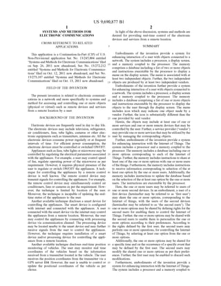 US 9,690,877 B1
1.
SYSTEMIS AND METHODS FOR
ELECTRONIC COMMUNICATIONS
CROSS REFERENCE TO RELATED
APPLICATIONS
This application is a Continuation-In-Part (CIP) of U.S.
Non-Provisional application Ser. No. 13/245,804 entitled
Systems and Methods for Electronic Communications filed
on Sep. 26, 2011 now abandoned, Ser. No. 13/272.212
entitled Systems and Methods for Electronic Communica
tions filed on Oct. 12, 2011 now abandoned, and Ser. No.
13/273,187 entitled ‘Systems and Methods for Electronic
Communications filed on Oct. 13, 2011 now abandoned.
FIELD OF THE INVENTION
The present invention is related to electronic communi
cations in a network and more specifically to systems and
method for accessing and controlling one or more objects
(physical or virtual) such as remote devices and services
from a remote location by a user.
BACKGROUND OF THE INVENTION
Electronic devices are frequently used in day to day life.
The electronic devices may include television, refrigerator,
air conditioners, fans, tube lights, cameras or other elec
tronic equipments such as transmitters, antennas etc. All the
electronic devices consume power regularly or at frequent
intervals of time. For efficient power consumption, the
electronic devices must be controlled or switched ON/OFF.
Appliances such as fans, tube lights or microwave may be
controlled by regulating the electrical parameters associated
with the appliances. For example, a user may control speed
of fan, regulate operating power of the microwave as per
requirement. However, it requires physical presence of the
user to regulate or switch ON/OFF the appliances. A tech
nique for controlling the appliances by a remote control
device is well known. The remote control device may
transmit signals for controllingthe appliances. Forexample,
the remote control device may simultaneously control air
conditioners, fans or cameras as per the requirement. How
ever, the technique is limited by location of the user.
Moreover, the technique is incapable of updating the real
time status of the appliances to the user.
Another available technique discloses a Smart device for
controlling the appliances. The Smart device is configured
with internet and connected with the appliances. A user
connected with the Smart device via the internet may control
the appliances from a remote location. Moreover, the user
may control the appliances by connecting with processing
device via communication channel. The processing device
may be located nearby to the smart device and may further
receive signals from the user to control the appliances.
However, the technique requires installation of a Smart
device and/or processing device for controlling the appli
ances from a remote location.
Another available technique discloses real-time position
monitoring of vehicles. The user may monitor real time
coordinates of the vehicles based on the information
received from a transmitter located in the vehicle. The user
receives the position coordinates from the transmitter via a
GPS server 114. However, the user is unable to control or
update the positional coordinates of the vehicle as per
choice.
10
15
25
30
35
40
45
50
55
60
65
2
In light ofthe above discussion, systems and methods are
desired for providing real-time control of the electronic
devices and services from a remote location.
SUMMARY
Embodiments of the invention provide a system for
enhancing interaction ofa user with objects connected to a
network. The system includes a processor, a display screen,
and a memory coupled to the processor. The memory
comprises a database including a list oftwo or more objects
and instructions executable by the processor to display a
menu on the display Screen. The menu is associated with at
least two independent objects. Further, the two independent
objects are produced by at least two independent vendors.
Embodiments of the invention further provide a system
forenhancing interaction ofa user with objects connected to
a network. The system includes a processor, a display Screen
and a memory coupled to the processor. The memory
includes a database comprising a list ofone or more objects
and instructions executable by the processor to display the
objects to the user through the display Screen. The menu
includes icon which may indicate one object made by a
vendor. Further, the icon is substantially different than the
one provided by said vendor.
Herein, the objects may include at least one of one or
more services and one or more remote devices that may be
controlled by the user. Further, a service provider ("vendor)
mayprovideoneor more servicesthatmay beutilizedby the
user by managing the corresponding objects.
Further, embodiments ofthe invention provide a system
for enhancing interaction with the Internet ofThings. The
system includes a processor and a memory coupled to the
processor. The memory includes a database including one or
more options corresponding to each of the Internet of
Things. Further, the memory includes instructions to shareat
least one ofthe one or more options with one or more users
ofthethings. Furthermore,the memory includes instructions
to receive information corresponding to selection of the at
least one option by the one or more users. Additionally, the
memory includes instructions to update the database based
on the selection ofthe at least oneoption by the oneor more
users. The instructions are executable by the processor.
Here, the one or more users may be referred to users of
one or more second devices. In an embodiment, a user ofa
first device (hereinafter may be referred to as first user)
may share the one or more options, corresponding to the
Internet of things, with the users of the second devices
(hereinafter may be referred to as the second users). The
one or more options may be shared by defining rights forthe
second users for enabling them to control the Internet of
Things. Further, the oneor more options may be shared with
the second users to enable them to personalize the one or
more options according to their preferences. According to
the rights defined by the first user, the second users may
perform one or more operations, for controlling the Internet
ofThings, by selecting at least one option from the one or
more options.
Additionally, the one or more options may be shared for
a specific time and on the occurrence ofa specific event that
may be defined by the first user. The second users may
modify the shared one or more options as per their prefer
ences. Further, the first user may be enabled to discard such
modifications.
Furthermore, embodiments of the invention provide a
system for enhancing interaction with the Internet ofThings.
The system includes a processor and a memory coupled to
 