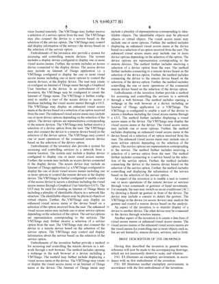 US 9,690,877 B1
5
vices located remotely. The VMThings may further receive
a selection ofa serviceoption from the user. The VMThings
may also connect the device to a service based on the
selection ofthe service option. The VMThings may control
and display information ofthe service t the device based on
the selection of the service option.
Embodiments of the invention also provide a system for
accessing and controlling remote devices. The system
includes a display device configured to display one or more
visual access menus. Further, the system includes an access
device connected to the display device. The access device
may include an Internet of Things application i.e. a
VMThings configured to display the one or more visual
access menus including one or more options to control the
remote devices, at the display device. The user may create
orconfigurean Internet ofThings menu through aGraphical
User Interface at the device. In an embodiment of the
invention, the VMThings may be configured to create the
Internet ofThings menu. The VMThings is further config
ured to enable a user of the access device to access a
database including the visual access menus through a GUI.
The VMThings may display an enhanced visual access
menuatthe devicebased on a selection ofan option received
fromtheuser.Theenhanced visualaccess menu may include
oneormore device options depending on theselection ofthe
option. The device options are representation corresponding
to the remote devices. The VMThings may further receive a
selection ofa device option from the user. The VMThings
may also connectthe deviceto a remote devicebased on the
selection ofthe device option. The VMThings may control
one or more operations of the connected remote device
based on the selection ofthe device option.
Embodiments of the invention also provide a system for
accessing and controlling services in a network from a
remote location. The system may include a display device
configured to display one or more visual access menus.
Further, the system may include an access device connected
to the display device. The access device may include an
Internet ofThings application i.e. a VMThings configured to
display the one or more visual access menus including one
or more options to control the remote devices at the display
device. The VMThings is furtherconfigured to enable a user
oftheaccess device to access a database includingthe visual
access menus througha Graphical UserInterface(GUI). The
GUI may be used for creating an Internet ofThings Menu
including a plurality ofidentifiable objects in a network like
structure. The identifiableobjects may bephysical objects or
virtual objects. Further, the VMThings may display an
enhanced visual access menu at the device based on a
selection oftheoption received from the user.Theenhanced
visual access menu may include one or more service options
depending on the selection oftheoption.Theservice options
are representation corresponding to the services. The
VMThings may further receive a selection of a service
option from the user. The VMThings may also connect the
device to a remote device based on the selection of the
service option. The VMThings may control and display
information about the service based on the selection of the
service option.
Embodiments of the invention further provide a method
for accessing and controlling the remote devices in a net
work through a web browser. The method includes opening
a webpage in the web browser at a device including a
VMThings. The method may further include displaying a
visual access menu atthe device. The VMThings may create
or display the visual access menu or an Internet ofThings
menu at the device. The Internet of Things menu may
10
15
25
30
35
40
45
50
55
60
65
6
include a plurality ofrepresentations corresponding to iden
tifiable objects. The identifiable objects may be physical
objects or virtual objects. The visual access menu may
include one or more options. Further, the method includes
displaying an enhanced visual access menu at the device
based on a selection ofan option received from the user. The
enhanced visual access menu may include one or more
device options depending on the selection ofthe option. The
device options are representation corresponding to the
remote devices. The method further includes receiving a
selection of a device option from the user. The method
further includes connecting to a remote device based on the
selection ofthe device option. Further, the method includes
connecting the device to the remote device based on the
selection ofthe device option. Further, the method includes
controlling the one or more operations of the connected
remote device based on the selection of the device option.
Embodiments ofthe invention further provide a method
for accessing and controlling the services in a network
through a web browser. The method includes opening a
webpage in the web browser at a device including an
Internet of Things application i.e. a VMThings. The
VMThings is configured to enable a user of the device to
access a database including the visual access menus through
a GUI. The method further includes displaying a visual
access menu at the device. The VMThings may display the
visual access menu at the device. The visual access menu
may include one or more options. Further, the method
includes displaying an enhanced visual access menu at the
device based on a selection ofan option received from the
user. The enhanced visual access menu may include one or
more service options depending on the selection of the
option. The serviceoptions are representation corresponding
to the service. The method further includes receiving a
selection of a service option from the user. The method
further includes connecting to a service based on the selec
tion of the service option. Further, the method includes
connecting the device to the remote device based on the
selection ofthe service option. Further, the method includes
controlling and displaying the information of the service
based on the selection ofthe service option.
An aspect of the invention is to enable a user to control
one or more operations of the remote devices or services
through voice commands or gestures or hand movements.
Forexample, the user may switch on an airconditioner(AC)
by showing a thumb up gesture in front ofthe device. The
device may include a camera to detect the gesture. The
VMThings at the device (oraccess device) may analyze the
gesture and control a remote device based on the analysis.
An aspect of the invention is to transfer display of a
deviceto anotherdevice. The otherdevice may beconnected
to the device through wireless means.
Anotheraspect ofthe invention is to create a database of
visual access menus or enhanced visual access menus. The
visual access menus orthe enhanced visual access menus are
the visual menus forcontrolling one or more objects such as,
but are not limitedto, remote devices, services, and so forth.
BRIEF DESCRIPTION OF THE DRAWINGS
Having thus described the invention in general terms,
reference will now be made to the accompanying drawings,
which are not necessarily drawn to scale, and wherein:
FIG. 1A illustrates an exemplary environment, in accor
dance with an first embodiment of the invention;
FIG. 1B illustrates another exemplary environment, in
accordance with the first embodiment of the invention;
 