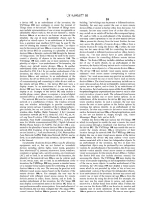 US 9,690,877 B1
9
a device 102. In an embodiment of the invention, the
VMThings 108 may configure or create the Internet of
Things menu or the cockpit. The Internet ofThings menu
may include representations ofone or more recognizable or
identifiable objects such as, but are not limited to, remote
devices 106a-n or services in an Internet or network like
structure. The one or more identifiable objects may be
physical or virtual objects. In an embodiment ofthe inven
tion, a graphical user interface (GUI) may be used by the
user for creating the Internet ofThings Menu. The objects
may bethe remote devices 106a-n orservices. The user may
use the device 102 for connecting to a plurality of remote
devices 106a-n through a network 104 through the Internet
ofThings menu. The device 102 may be used by the user to
control a plurality of objects in the network 104. The
VMThings 108 may control one or more operations ofthe
plurality ofobjects. In an embodiment ofthe invention, the
objects may include remote devices 106a-n. In another
embodiment ofthe invention, theobjects may be services as
described in FIG. 2A-I. In yet another embodiment of the
invention, the objects may be combination of the remote
devices 106a-n and services. In an embodiment of the
invention, the device 102 can be a portable device capable
of communicating and connecting to other devices such as
the remote devices 106a-n. The device 102 may have a
display screen. In an embodiment of the invention, the
device 102 may have a limited display or may not have a
display at all. Example of the device 102 may include a
mobile phone, a Smartphone, a computer, a personal digital
assistant (PDA), a tablet computer, a laptop, and so forth.
The network 104 can be a wired network or a wireless
network or a combination of these. The wireless network
may use wireless technologies to provide connectivity
among various devices. Examples ofthe wireless technolo
gies include, but are not limited to, Wi-Fi, WiMAX, fixed
wireless data, ZigBee, Radio Frequency 4 for Consumer
Electronics network (RF4CE), Home RF, IEEE 802.11, 4G
or Long Term Evolution (LTE), Bluetooth, Infrared, spread
spectrum, Near Field Communication (NFC), Global Sys
tems for Mobile communication(GSM), Digital-Advanced
Mobile Phone Service (D-AMPS). The device 102 is con
nected to theplurality ofremote devices 106a-n through the
network 104. Examples of the wired network include, but
are notlimited to, LocalArea Network(LAN), Metropolitan
Area Network (MAN), Wide Area Network (WAN), and so
forth. In an embodiment of the invention, the network 104
is the Internet.
The plurality ofremote devices 106a-n can be electronic
equipments such as, but are not limited to, household
devices including electric lights, water pump, generator,
fans, television (TV), cameras, microwave, doors, windows,
computer, orgarage locks, security systems,air-conditioners
(AC), and so forth. In an embodiment ofthe invention, the
plurality ofthe remote devices 106a-n can be vehicles such
as cars, trucks, vans, and so forth. In an embodiment ofthe
invention, the VMThings 108 may present a standard menu
(ora standard visual access menu) for controlling all remote
devices 106a-n to the user. The user may be provided with
different visual access menus based on the location of the
remote devices 106a-n. For example, the user may be
displayed with different visual access menus for remote
devices present in office, home, factory, and so forth. In
another embodiment of the invention, the VMThings 108
may display a customized menu at the device 102 based on
user preferences and/oraccess pattern. In an embodiment of
the invention, the user may configure the VMThings 108 to
control remote devices 106a-n present in more than one
5
10
15
25
30
35
40
45
50
55
60
65
10
building. Thebuildings may bepresentat differentlocations.
Similarly, the user may control the one or more remote
devices 106a-n located in his/her office from the home. For
example, the user may control door ofhis/her office cabin,
may switch on or switch offhis/her office computer/laptop,
AC, and so forth. In an embodiment of the invention, the
user may control operations ofone or more remote devices
106a-n present in a factory from the home. Further, the user
may access the plurality of remote devices 106a-n from a
remote location by using the device 102. Further, the user
may use the same device 102 for controlling the remote
devices located at different locations such as office, factory,
home, etc. The user doesn’t have to carry different or
multiple devices for controlling different remote devices
106a-n. The device 102 may include a database including a
list of one or more objects. In an embodiment of the
invention, the device 102 may include audio or visual menus
ofthe one or more objects i.e. ofthe remote devices 106a-n.
The device 102 may include visual access menus and/or
enhanced visual access menus corresponding to various
objects. The visual access menu may providean interface to
the user to control the one or more objects such as remote
devices 106a-n. The visual access menu may include one or
more options such as, butare notlimited to a remote devices
option, services option, and so forth. In an embodiment of
the invention, the visualaccess menusatthedevice 102 may
beupdated regularly atpredefinedtime interval such as after
every two days, oroncea week. The enhanced visual access
menus may include one or more device options. In an
embodiment ofthe invention, the device 102 may include a
touch sensitive display. In such a scenario, the user may
access the one or more options or the device options by
touching the options directly. In an embodiment of the
invention, the user may connect to the one or more objects
Such as the remote devices 106a-in through applications such
as, but are not limited to, Skype, Google Talk, Yahoo
Messenger, Magic Jack, and so forth.
Further, the device 102 may include the VMThings 108
which is configured to enable the user to access the visual
access menus through a Graphical User Interface (GUI) at
the device 102. The VMThings 108 may enable the user to
control the remote devices 106a-n irrespective of their
location through the network 104. The VMThings 108 may
display the one or more visual access menus at the device
102. Further, the device 102 may include visual access
menus associated with at least two independent objects. In
an embodiment of the invention, the two at least two
independent objects may be produced by two independent
vendors. In an embodiment ofthe invention, the device may
include vendor specific visual access menus or enhanced
visual access menus for the remote devices 106a-in. Further,
the device 102 may also include standard menu(s) for
accessing the objects. The VMThings 108 may display the
visual access menu depending on the independent vendor(s)
of the one or more objects. In another embodiment of the
invention, the VMThings 108 may display a visual access
menu which is not provided by either of the at least two
independent vendors oftheat least two independent objects.
In an embodiment ofthe invention, the user may access and
control one or more of the remote devices 106a-n from the
remote location by using the device 102. For example, the
user may use his Smart phone to access and operate a
microwave at his/her home from his/her office. Further, the
user can use the device 102 at one location to monitor and
regulate one or more operations of the remote devices
106a-n present at another location. The one or more opera
 