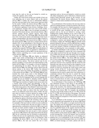 US 9,690,877 B1
11
tions may be, such as, but are not limited to, Switch on,
Switch off, regulate, and so forth.
Further, the visual access menus may include at least one
icon indicating one or more objects such as the remote
devices 106a-n. Further, the icon is substantially different
than the icons provided in the visual access menu provided
by the vendor. Further, the remote devices 106a-n may be
grouped into various categories such as, but are not limited
to, electronics appliances, home devices, buildings, doors,
room appliances, Switches, floor wise, and so forth. Further,
the remote devices 106a-n may be grouped according to
location ofthe remote devices, such as home devices, office
devices, garages devices, factory devices, farm house
devices, and so forth. The VMThings 108 ofthe device 102
may store visual access menus and enhanced visual access
menus corresponding to the remote devices 106a-n based on
the various categories ofthe remote devices 106a-n. Each of
the remotedevices 106a-n may havea unique remotedevice
identity (ID). In an embodiment of the invention, the user
may require to register the remote devices 106a-n with the
device 102 so that the remote devices 106a-n may be
controlledby usingthe VMThings 108. In anembodiment of
the invention, the user may be required to authenticate or
provehis/heridentityat device 102 orforthe remotedevices
106a-n before controlling one or more operations of the
remote devices 106a-n.
Further, the VMThings 108 may display an enhanced
visual access menu corresponding to the remote devices
106a-n. The enhanced visual access menu may include one
or more device options. The device options may be dis
played as graphics oricons and/ortext representations ofthe
remote devices 106a-n. Forexample,acar may be displayed
for representing the car option. The user may control the
remote devices 106a-n by selecting a deviceoption from the
device options at the device 102. Further, the enhanced
visual access menu may display the grouping or categories
ofthe remote devices 106a-n. The VMThings 108 may also
translate the visual access menu or the enhanced visual
access menu from a first language to a second language.
Examples ofthe first language andthe second language may
include, but are not limited to, Spanish, French, English,
Sanskrit, Hindi, Urdu,Arabic, and so forth. Forexample, the
VMThings may translate an English visual access menu into
a French visual access menu and thereafter, it may be
displayedatthe device 102. TheVMThings 108 may display
the visual access menu or the enhanced visual access menu
at the device 102 based on the user's preferred language.
The user may select an option from the visual access
menu or an enhanced visual access menu. Further, the user
may select an option (or device options) by using a combi
nation of keys on a keypad of the device 102. In an
embodiment ofthe invention, the user may select an option
by clickingthe option orthe device option by using a mouse
device. In an embodiment of the invention, the user may
select an option by touching the screen of the device 102.
Forexample, ifthe userwants to Switch on an airconditioner
(AC) on way towards home, the user can select or enter an
appropriatekey combination on thedevice 102 or may touch
(in case of touch sensitive display at the device 102) an
option ofthe visual access menu corresponding to the AC.
In one embodiment, the user can give a Voice command
to the device 102. Based on the input received by the device
102, the air conditioner may be switched on automatically.
Further, the usercan also regulatethe cooling ofthe room by
changing temperature settings of the air conditioner. After
connecting the device 102 to one or more of the remote
devices 106a-n, the user can control the one or more
10
15
25
30
35
40
45
50
55
60
65
12
operations such as, but are not limited to, Switch on, Switch
off reduce temperature, and so forth from a distant location
without being physically present at the location. In one
embodiment, the remote devices 106a-n can be security
cameras oralarm station installed at the home location ofthe
USC.
In an embodiment ofthe invention, the user may select an
option by makinggestures orhand movements atthe device.
For example, the user may do a thumb up gesture to Switch
on an appliance at home or may do a thumb down gesture
to switch off the same. Similarly, the user may do other
gestures Such as, but are not limited to, waving a hand,
nodding head, Smiling, blinking an eye, and so forth. In an
embodiment of the invention, the device may include a
camera for detecting the gestures or hand movements. In an
embodiment of the invention, the VMThings 108 may be
configured to analyze and interpret the gestures and hand
movements. Further, the VMThings 108 may include stored
gestures defined by the user atdevice 102and may compare
or match the real time gestures with the stored gestures. The
device may include a software or hardware such as micro
phone for detecting the Voice commands or audio inputs.
In another embodiment of the invention, the VMThings
108 may be configured to analyze the Voice commands and
audio inputs received from the user through Voice recogni
tion. Further, the user may select theoption from an Internet
ofThings menu through Voice command(s) for controlling
the remote devices 106a-n. The device 102 may include a
list ofvoicecommands andaction tobe taken corresponding
to each command. The VMThings 108 may compare and
match the received voice command with the stored list and
thereafter maytake an action based onthe comparison. In an
exemplary scenario, the userat office may switch on theAC
present at home by accessing the visual access menu and
saying “switch off the AC on the device 102 (or a smart
phone). In an embodiment of the invention, speech/voice
recognition may be used to analyze the Voice instructions or
commands received from the user to control the remote
devices 106a-in. In an embodiment of the invention, the
device 102 may receive a call from the one or more objects
such as a remote device. In such a case, the VMThings 108
may display a visual access menu ofthe calling object.
In an embodiment of the invention, the VMThings 108
may determine location of the device or the plurality of
objects such as the remote devices 106a-n. In an embodi
ment of the invention, the selection of the option may be
automatic based on one or more predefined instructions of
the user of the device 102. For example, the predefined
instruction may be like switch on theACat 6 PM, switch off
theTV at2 PM, and closethedoorofthe garage.The remote
devices 106a-n may be controlled according to these pre
definedinstructions irrespective ofthe location ofthe useror
the device 102.
In an embodiment of the invention, one or more signals
may be generated and transmitted by the device 102 based
on the selection ofthe option or an input received from the
user. The signals may be transmitted to the remote devices
106a-n through the network 104. The remotedevices 106a-n
may be controlled based on the signals received from the
device 102. In an embodiment of the invention, the device
102 may receive an alert message(s) regarding the opera
tional condition ofthe remote devices 106a-n. Forexample,
an alert message like Car doorleftopened may be received
by the user at his/her mobile phone for a car standing in a
parking area. In an embodiment of the invention, the alert
message may be receivedthrough at least one ofan SMS, an
MMS, an instant message, an e-mail, a phone call, turn on
 