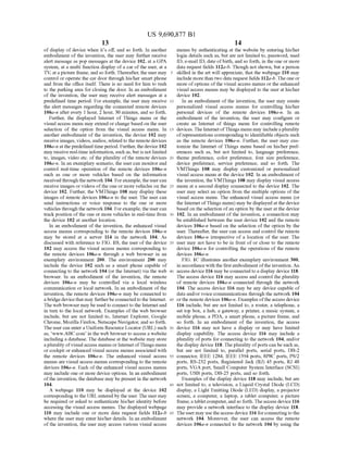 US 9,690,877 B1
13
of display ofdevice when its off, and so forth. In another
embodiment of the invention, the user may further receive
alert message as pop messages at the device 102, at a GPA
system, at a multi function display ofa car ofthe user, at a
TV, at a picture frame, and so forth. Thereafter, the user may
control or operate the car door through his/her Smartphone
and from the office itself. There is no need for him to rush
to the parking area for closing the door. In an embodiment
of the invention, the user may receive alert messages at a
predefined time period. For example, the user may receive
the alert messages regarding the connected remote devices
106a-n after every 1 hour, 2 hour, 30 minutes, and so forth.
Further, the displayed Internet of Things menu or the
visual access menu may extend or change based on the user
selection of the option from the visual access menu. In
another embodiment of the invention, the device 102 may
receive images, videos, audios, related to the remote devices
106a-n at thepredefined time period. Further, the device 102
may receive real-time information, such as, but is notlimited
to, images, video etc. ofthe plurality ofthe remote devices
106a-in. In an exemplary scenario, the user can monitor and
control real-time operation of the remote devices 106a-n
Such as one or more vehicles based on the information
received through the network 104. Forexample, the usercan
receive images or videos ofthe one or more vehicles on the
device 102. Further, the VMThings 108 may display these
images of remote devices 106a-n to the user. The user can
send instructions or Voice response to the one or more
vehicles through the network 104. Forexample, the usercan
track position ofthe one or more vehicles in real-time from
the device 102 at another location.
In an embodiment ofthe invention, the enhanced visual
access menus corresponding to the remote devices 106a-n
may be stored at a server 114 in the network 104. As
discussed with reference to FIG. 1B, the user ofthe device
102 may access the visual access menus corresponding to
the remote devices 106a-n through a web browser in an
exemplary environment 200. The environment 200 may
include the device 102 such as a smart phone capable of
connecting to the network 104 (or the Internet) via the web
browser. In an embodiment of the invention, the remote
devices 106a-n may be controlled via a local wireless
communication or local network. In an embodiment of the
invention, the remote devices 106a-n may be connected to
a bridgedevicethat may furtherbe connectedto the Internet.
The web browser may be used to connect to the Internetand
in turn to the local network. Examples of the web browser
include, but are not limited to, Internet Explorer, Google
Chrome, Mozilla Firefox, Netscape Navigator, and so forth.
The user can entera Uniform Resource Locator (URL) such
as, www..ABC.com in the web browser to access a website
including a database. The database at the website may store
aplurality ofvisualaccess menus or Internet ofThings menu
or cockpit or enhanced visual access menus associated with
the remote devices 106a-n. The enhanced visual access
menus are visual access menus corresponding to the remote
devices 106a-in. Each of the enhanced visual access menus
may include one or more device options. In an embodiment
ofthe invention, the database may be present in the network
104.
A webpage 110 may be displayed at the device 102
corresponding to the URLentered by the user. The user may
be required or asked to authenticate his/her identity before
accessing the visual access menus. The displayed webpage
110 may include one or more data request fields 112a-b
where the user may enter his/her details. In an embodiment
ofthe invention, the user may access various visual access
10
15
25
30
35
40
45
50
55
60
65
14
menus by authenticating at the website by entering his/her
login details such as, but are not limited to, password, used
ID, e-mail ID, date ofbirth, and so forth, in the one or more
data request fields 112a-b. Though not shown, but a person
skilled in the art will appreciate, that the webpage 110 may
include more than two data request fields 112a-b.Theone or
more ofoptions ofthe visual access menus or the enhanced
visual access menus may be displayed to the user at his/her
device 102.
In an embodiment ofthe invention, the user may create
personalized visual access menus for controlling his/her
personal devices of the remote devices 106a-n. In an
embodiment of the invention, the user may configure or
create an Internet of things menu for controlling remote
devices. The InternetofThings menu may includeaplurality
ofrepresentations corresponding to identifiable objects Such
as the remote devices 106a-n. Further, the user may cus
tomize the Internet ofThings menu based on his/her pref
erences Such as, but not limited to, language preference,
theme preference, color preference, font size preference,
device preference, service preference, and so forth. The
VMThings 108 may display customized or personalized
visual access menu at the device 102. In an embodiment of
the invention, the VMThings 108 may display visual access
menu at a second display connected to the device 102. The
user may select an option from the multiple options of the
visual access menu. The enhanced visual access menu (or
the Internet ofThings menu) may be displayed at the device
based on the selection ofan option by the user at the device
102. In an embodiment ofthe invention, a connection may
be established between the user device 102 and the remote
devices 106a-n based on the selection of the option by the
user. Thereafter, the user can access and control the remote
devices 106a-n irrespective of a location of the user. The
user may not have to be in front ofor close to the remote
device 106a-n for controlling the operations of the remote
devices 106a-n.
FIG. 1C illustrates another exemplary environment 300,
in accordance with the first embodiment ofthe invention. An
access device 116 may beconnected to a display device 118.
The access device 116 may access and control the plurality
of remote devices 106a-n connected through the network
104. The access device 116 may be any device capable of
data and/or voice communications through the network 104
orthe remote devices 106a-n. Examples ofthe access device
116 include, but are not limited to, a router, a telephone, a
set top box, a hub, a gateway, a printer, a music system, a
mobile phone, a PDA, a Smart phone, a picture frame, and
So forth. In an embodiment of the invention, the access
device 116 may not have a display or may have limited
display capability. The access device 116 may include a
plurality ofports for connecting to the network 104, and/or
the display device 118. The plurality ofports can be such as,
but are not limited to, parallel ports, serial ports, DB-2
connector, IEEE 1284, IEEE 1394 ports, 8P8C ports, PS/2
ports, RS-232 ports, Registered Jack (RJ) 45 ports, RJ 48
ports, VGA port, Small Computer System Interface (SCSI)
ports, USB ports, DB-25 ports, and so forth.
Examples ofthe display device 118 may include, but are
not limited to, a television, a Liquid Crystal Diode (LCD)
display, a Light Emitting Diode (LED) display, a projector
screen, a computer, a laptop, a tablet computer, a picture
frame,a tabletcomputer, and so forth.Theaccess device 116
may provide a network interface to the display device 118.
Theuser may usetheaccess device 116 forconnectingtothe
network 104. Moreover, the user can access the remote
devices 106a-n connected to the network 104 by using the
 