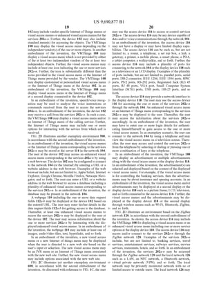 US 9,690,877 B1
19
102 may include vendorspecific InternetofThings menus or
visual access menus orenhanced visual access menus for the
services 202a-n. Further, the device 102 may also include
standard menu(s) for accessing the objects. The VMThings
108 may display the visual access menu depending on the 5
independent vendor(s) ofthe one or moreobjects. In another
embodiment of the invention, the VMThings 108 may
display a visual access menu which is not providedby either
of the at least two independent vendors of the at least two
independent objects. Further, the visual access menus may 10
include at least one icon indicating the one or more services
202a-n. Further, the icon is substantially different than the
icons provided in the visual access menu or the Internet of
Things menu provided by the vendor. The VMThings 108
may display customized orpersonalized visual access menu 15
or the Internet of Things menu at the device 102. In an
embodiment of the invention, the VMThings 108 may
display visual access menu or the Internet ofThings menu
at a second display connected to the device 102.
In an embodiment ofthe invention, speech/voice recog- 20
nition may be used to analyze the voice instructions or
commands received from the user to access the services
202a-in. In an embodiment ofthe invention, the device 102
may receive a call from the services 202a-in. In Such a case,
the VMThings 108 may display a visual access menu and/or 25
an Internet ofThings menu ofthe calling service. Further,
the Internet of Things menu may include one or more
options for interacting with the service from which call is
received.
FIG. 2B illustrates another exemplary environment 500, 30
in accordance with the second embodiment ofthe invention.
In an embodiment ofthe invention, the visual access menus
orthe Internet ofThings menu corresponding to the services
202a-n may be stored at the server 114 in the network 104.
The user at the device 102 may access an enhanced visual 35
access menu corresponding to the services 202a-n by using
a web browser. The device 102 maybeconfiguredtoconnect
to the network 104 (or the Internet) by entering a URL or a
website address in the web browser. Examples of the web
browserinclude, butare notlimitedto,Apple Safari, Internet 40
Explorer, Google Chrome, Mozilla Firefox, Netscape Navi
gator, and so forth. The user can enter a URL or a website
address in the web browserto access a database including a
plurality ofenhanced visual access menus corresponding to
the services 202a-n. In an embodiment ofthe invention, the 45
database may be present in the network 104.
A webpage 110 including the one or more data request
fields 112a-b may be displayed at the device 102 based on
the entered URL. The user may enter his/her details in the
data request fields 112a-b forgetting access to the database. 50
Thereafter, at least one enhanced visual access menus to
access the services 202a-n may be displayed to the user at
the device 102. The user may access information about the
one or more services 202a-n by interacting with the dis
played enhanced visual access menus. In an embodiment of 55
the invention, the webpage 110 may include at least one of
images, audio/video files, text, hyperlinks, and so forth
In an embodiment of the invention, a new visual access
menu or a new Internet of things menu may be displayed
when the user is directed to a new web site based on the 60
users input or selection. The new visual access menu may
be an IVR menu or an Internet ofThings menu associated
with the new web site. Further, the new visual access menu
may include options associated with the new web site.
FIG. 2C illustrates yet another exemplary environment 65
600, in accordance with the second embodiment of the
invention. As discussed with reference to FIG. 1C, the user
20
may use the access device 116 to access or control services
202a-n. The access device 116 may beany devicecapable of
data and/or voice communications through the network 104.
In an embodiment of the invention, the access device 116
may not have a display or may have limited display capa
bilities. The access device 116 can be such as, but are not
limited to, a router, a telephone, a set top box, a hub, a
gateway, a printer, a mobile phone, a Smart phone, a PDA,
a tablet computer, a walkie-talkie, and so forth. Further, the
access device 116 may include a plurality of ports for
connecting to the network 104orthe display device 118 such
as a television or an LCD display. Examples ofthe plurality
ofports include, but are not limited to, parallel ports, serial
ports, DB-2 connector, IEEE 1284, IEEE 1394 ports, 8P8C
ports, PS/2 ports, RS-232 ports, Registered Jack (RJ) 45
ports, RJ 48 ports, VGA port, Small Computer System
Interface (SCSI) ports, USB ports, DB-25 ports, and so
forth.
The access device 116 may providea network interface to
the display device 118. The user may use the access device
116 for accessing the one or more of the services 202a-n
through the network 104. An enhanced visual access menu
oran Internet ofThings menu corresponding to the services
202a-n may be displayed to the user. Thereafter, the user
may access the information about the services 202a-n
accordingly. In an embodiment of the invention, the user
may have to enter one or more login details for authenti
cating himself/herself to gain access to the one or more
visual access menus. In an exemplary scenario, the user can
connect to the network 104 by using a telephone and may
view the visual access menu on a television screen. There
after, the user may access and control the services 202a-n
from the telephone by selecting or dialing orpressing one or
more combination ofkeys at the telephone.
In an embodiment of the invention, the VMThings 108
may display an advertisement or multiple advertisements
along with the visual access menu at the display device 118.
In an embodiment ofthe invention, the advertisement(s)are
selected and displayed basedon the content ofthe displayed
visual access menu. For example, ifthe visual access menu
is for controlling the banking services, then the advertise
ments may be about insurance and opening accounts. In an
embodiment ofthe invention, the visual access menu and/or
advertisements may be displayed at a second display or the
display device 118 such as a picture frame, LCD, television,
and so forth connected to the access device 116. Further, the
visual access menus and the advertisements may be dis
played at the display device 118 or the second display
through wireless means such as Wi-Fi, Bluetooth, ZigBee,
and so forth.
FIG. 2D illustrates an environment based on the ZigBee
network 120, in accordance with the second embodiment of
the invention. As shown, the access device 116 may include
theVMThings 108 for displaying a visual access menu oran
enhanced visual access menu including one or more service
optionsat the display device 118.Theaccess device 116 may
access and/or connect to the services 202a-in through the
ZigBee network 120. Examples of the services 202a-n
include, but are not limited to, banking services, travel
services, entertainment services, railways services, movies
services, restaurants, hotels, and so forth. In an embodiment
of the invention, the services 202a-n may be accessed
through the ZigBee network 120 and the local network 126
such as a LAN, an NFC network, a Bluetooth network,
virtual private network (VPN), and so forth. The local
network may be privately monitored network with no or
limited access to outside users. The local network 126 may
 