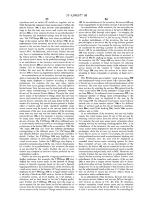US 9,690,877 B1
23
operations such as Switch off, Switch on, regulate, and so
forth through the enhanced visual access menu. Further, the
remote devices 106a-n may include some predefined set
tings So that the user may access and control the remote
devices 106a-n from a remote location. In an embodiment of
the invention, the predefined settings may be done by the
user. The VMThings 108 may store these pre-defined set
tings at the access device 116 (or the device 102). In an
embodiment of the invention, the device 102 may be con
nected to the services based on the local communication
protocol based on nearby communication and proximity
such as NFC, the Bluetooth, and so forth. Further, the user
may have to authenticate his/her identity before accessing
the remote devices 106a-n. The device 102 may connect to
the remote devices basedon the predefined settings. Further,
in an embodiment of the invention, each remote device of
the remotedevices 106a-n may havea unique remotedevice
identity (ID) to distinguish from other remote devices.
Further, the user may be allowed to access the remote
devices 106a-n based on registration and/or authentication.
In an embodiment ofthe invention, the user may person
alize or customize the visual access menus or the Internet of
Things menu displayed to him/her according to his/her
preferences. For example, the user may select remote
devices such as car, garage, home doors, fans, and lights of
his/her house. Now the user may be displayed with a visual
access menu corresponding to his/her preferred remote
devices of the remote devices 106a-n. Through this visual
access menu or the Internet ofThings menu the user may
access and control one or more operations of the personal
remote devices. Similarly, the user may define his/her pref
erences for accessing the remote devices present at his/her
office or factory, and so forth. Therefore, multiple visual
access menus may be stored at the devices based on the
preferences ofthe user. In an embodiment ofthe invention,
more than one user may use the device 102 for accessing
remote devices 106a-in. Forexample, in a home, 4 users may
be using same Smart phone for controlling the multiple
devices ofhome. The VMThings 108 allows different users
to access remotedevices (orservices)accordingto theirown
preferences at the device 102 (orthe access device 116). The
VMThings 108 may also store the different preferences
corresponding to the different users. The VMThings 108
may identify different users based on their unique user ID or
details. Further, the VMThings 108 may highlight few
frequently selected or previously selected options of the
visual access menu. Further, the VMThings may display a
menu forcommunicating with the one or more objects made
by a vendor. In an embodiment of the invention, the menu
is not provided by the vendor. Further, the one or more
objects may comprise at least two objects produced by two
independent vendors.
Further, the user may provide a language preference or a
display preference. For example, the VMThings 108 may
display the visual access menu (or the Internet of Things
menu) in Spanish language based on the user's Spanish
languagepreference. In an embodiment ofthe invention, the
visual access menu (orthe Internet ofThings menu) may be
displayed by the VMThings 108 on a bigger display screen
in vicinity ofthe device 102, such as, but are not limited to
a projector screen, an LCD display, an LED display, a
television, and so forth based on the user's display prefer
ence. Further, the VMThings 108 may store the usage or
access pattern for the users based on his/her selections of
options from the visual access menus orthe enhanced visual
access menus (orthe Internet ofThings menus) atthe device
5
10
15
25
30
35
40
45
50
55
60
65
24
102. In an embodiment ofthe invention, the device 102 may
storeusagepatterns for morethan one useratthedevice 102.
In an embodiment ofthe invention, the user may select an
option from the oneormoreoptions atthedevice 102 (orthe
access device 116) through voice inputs. For example, the
user may switch on a microwave present at home by saying
“Switch. On the Microwave' orjust by saying “Switch On'.
In another embodiment of the invention, the user may
provide inputs at the device 102 by using different gestures
orhand movements. Forexample the user may switch on an
air conditioner by showing a gesture of a thumb up at the
device 102. In an embodiment of the invention, the device
102 may include a camera. Further, the user may provide
inputs regarding controlling remote devices (or services) at
the device 102 by clicking an image. In an embodiment of
the invention, the VMThings 108 may store a list of voice
commands or gestures or hand movements for selecting
options from the visual access menus orthe enhanced visual
access menus (or the Internet of Things menus). The
VMThings 108 may store the actions to be taken corre
sponding to these commands or gestures or hand move
mentS.
FIG. 3B illustrates an exemplary visual access menu 3.08
and an enhanced visual access menu 312 ofservices 202a-n
at the device, in accordance with second embodiment ofthe
invention. The user may access information about one or
more services by selecting the services 304 option from the
visual access menu 308 (or the Internet ofThings menu for
services 202a-n). An enhanced visual access menu 312 oran
enhanced Internet of Things menu corresponding to the
services 202a-n may be displayed to the user by the
VMThings 108. The enhanced visual access menu 312 may
include one or more service options 314a-n for different
types of services such as, but are not limited to, entertain
ment 314a, travel 314b, banking 314c, hotels 314n, movies,
airlines, and so forth.
In an embodiment of the invention, the user can further
expand the visual access menu for any of the services by
selecting a service option from the service options 314a-n.
For example, the user may access more information about
banking services by selecting a banking option 314c. In an
embodiment of the invention, the user may customize the
visual access menu displayed to him by providing his/her
preferences about the services (or remote devices) he/she
would like to access or control. For example, the user may
selectpreferredservices such as entertainment, banking, and
hotels. Therefore, now the user will be displayed an
extended visual access menu including options for these
three preferred services only. In an embodiment of the
invention, the device 102 may be connected to the services
based on the local communication protocol based on nearby
communication and proximity such as NFC, Bluetooth, and
so forth. Further, the user may have to authenticate his/her
identity before accessing the services 202a-n. Further, in an
embodiment of the invention, each service of the services
202a-n may have a unique service identity (ID) to distin
guish from other services. Similarly, every user may have a
unique user ID. In an embodiment ofthe invention, the user
may beauthenticated based on the user ID. Further, the user
may be allowed to access the services 202a-n based on
registration and/or authentication.
In an embodiment ofthe invention, the user may access
the remote devices 106a-n and services 202a-n through a
web browser as shown in FIG. 2B. FIG. 3C illustrates
another exemplary visual access menu and an enhanced
visual access menu at the device 102 when a web browser
is used to access the visual access menus for controlling the
 