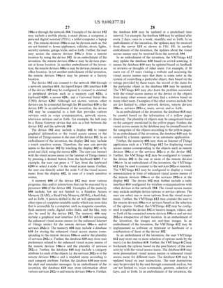 US 9,690,877 B1
27
106a-n through the network 104. Example ofthe device 102
may include a mobile phone, a Smart phone, a computer, a
personal digital assistant (PDA), a tablet computer, a laptop
etc. The remote devices 106a-n can be devices such as, but
are not limited to, home appliances, vehicles, doors, lights,
security systems, garage locks, andso forth. Further,theuser
may access the remote devices 106a-n from a remote
location by using the device 102. In an embodiment ofthe
invention, the remote devices 106a-n may be devices pres
ent at home location. In another embodiment of the inven
tion, the remotedevices 106a-n may be devices presentatan
office location. In yet another embodiment ofthe invention,
the remote devices 106a-n may be present at a factory
location.
The device 102 can connect to the network 104 through
a network interface 616. An Input/Output (10) interface 618
of the device 102 may be configured to connect to external
or peripheral devices such as a memory card 620a, a
keyboard 620b, a mouse 620c, and a Universal Serial Bus
(USB) device 620d. Although not shown, various other
devices can be connected through the 10 interface 618 to the
device 102. In an embodiment of the invention, the device
102 may be connected to a hub that provides various
services such as voice communication, network access,
television services and so forth. For example, the hub may
be a Home Gateway device that acts as a hub between the
device 102 and the network 104.
The device 102 may include a display 602 to output
graphical information or the visual access menus or the
Internet ofThings menus to the user ofthe device 102. In an
embodiment ofthe invention, the display 202 may include
a touch sensitive screen. Therefore, the user can provide
inputs to the device 102 by touching the display 602 or by
point and click using the mouse 620c. The user can interact
with the visualaccess menu (orthe Internet ofThings menu)
by pressing a desired button from the keyboard 620b. For
example, the user can press a 3 key from the keyboard
620b to select a node 3 in the visual access menu. Further,
the user can directly select the node 3 of the visual access
menu from the display 602, in case of a touch sensitive
SCC.
A memory 606 of the device 102 may store various
programs, data and/or instructions that can be executed by a
processor 604 ofthe device 102. Examples of the memory
606 include, but are not limited to, a Random Access
Memory (RAM), a Read Only Memory (ROM), a hard disk,
and so forth. A person skilled in the art will appreciate that
othertypes ofcomputer-readable media which can storedata
that is accessible by a computer. Such as magnetic cassettes,
flash memory cards, digital video disks, and the like, may
also be used by the device 102. The memory 606 may
include a graphical user interface (GUI) 608 for accessing
the enhanced visual access menus (or the enhanced Internet
of Things menu) for the remote devices 106a-n and/or
services 202a-n. The memory 606 may include a database
610 for storing the enhanced visual access menus corre
sponding to the remote devices 106a-n and/or the plurality
ofservices 202a-n. Further, the database 610 may store user
preferences related to the enhanced visual access menus of
the remote devices 106a-n and the plurality of services
202a-n. Further, the database 610 may include a category
attribute foreach oftheobjects i.e. the services 202a-n orthe
remote devices 106a-n and a standard menu according to
each category attribute. Further, the database 610 may store
the alert and reminder messages. In an embodiment of the
invention, the database 610 may store information about
various services 202a-n and remote devices 106a-n. Further,
10
15
25
30
35
40
45
50
55
60
65
28
the database 610 may be updated at a predefined time
interval. Forexample, thedatabase 610 maybe updatedafter
every 2 days, once in a week, monthly, and so forth. In an
embodiment ofthe invention, the updates may be received
from the server 114 as shown in FIG. 1B. In another
embodiment of the invention, the updates about the visual
access menus may be received from the network 104.
In an embodiment of the invention, the VMThings 612
may update the database 610 based on crowd sourcing. It
means the database 610 may be updated based on feedback
or reviews or thoughts of other users. For example, if 10
users out of 15 users visiting a website and accessing the
visual access menus says that there is some error in the
system ofcontrolling a particular object, then based on the
ratings provided by these users, the record or the menu for
the particular object in the database 610 may be updated.
The VMThings 612 may also learn the problem associated
with the visual access menus or the device or the objects
from many other sources and may find a solution based on
many other users. Examples ofthe othersources include,but
are not limited to, other network devices, remote devices
106a-n, services 202a-n, users, server, and so forth.
In an embodiment ofthe invention, the database 610 may
be created based on the information of a yellow pages
directory. The plurality ofobjects may be categorized based
on the category mentioned in the yellow pages. Further, the
visual access menus in the database may be createdbased on
the categories ofthe objects according to the yellow pages.
In an embodiment ofthe invention, the database 610 may be
created by a human operator or an automatic application.
Further, the memory 606 may store an Internet ofThings
application such as a VMThings 612 for displaying visual
access menus corresponding to the objects Such as remote
devices 106a-n or the services 202a-n at the device 102.
Further, the VMThings 612 may be configured to connect
the device 102 to the one or more of the remote devices
106a-n. In an embodiment ofthe invention, the VMThings
612 may be used to connect to the services 202a-n remotely.
The VMThings 612 may be configured to display a visual
representation in form of enhanced visual access menus of
the remote devices 106a-n or the services 202a-n at the
display 602. The device 102 may further include a radio
interface 614 configured for wireless communications with
other devices in the network 104. The visual access menus
may include multiple device options or service options. The
user can select one or more options from the visual access
menu. Further, the VMThings 612 may connect the user to
the remote devices 106a-n or services based on the selection
of the options. Further, the VMThings 612 may be config
ured to enable the device 102 to receive images, videos, and
so forth ofthe connected remote devices 106a-n and service
202a-n irrespective of their location. In an embodiment of
the invention, the images are real-time images. In an
embodiment of the invention, the VMThings 612 may be
implemented as software or firmware or hardware or a
combination of these at the device 102.
In an embodiment of the invention, the user VMThings
612 may store one or more selection ofoptions made by the
user(s) in thedatabase 610. Further, theVMThings 612 may
bookmark the options based on the past history ofthe user
activity with the visual access menu. The database 610 may
store personalized visual access menus or enhanced visual
access menu for different users. The database 610 may be
updated based on user instructions. The user instructions
may beprovided by the userthrough commands such as, but
are not limited to, Voice commands, gestures, selection of
keys, and so forth. In an embodiment ofthe invention, the
 