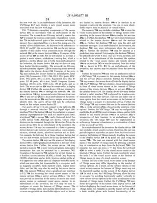 US 9,690,877 B1
31
the new web site. In an embodiment of the invention, the
VMThings 612 may display a new visual access menu
associated with the new web page.
FIG. 7 illustrates exemplary components of the access
device 116, in accordance with an embodiment of the
invention. The access device 116 may include a system bus
720 to connect the various components. Examples ofsystem
bus 720 include several types of bus structures including a
memory bus, a peripheral bus, or a local bus using any ofa
variety ofbus architectures. As discussed with reference to
FIGS. 1C and 2C, the access device 116 may be any device
capable of data and/or voice communications through the
network 104 or the remote devices 106a-n. Examples ofthe
access device 116 include, but are not limited to, a router, a
printer, a music system, a telephone, a set top box, a hub, a
gateway, a mobile phone, and so forth. In an embodiment of
the invention, the access device 116 may not have or may
have limited display capability. The access device 116 may
includea plurality ofports 722 forconnectingto the network
104, and/or the display device 118. Examples of the ports
722 may include, but are not limited to, parallel ports, serial
ports, DB-2 connector, IEEE 1284, IEEE 1394 ports, 8P8C
ports, PS/2 ports, RS-232 ports, Registered Jack (RJ) 45
ports, RJ 48 ports, VGA port, Small Computer System
Interface (SCSI) ports, USB ports, DB-25 ports, and so
forth. The access device 116 may be connected to a display
device 118. Further, the access device 116 may connect to
the remote devices 106a-n through the network 104. The
access device 116 may accessandcontrolthe remote devices
106a-n and service 202a-n. In an embodiment ofthe inven
tion, the access device 116 may have a unique access device
identity (ID). The access device 116 may be authorized
based on this unique access device ID.
The access device 116 can connect to the network 104
through a network interface 714. An Input/Output (10)
interface 716ofthe device 102 maybeconfiguredtoconnect
external or peripheral devices such as a memory card 718a,
a keyboard 718b, a mouse 718c, and a Universal Serial Bus
(USB) device 718d. Although not shown, various other
devices can be connected through the 10 interface 716 to the
access device 116. In an embodiment of the invention, the
access device 116 may be connected to a hub or gateway
device that provides various services such as Voice commu
nication, network access, television services and so forth.
For example, the hub may be a Home Gateway device that
acts as a hub between the access device and the network 104.
The access device 116 may use the screen of the display
device 118 to output graphical information to the userofthe
access device 116. Further, the access device 116 may
includea memory 704 to store various programs, data and/or
instructions that can be executed by a processor 702.
Examples ofthe memory 704 include, butare notlimited to,
a Random Access Memory (RAM), a Read Only Memory
(ROM), a hard disk, and so forth. Aperson skilled in the art
will appreciate that other types ofcomputer-readable media
which can store data that is accessible by a computer, Such
as magnetic cassettes, flash memory cards, digital video
disks, and the like, may also be used by the access device
116. The memory 704 may store a graphical user interface
(GUI) 706 for accessing the visual access menus of the
remote devices 106a-n and/or services 202a-n. The GUI
may provide an interface to the user(s) to access the visual
access menus or enhanced visual access menus. In an
embodiment of the invention, the GUI may be used to
configure or create the Internet of Things menus. The
Internet ofThings menu may include representations ofone
or more recognizable or identifiable objects such as, but are
10
15
25
30
35
40
45
50
55
60
65
32
not limited to, remote devices 106a-n or services in an
Internet or network like structure. The one or more identi
fiable objects may be physical or virtual objects.
The memory 704 may include a database 708 to store the
visual access menus or the Internet ofThings menus corre
sponding to the remote devices 106a-n and/or the services
202a-n. Further, the database708 may store userpreferences
related to the remote devices 106a-n and the services
202a-n. Further, the database 708 may store the alert and
reminder messages. In an embodiment ofthe invention, the
database 708 may store information about the services
202a-n. Further, the database 708 may be updated at a
predefinedtime interval. Forexample, the database 708 may
be updated afterevery 4 days, once in a week, monthly, and
so forth. In an embodiment of the invention, the updates
related to the visual access menus and remote devices
106a-n or services 202a-n may be received from the server
114 as shown in FIG. 2B. In an embodiments of the
invention, the updates may be received from the network
104
Further, the memory 704 may store an application such as
a VMThings 710 to connect to the remote devices 106a-n
and the services 202a-n remotely. Further, the VMThings
710 may connect the access device 116 to the display device
118. TheVMThings 710 may display a visual representation
in form of visual access menus or the Internet of Things
menus of the remote devices 106a-n or services 202a-n at
the display device 118. The display device 118 may further
include a radio interface 712 configured for wireless com
munications with other devices. The user can select one or
more option from the visual access menu or the Internet of
Things menu to connect to a particular service. Further, the
VMThings 710 may connect the user to the remote devices
106a-n or the services 202a-n based on the selection ofthe
options. Further, the VMThings 710 may be configured to
enable the device 102 to receive images, videos, and so forth
related to the remote devices 106a-n or services 202a-n
irrespective of their location. In an embodiment of the
invention, the VMThings 710 may be implemented as
software or firmware or hardware or a combination ofthese
at the access device 116.
In an embodiment ofthe invention, the display device 118
may include atouch sensitivescreen. Therefore,the usercan
provide inputs or may selectan option from the visual access
menu orthe Internet ofThings menu by touching the Screen
of the display device 118 or by point and click using the
mouse 718c. The user can interact with the visual access
menu or the Internet ofThings menu by pressing a desired
key or combination or keys from the keyboard 718b. For
example, the user can press a 3 key from the keyboard
620b to select a node 3 in the visual access menu or the
Internet ofThings menu. Further, the user can directly select
the node 3 of the visual access menu or the Internet of
Things menu, in case of a touch sensitive screen.
Further, the size ofthe visual access menu or the Internet
of Things menu may differ depending on the number of
service options. As a result, all the service options of the
visual access menu or the Internet ofThings menu may not
be displayed together on the screen of the display device
118. In such a case, the VMThings 710 may allow the user
to navigate by Scrolling horizontally and/or vertically to
view various service options in the visual access menu orthe
Internet of Things menu. Further, the VMThings 710 may
detect the capability ofthe screen ofthe display device 118
before displaying the visual access menu or the Internet of
Things menu. Forexample, in case the display device 118 is
a basic mobile phone with limited functionality of the
 