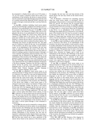 US 9,690,877 B1
35
be connected to a display device Such as an LCD screen, a
TV, an LED screen, a projector Screen and so forth. In an
embodiment of the invention, the device or remote devices
may beconnectedtoeach otherthrough alocal networkSuch
as a wireless network like Bluetooth, RF4CE network, and
so forth orthrough a wired network like Local Area Network
(LAN).
At step 802, a database including visual access menus
may beaccessed through a graphical userinterface (GUI) at
the device. In an embodiment ofthe invention, the GUI may
be accessed at the device by the user. At step 804, a visual
access menu or the Internet of Things menu may be dis
played at the device. In an embodiment ofthe invention, the
VMThings may display the visual access menus and the
Internet of Things menu at the device. The visual access
menu may include one or more options such as, but are not
limited to, a remote devices option, a services option, and so
forth. The user may selectan option from these options. The
VMThings may receive an input from the user. The input
may be a selection ofoption by the user. In an embodiment
of the invention, the device may include a touch sensitive
screen. In an embodiment of the invention, the user may
select an option by touching the screen of the device. In
anotherembodiment ofthe invention, the user may selectan
option by making a gesture or hand movement or through a
Voice command. Thegestures, hand movements orthe voice
commands may be detected by the display device. In an
embodiment ofthe invention, the VMThings may detect the
gestures or hand movements or the Voice commands. Fur
ther, theVMThings ofthe device may understand andaccept
Voiceinputs from the userin different languages irrespective
ofthe device language. Therefore, the user may control the
remote devices by giving voice commands in different
languages such as, but are not limited to, English, Spanish,
French, Hindi, Chinese language, Japanese language,
Hawaiian, German language, and so forth.
At step 806, an enhanced visual access menu or an
enhanced Internet ofThings menu for remote devices based
on a selection ofan option by a user may be displayed at the
display device when the user selects the remote devices
option from the visual access menu. The enhanced visual
access menu for devices may include one or more device
options. In an embodiment ofthe invention, the VMThings
of the device may display a visual access menu or an
enhanced visual access menu or an Internet ofThings menu
in different languages. Further, the device or the remote
devices may have one language and the user may want to
control and communicate in a different language, the user
may do this via the VMThings application. The user may
select a service option from these service options. At step
808, a selection ofa device option may be received from the
user. The user may provide the selection by touching the
screen ofthe display device or by making some gestures or
through hand movements in frontofthe display deviceorthe
access device. In an embodiment ofthe invention, the user
may select a service option through a voice command or
instruction.
Atstep 810, theuser may beconnected to a remote device
based on the selection ofa device option. In an embodiment
ofthe invention, the VMThings may also check whether the
remote device corresponding to the device selected by the
user is registered to be monitored by the user or not. In
another embodiment of the invention, the user may be
required to authenticate his/her identity before accessing or
connecting to the remote devices 106a-n. Thereafter, at step
812, the user may control one or more operations of the
remote device based on the selection ofthe device option.
10
15
25
30
35
40
45
50
55
60
65
36
For example, the user may view real time pictures of the
remote device, the user may switch on the remote device,
and so forth.
FIG. 9 illustrates a flowchart for controlling services
when the visual access menus, in accordance with an
embodiment ofthe invention. As discussed with reference to
FIGS. 1C and 2C, the services may be accessed and/or
controlled by using an access device. At step 902, a graphi
cal user interface (GUI) foraccessing orcreating an Internet
ofThings menu or a visual access menu may be displayed
at the device. In an embodiment of the invention, the
VMThings may display theGUIat thedevice. Inanembodi
ment ofthe invention, the GUI may be accessed or opened
by the user of the device. The visual access menu or the
Internet ofThings menu may include one or more options
Such as, but are not limited to, a remote devices option and
a services option. The user may select any ofthese options.
At step 904, an input including an option selected by the
user is received at the device. In an embodiment of the
invention, the device may include a touch sensitive screen.
In anotherembodiment ofthe invention, the user may select
an option by making a gesture orhand movement orthrough
a voice command. The gestures may be such as, but are not
limited to, a thumb up, a head nod, a Smile, a laughter, a
thumb down, showing two fingers, and so forth. In an
embodiment ofthe invention, the VMThings of the device
may detect the gestures or hand movements or the voice
commands and may receive a selection of the option.
Further, the VMThings of the device may understand and
accept Voice inputs from the user in different languages
irrespective ofthe device language.
At step 906, an enhanced visual access menu or an
enhanced Internet of Things menu for services based on a
selection of an option by a user may be displayed at the
device when the user selects the services option from the
visual access menu. The enhanced visual access menu for
services may include one or more service options. In an
embodiment ofthe invention, the VMThings of the device
may display the enhanced visual access menu in different
languages as per the users instruction or convenience.
Further, the device or the remote devices may have one
language and the user may control and communicate in a
different language via the VMThings. In Such a scenario, the
VMThings may display the visual access menu at the device
in a language(s) preferred by the user. The VMThings will
do the required translation oflanguage. In an embodiment of
the invention, the VMThings may display more than one
visualaccess menus at the screen ofthe device. The multiple
visual access menus may be displayed in different lan
guages. The user may select a service option from these
service options. At step 908, a selection ofa service option
may be received from the user. In an embodiment of the
invention, the user may select a service option through a
Voice command or instruction.
At step 910, the user may be connected to a service based
on the selection of the service option. The VMThings may
also check whether the information for the selected service
option is available at the device. If the information is not
available, then the information may be requested and/or
received from a server. Thereafter, at step 912, information
about the service may be displayed at the display device
based on the selection ofthe service option. The user may
interact with the information accordingly. In an embodiment
ofthe invention, the information may include text, graphics,
audio, video, or hyperlinks.
FIGS. 10A, 10B, and 10C illustrate a flow diagram for
controlling objects by using a device in a network, in
 