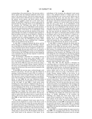 US 9,690,877 B1
39
corresponding to the remote devices. The user may select a
device option from the displayed enhanced visual access
menu of the remote devices. Each device option may rep
resent a remote device which the user can control. Further,
the options, service options, and device options may be
represented as graphics or/and text on the visual access
menus. At step 1112, a selection ofa device option may be
received from the user at the device. In an embodiment of
the invention, the VMThings may detect the selection
received from the user. In an embodiment ofthe invention,
the user may select the device option by touching the device
option at display of the device. In an embodiment of the
invention, the user may provide the selection of the device
option through voice inputs or commands and/or gestures or
hand movements such as, but are not limited to, a thumb up,
a head nod, and so forth. Further, the voice inputs or
commands may be in different languages such as English,
Spanish, and so forth. The VMThings may detect, under
stand and translate the Voice commands into a language
which can be understood by the device.
At step 1114, a connection between the device and the
remote device(s) is established by the VMThings. Thereaf
ter, atstep 1116, the usermay control one or moreoperations
of the connected remote devices irrespective of their loca
tion. For example, the user may switch on an AC located at
his/herhome while driving back to home. In an embodiment
ofthe invention, the VMThings atthe device maychange the
Voice commands into text and may respond or control the
remote devices accordingly.
FIG. 12 illustrates a flowchart for controlling services
while accessing the visual access menu through a web
browser, in accordance with an embodiment ofthe inven
tion. As discussed with reference to FIGS. 1B and 2B, the
user of the device 102 may access the services by using a
web browser such as Google Chrome, Internet Explorer at
the device. In an embodiment ofthe invention, the user may
access the web browserat the access deviceconnected to the
display device.
At step 1202, the user may open a website through a web
browser at the device. The user may open the website by
entering a Uniform Resource Locator (URL) ofa website at
the web browser such as Google Chrome. The web site may
allow the user to access visual access menus. In an embodi
ment ofthe invention, the website is displayed atthe display
device. At step 1204, the user may authenticate his/her
identity by entering one ormore details in one or more fields
on the web page. At step 1206, a visual access menu
including one or more options is displayed at the device. In
an embodiment ofthe invention, an Internet ofThings menu
may be displayed at the device. In an embodiment of the
inventionthe VMThings may display the visualaccess menu
at the device. In another embodiment of the invention the
VMThings may display the visual access menu at the
display device connected to the access device. The user may
select an option from the options such as a remote devices
option or the services option of the visual access menu. At
step 1208, an input from the user may be received at the
device.
At step 1210, an enhanced visual access menu for the
services may be displayed at a screen of the device or the
web browser when the user selects the services option from
the visual access menu. In an embodiment ofthe invention,
an enhanced Internet ofThings menu fortheservices maybe
displayed at a screen ofthe device orthe web browser when
the user selects the services option from the Internet of
Things menu.As shown in FIG. 3D, thedisplay ofthe device
may switch based on the selection of the option. In an
10
15
25
30
35
40
45
50
55
60
65
40
embodiment of the invention, the enhanced visual access
menu or the enhanced Internet of Things menu for the
services including the one or more service options may be
retrieved from the server. The user may select a device
option from the displayed enhanced visual access menu of
the services. Each service option may representa service. At
step 1212, a selection ofa service option may be received
from the user at the device. In an embodiment of the
invention, the VMThings may detect the selection received
from the user. In an embodiment ofthe invention, the user
may select the service option by touching the service option
at display ofthe device. In an embodiment ofthe invention,
the user may provide the selection of the service option
through Voice inputs or commands and/or gestures or hand
movements such as, but are not limited to, a thumb up, a
head nod, and so forth. Further, the voice inputs or com
mands may be in different languages such as English,
Spanish, and so forth. The VMThings may detect, under
stand and translate the Voice commands into a language
which can be understood by the device or the services
At step 1214, a connection between the device and the
remote device(s) may be established by the VMThings.
Thereafter, at step 1216, the user may control one or more
operations of the connected remote devices irrespective of
their location. For example, the user may switch on an AC
located at his/her home while driving back to home. In an
embodiment of the invention, the VMThings at the device
may change the voice commands into text and may respond
or access the services accordingly. Further, the VMThings
may store the Voice commands in different languages at the
device (orthe access device). The VMThings also stores the
list ofactions correspondingto thevarious voice commands,
gestures, hand movements, and so forth.
FIGS. 13A, 13B, and 13C illustrate a flowchart for
controlling objects in a network while accessing the visual
access menu through a web browser, in accordance with an
embodiment ofthe invention. As discussed with reference to
FIGS. 1B and 2B, the user of the device 102 may access
various objects Such as, but are not limited to, remote
devices and/or services by using a web browser Such as
Google Chrome, Internet Explorer at the device. In an
embodiment ofthe invention, the user may access the web
browseratthe access deviceconnected to the display device.
At step 1302, the user may open a website through a web
browser at the device. The user may open the website by
entering a Uniform Resource Locator (URL) ofa website at
the web browser. The web site may allow the user to access
visual access menus. In an embodiment ofthe invention, the
website is displayed at the display device. At step 1304, the
user may authenticate his/her identity by entering one or
more details in one or more fields on the web page. At step
1306, a visual access menu comprising one or more options
is displayed atthedevice. In an embodimentofthe invention
the VMThings may display the visual access menu at the
device. In another embodiment of the invention the
VMThings may display the visual access menu at the
display device connected to the access device. The one or
more options can be such as a remote devices option, a
services option, and so forth. The user may select an option
from these options. Atstep 1308, an input from the user may
be received at the device. Then at step 1310, it is checked
whetherthe input is foraccessing services. Ifoutcome ofthe
step 1310 is true then the control goes to step 1316, else step
1312 is followed.
At step 1312, it is checked whether the input received at
step 1308 is for accessing remote devices. If true then the
control goes to step 1330 else the process waits for an input
 