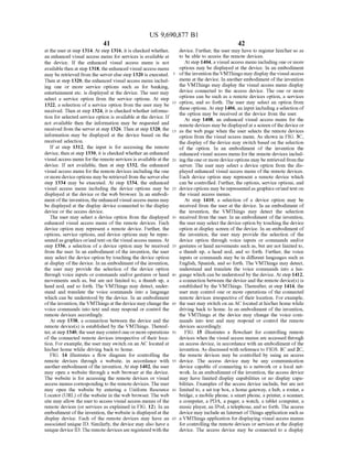 US 9,690,877 B1
41
at the user at step 1314. At step 1316, it is checked whether,
an enhanced visual access menu for services is available at
the device. If the enhanced visual access menu is not
availablethen at step 1318, the enhanced visual access menu
may be retrieved from the serverelse step 1320 is executed.
Then at step 1320, the enhanced visual access menu includ
ing one or more service options such as for banking,
entertainment etc. is displayed at the device. The user may
select a service option from the service options. At step
1322, a selection of a service option from the user may be
received. Then at step 1324, it is checked whether informa
tion for selected service option is available at the device. If
not available then the information may be requested and
received from the serverat step 1326. Then at step 1328, the
information may be displayed at the device based on the
received selection.
If at step 1312, the input is for accessing the remote
device, then at step 1330, it is checked whether an enhanced
visual access menu forthe remote services is available at the
device. If not available, then at step 1332, the enhanced
visual access menu forthe remote devices including the one
ormore deviceoptions may be retrieved from the serverelse
step 1334 may be executed. At step 1334, the enhanced
visual access menu including the device options may be
displayed at the device or the web browser. In an embodi
ment ofthe invention,theenhanced visual access menu may
be displayed at the display device connected to the display
device or the access device.
The user may select a device option from the displayed
enhanced visual access menu of the remote devices. Each
device option may represent a remote device. Further, the
options, service options, and device options may be repre
sentedas graphics or/and text on the visual access menus. At
step 1336, a selection of a device option may be received
from the user. In an embodiment of the invention, the user
may select the device option by touching the device option
at display ofthe device. In an embodiment ofthe invention,
the user may provide the selection of the device option
through Voice inputs or commands and/or gestures or hand
movements such as, but are not limited to, a thumb up, a
head nod, and so forth. The VMThings may detect, under
stand and translate the Voice commands into a language
which can be understood by the device. In an embodiment
ofthe invention, the VMThings atthe device maychange the
Voice commands into text and may respond or control the
remote devices accordingly.
At step 1338, a connection between the device and the
remote device(s) is established by the VMThings. Thereaf
ter, atstep 1340, the usermay control oneormoreoperations
of the connected remote devices irrespective of their loca
tion. For example, the user may switch on an AC located at
his/her home while driving back to home.
FIG. 14 illustrates a flow diagram for controlling the
remote devices through a website, in accordance with
anotherembodiment ofthe invention. At step 1402, the user
may open a website through a web browser at the device.
The website is for accessing the remote devices or visual
access menus corresponding to the remote devices. The user
may open the website by entering a Uniform Resource
Locator (URL) ofthe website in the web browser. The web
site may allow the user to access visual access menus ofthe
remote devices (or services as explained in FIG. 12). In an
embodiment ofthe invention, the website is displayed at the
display device. Each of the remote devices may have an
associated unique ID. Similarly, the device may also have a
unique device ID. The remote devicesare registeredwith the
5
10
15
25
30
35
40
45
50
55
60
65
42
device. Further, the user may have to register him/her so as
to be able to access the remote devices.
At Step 1404, a visual access menu including one or more
options may be displayed at the device. In an embodiment
ofthe invention theVMThings may display the visualaccess
menu at the device. In another embodiment ofthe invention
the VMThings may display the visual access menu display
device connected to the access device. The one or more
options can be such as a remote devices option, a services
option, and so forth. The user may select an option from
these options. At step 1406, an input including a selection of
the option may be received at the device from the user.
At step 1408, an enhanced visual access menu for the
remote devices may be displayedat a screen ofthe device or
as the web page when the user selects the remote devices
option from the visual access menu. As shown in FIG. 3C,
the display ofthe device may switch based on the selection
of the option. In an embodiment of the invention the
enhanced visual access menu for the remote devices includ
ingthe oneormore deviceoptions may be retrievedfrom the
server. The user may select a device option from the dis
played enhanced visual access menu ofthe remote devices.
Each device option may represent a remote device which
can be controlled. Further, the options, service options, and
deviceoptions may be representedas graphics or/andtext on
the visual access menus.
At step 1410, a selection of a device option may be
received from the user at the device. In an embodiment of
the invention, the VMThings may detect the selection
received from the user. In an embodiment ofthe invention,
the user may select the device option by touching the device
option at display screen ofthe device. In an embodiment of
the invention, the user may provide the selection of the
device option through voice inputs or commands and/or
gestures or hand movements such as, but are not limited to,
a thumb up, a head nod, and so forth. Further, the voice
inputs or commands may be in different languages such as
English, Spanish, and so forth. The VMThings may detect,
understand and translate the Voice commands into a lan
guage which can be understood by the device. At step 1412,
a connection between the device and the remote device(s) is
established by the VMThings. Thereafter, at step 1414, the
user may control one or more operations ofthe connected
remote devices irrespective of their location. For example,
the user may switch on an AC located at his/herhome while
driving back to home. In an embodiment of the invention,
the VMThings at the device may change the voice com
mands into text and may respond or control the remote
devices accordingly.
FIG. 15 illustrates a flowchart for controlling remote
devices when the visual access menus are accessed through
an access device, in accordance with an embodiment ofthe
invention. As discussed with reference to FIGS. 1C and 2C,
the remote devices may be controlled by using an access
device. The access device may be any communication
device capable of connecting to a network or a local net
work. In an embodiment ofthe invention, the access device
may have limited display capabilities or no display capa
bilities. Examples ofthe access device include, but are not
limited to, a set top box, a home gateway, a hub, a router, a
bridge, a mobile phone, a Smartphone, a printer, a scanner,
a computer, a PDA, a pager, a watch, a tablet computer, a
music player, an IPod, a telephone, and so forth. The access
device may includean Internet ofThings application Such as
a VMThings application for displaying visual access menus
for controlling the remote devices or services at the display
device. The access device may be connected to a display
 