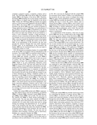 US 9,690,877 B1
47
computer, a projector Screen, a computer, a laptop, and so
forth. The VMThings 108 of the device 102a may transfer
display 1802 to the display of the device 102b. Therefore,
the display 1802 includingone or more images ofthe remote
devices 106a-n or objects may be displayed at the device
102b. Further, the VMThings 108 may transfer any display
Such as a visual access menu displayed at the device 102a or
device 102 to the device 102b. In an embodiment of the
invention, the device 102b may also include an Internet of
Things application Such as VMThings. In an embodiment of
the invention, the display 1802 is transferred to the device
102b based on at least one input from the user. Examples of
the at least one input may include, but are not limited to, a
touch, a voice command, a gesture, a hand movement, a
selection ofoneormore keys atthe device 102, and so forth.
Forexample, in case ofatouch sensitive screen at the device
102a,ausermaytransferthe displayed contentatthe display
of the device 102b by touching the screen of the device
102a. In an embodiment of the invention, the user may
provide the selection through dual tone multi frequency
(DTMF) tones. In an embodiment of the invention, the
display 1802 may be transferred based on the user input to
a projection screen or a wall.
FIG. 19 illustrates an exemplary display ofa cockpit 1902
at the device 102, in accordance with an embodiment ofthe
invention. The cockpit 1902 is an interface which enables a
user to access various services, devices or objects. The
cockpit 1902 may include a plurality of icons 1904a-n
representing various objects whicha userorusers can access
or control. The tabs 1904a-n may be icons or text or
combination of these. The cockpit 1902 may include a tab
1904a which is an icon representing Interactive Voice
Response System (IVR). The user may select the IVR tab
1904a to access various application and interfaces for inter
acting with IVR systems of various destinations. The des
tinations may be organizations or companies or individual
services implementing IVR systems. In an embodiment of
the invention, the userofthe device 102 may connect to any
of these destinations by dialing a telephone number of a
destination. A tab 1904b is an icon corresponding to inter
face for controlling remote devices 106a-n. The user may
select the Remote devices tab 1904b for viewing an
enhanced visual access menu forcontrolling remote devices
106a-n. The remote device may be home equipments, cars,
doors, electronic appliances, windows, and so forth. A tab
1904c is an icon corresponding to interface for controlling
services 202a-n. The user may select the Services tab 1904c
for viewing visual access menu for accessing or controlling
services 202a-n.
Further, the cockpit 1902 include tabs 1904d-in represent
ing other objects such as, but are not limited to, an Outlook
1904d, a Calendar 1904e, Personal E-mails 1904f. Messen
gers 1904g, Games 1904.h, and so forth. The user may use
the Outlook tab 1904d to check his/her professional or
outlook mails. The user may select calendar tab 1904e to
view calendar, and to plan his/her day. The user may use the
calendar tab to do many other routine tasks Such as, setting
timings for meetings and appointment etc. In an embodi
ment of the invention, the user may be connected to an
online calendar when he/she selects the calendar tab 1904e.
In another embodiment of the invention, the user may be
displayed with an offline calendar. The user may also set
reminders about meetings, occasions such as anniversary,
birthdays etc. using the calendar tab 1904e.
FIG. 20A-B illustrates exemplary environments for pro
viding access ofthe cockpit 1902 ofa user to other users, in
accordance with an embodiment ofthe invention. As shown
5
10
15
25
30
35
40
45
50
55
60
65
48
in FIG. 19, a user may be displayed with the cockpit 1902
for accessing various objects. Further, in an embodiment of
the invention, the user may create or configure the cockpit
1902 by using various predefined controls or settings. The
cockpit 1902 may include the plurality of tabs 1904a-n for
enabling the user to access the various objects such as
remote devices 106a-n, services 202a-n, and so forth. In an
embodiment ofthe invention,theuser may set up the cockpit
1902 according to his/her preferences such as language
preferences, theme preferences, and so forth. The user may
customize the cockpit 1902 according to his/her conve
nience or preferences.
In an embodiment of the invention, a first user of a first
device 2002 may set up a cockpit such as the cockpit 1902
for accessing various objects at the first device 2002. The
first device 2002 may includean IVRapplication VMThings
2004. The user may create the cockpit 1902 by using the
VMThings 2004. Further, the first user may provide the
access ofthe cockpit 1902 to one or more second users. The
one or more second users are associated with one or more
second devices such as a second device 2006. The second
device 2006 may include an IVR application VMThings
2008. The VMThings 2008 may display the cockpit 1902 of
the first user at the second device 2006. In an embodiment
ofthe invention, the first device 2002 and the second device
2006 can be a portable device capable of communicating
and connecting to other devices such as the remote devices
106a-n. Examples of the first device 2002 and the second
device 2006 may include, but are not limited to, a mobile
phone, a Smart phone, a computer, a personal digital assis
tant (PDA), a tablet computer, a laptop, and so forth.
Further, the first device 2002 and the second device 2006
are connected to each other through a network 104. The
network 104 can be a wired network or a wireless network
or a combination of these. The wireless network may use
wirelesstechnologies to provide connectivity among various
devices. Examples ofthe wireless technologies include, but
are not limited to, Wi-Fi, WiMAX, fixed wireless data,
ZigBee, Radio Frequency 4 for Consumer Electronics net
work (RF4CE), Home RF, IEEE 802.11, 4G or Long Term
Evolution (LTE), Bluetooth, Infrared, spread-spectrum,
Near Field Communication (NFC), Global Systems for
Mobile communication (GSM), Digital-Advanced Mobile
Phone Service (D-AMPS). The device 102 may connect to
the plurality of remote devices 106a-n through the network
104. Examples of the wired network include, but are not
limited to, Local Area Network (LAN), Metropolitan Area
Network (MAN), WideArea Network (WAN), and so forth.
In an embodiment ofthe invention, the network 104 is the
Internet.
Further, the cockpit 1902 may include visual access menu
for controlling the plurality of remote devices 106a-n or
services 202a-n. As shown in FIG. 20A, the first user may
connect and control the plurality ofremote devices 106a-n
through the network 104. Examples ofthe remote devices
include, but are not limited to, household devices including
electric lights, water pump, generator, fans, television (TV),
cameras, microwave, doors, windows, computer, or garage
locks, security systems, air-conditioners (AC), lights, and so
forth. In an embodiment ofthe invention, the plurality ofthe
remote devices 106a-in can be vehicles such as cars, trucks,
vans, and so forth. Once set up, the first user may access the
cockpit 1902 at the first device 2002. In an embodiment of
the invention, the user may access the cockpit 1902 through
a website or web browser. The user(s) may have to authen
ticate before accessingthe cockpit. In an embodiment ofthe
invention, the cockpit 1902 may be stored at a proxy server
 