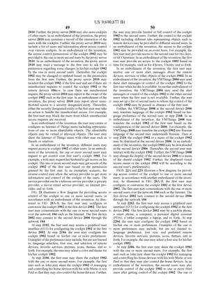 US 9,690,877 B1
49
2010. Further, theproxy server 2010 mayalso storecockpits
ofother users. In an embodiment ofthe invention, the proxy
server 2010 may maintain a record ofthe interaction ofthe
users with the cockpits. Further, the proxy server 2010 may
include a list of users and information about access control
over various cockpits. In an embodiment of the invention,
the access control permissions ofthe cockpit 1902 may be
provided to theoneor more second users by the proxy server
2010. In an embodiment ofthe invention, the proxy server
2010 may send a message to the first user to ask for a
permission regarding some changes in his/her cockpit 1902
by the one or more second users. Thereafter, the cockpit
1902 may be changed or updated based on the permission
from the first user. Further, the proxy server 2010 may
monitorthe cockpit 1902 ofthe first userand see ifthere are
unauthorized requests to control the cockpit 1902 or the
remote devices 106a-n. In case there are unauthorized
request, theproxy server2010 may reportto theownerofthe
cockpit 1902 such as the first user. In an embodiment ofthe
invention, the proxy server 2010 may report about unau
thorized access to a security designated entity. Thereafter,
eitherthe security designatedentity orthe first user may take
an action to handle the unauthorized access. For example,
the first user may block the users from which unauthorized
access requests are received.
In an embodiment ofthe invention, the user may create or
configure an Internet ofThings menu including representa
tions of one or more identifiable objects. The identifiable
objects may be virtual or physical objects. The user may
share the Internet ofThings menu with other user such as
friends or relatives.
In an embodiment ofthe invention, different users may
requestaccess to cockpit 1902 ofother users. In an embodi
ment of the invention, the one or more second users may
request to get control over first user's cockpit 1902. For
example,a wife may requestherhusbandto getaccess on his
cockpit. The one or more second users may get access ofthe
cockpit 1902 of the first user based on the permission
granted by the first user. In an exemplary scenario, the
reverse control may allow the service provider to get more
information and control of the cockpit of the users. The
service provider can beatelecom serviceprovider, agrocery
provider, a movie rental service provider, an internet pro
vider, and so forth.
FIG. 21 illustrates a flow diagram for providing access
control of the cockpit to one or more second users, in
accordance with an embodiment of the invention. As illus
trated in FIG. 20A-B, the first user may configure or
customize thecockpit 1902 at the first device 2002. The first
user may communicate with the one or more second users
over the network 104 such as the Internet. The first device
2002 may connect to the second device 2006 through the
network 104.
At step 2102, the first user may access a graphical user
interface (GUI) for configuring the cockpit 1902 at the first
device 2002. At step 2104, the user may configure the
cockpit 1902 based on his/her one or more preferences.
Examplesofthe preferences may include, butare not limited
to, language selection, font size, and selection of remote
devices, favorite services, pictures, icons, themes, and so
forth. Forexample, the user may selecta colorandtheme for
his/her cockpit 1902.
At step 2106, the first user may share the cockpit 1902
with the one or more second users. For example, the first
user Such as John may share the cockpit 1902 of managing
and controlling his home devices with his wife Marie orson
Paul so that they mayalso control thehome devices. Further,
10
15
25
30
35
40
45
50
55
60
65
50
the user may provide limited or full control ofthe cockpit
1902 to the second users. Further, the control to the cockpit
1902 including different tabs representing objects such as
remote devices may beprovided to different second users. In
an embodiment of the invention, the access to the cockpit
1902 may be provided on an event basis. For example, the
firstuser may provideaccess totheseconduserfortwo days,
ortill Christmas. In an embodimentofthe invention, the first
user may provide an access to the cockpit 1902 based on
time for example, such as for 4 hours, 3 hours, and so forth.
In an embodiment of the invention, the first user may
receive one or more alert messages about the remote
devices, services or other objects ofthe cockpit 1902. In an
embodimentoftheinvention, the VMThings 2004 may send
these alert messages or control of the cockpit 1902 to the
first user when he/she is available. In anotherembodiment of
the invention, the VMThings 2004 may send the alert
messages or control ofthe cockpit 1902 to the other second
users when the first user is not available. Further, the user
may set up a list ofsecond users to whom the control ofthe
cockpit 1902 may be passed in absence of the first user.
Further, the VMThings 2008 at the second device 2006
may translate language of the cockpit 1902 based on lan
guage preference of the second user, at step 2108. In an
embodiment of the invention, the VMThings 2008 may
translate the cockpit 1902 of the first user based on the
configuration of the second device 2006. For example, the
VMThings 2008 may translatethecockpit 1902 into Russian
language if the second user understands Russian. Then at
step 2110, the cockpit 1902 or a menu of the cockpit 1902
may be displayed at the second device 2006. In an embodi
ment ofthe invention, the cockpit 1902 may be downloaded
at the second device 2006. Thereafter, the second user may
interact with the cockpit 1902. Further, the VMThings 2008
may change the display ofthesecond device 2006 to a menu
of the shared cockpit 1902. Further, the displayed visual
access menu or the cockpit 1902 will be according to the
second user's preference(s).
FIGS. 22A and 22B illustrate a flow diagram for provid
ing access control of the cockpit to one or more second
users, in accordance with anotherembodiment ofthe inven
tion. As illustrated in FIG. 20A-B, the first user may
configure or customize the cockpit 1902 at the first device
2002. The first user may communicate with the one or more
second users over the network 104 such as the Internet. The
first device 2002 may connect to the second device 2006
through the network 104.
At step 2202, the first user may access a graphical user
interface (GUI) for configuring the cockpit 1902 at the first
device 2002. The first device 2002 may be a mobile phone,
a Smart phone, a computer, a personal digital assistant
(PDA), a tablet computer, a laptop, and so forth. At step
2204, the user may configure the cockpit 1902 based on
his/her one or more preferences. Examples of the one or
more preferences may include, but are not limited to,
language preference, font size, and preferred remote
devices, favorite services, pictures, icons, themes, and so
forth. Forexample, the user may selecta fontsizeforhis/her
cockpit 1902.
At step 2206, the first user may share the cockpit 1902
with the one or more second users. For example, the first
user Such as John may share the cockpit 1902 for managing
and controlling his home devices with his wife Marie orson
Paul so that they may also control the home devices. In an
embodiment of the invention, the second users may also
provide control of the cockpit 1902 to one or more third
users after getting control ofthe cockpit 1902. The one or
 