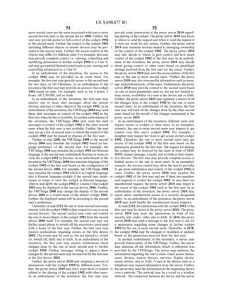 US 9,690,877 B1
51
more second users are the users associated with one or more
second devices such as the second device 2006. Further, the
user may provide partial or full control ofthe cockpit 1902
to the second users. Further, the control to the cockpit 1902
including different objects or remote devices may be pro
vided to the second users. Further, the access control ofthe
objects may differ fordifferent users. Forexample, first user
may provide complete control i.e. viewing, controlling and
modifying permission to his/her cockpit 1902 to a User A,
and maygivepartial/limited control such asjust viewingand
controlling permission to a User B.
In an embodiment of the invention, the access to the
cockpit 1902 may be provided on an event basis. For
example,the firstuser may provide accesstothe second user
for two days, or till Christmas. In an embodiment of the
invention, the first user may providean access to the cockpit
1902 based on time. For example, such as for 4 hours, 3
hours, till 5:30 PM, and so forth.
In an embodiment of the invention, the first user may
receive one or more alert messages about the remote
devices, services or other objects ofthe cockpit 1902. In an
embodimentoftheinvention, the VMThings 2004 may send
these alert messages or control of the cockpit 1902 to the
first userwhen he/she is available. In anotherembodiment of
the invention, the VMThings 2004 may send the alert
messages or control ofthe cockpit 1902 to the other second
users when the first user is not available. Further, the user
may set up a list ofsecond users to whom the control ofthe
cockpit 1902 may be passed in absence of the first user.
Further, at step 2208, the VMThings 2008 at the second
device 2006 may translate the cockpit 1902 based on lan
guage preference of the second user. For example, the
VMThings 2008 may translate thecockpit 1902 into Russian
language ifthe second userunderstands Russian or wants to
view the cockpit 1902 in Russian. In an embodiment ofthe
invention, theVMThings 2008 may translatelanguageofthe
cockpit 1902 ofthe first user based on the configuration of
the second device 2006. For example, the VMThings 2008
may translate the cockpit 1902 which is in English language
into a Russian language cockpit if the second user under
stands or wants to view the cockpit in Russian language.
Then at step 2210, the cockpit 1902 ora menu ofthecockpit
1902 may be displayed at the second device 2006. Further,
the VMThings 2008 may change the display ofthe second
device 2006 to a visual menu of the shared cockpit 1902.
Further, the displayed menu will be according to the second
user's preference.
Thereafter,at step 2212 the one or more second users may
interactwith the cockpit 1902 at their respective oneor more
second devices. The second user(s) may view and control
the one or more objects in the cockpit 1902 from the second
device 2006 itself. For example, the second user may use
his/her smartphone to switch offthe microwave associated
with a home of the first user. Further, the first user may
receive notifications regarding events at the first device
2002. The events may be such as, but not limited to, switch
on, switch off, theft, and so forth. In an embodiment ofthe
invention, the first user may receive notifications about
changes done by the one or more second user to his/her
cockpit 1902. Further, messages asking to approve these
changes bythe secondusers may bereceivedbythefirstuser
at the first device 2002.
Further, the proxy server 2010 may maintain a record of
interactions with the cockpit 1902 by different users. Fur
ther, the proxy server 2010 may have some level ofcontrol
related to the sharing ofthe cockpit 1902 with other users.
In an embodiment of the invention, the first user may
10
15
25
30
35
40
45
50
55
60
65
52
provide some instructions to the proxy server 2010 regard
ing sharingofthecockpit.Theproxy server2010 may know
to whom to send the request and when to send the request if
it does not work for any reason. Further, the proxy server
2010 may maintain records related to managing ownership
of the control of the cockpit 1902. The proxy server 2010
may also decide to whom to give control and how much
control ofthe cockpit 1902 ofthe first user. In an embodi
ment of the invention, the proxy server 2010 may decide
about giving control to other users based on predefined
settings received from the first user (or the users). Further,
theproxy server2010 may save the access pattern ofthe first
user or the one or more second users. Further, the proxy
server2010 may also storeprofile information such as name,
age, andprofession etc. ofthe users. Furthermore, the proxy
server 2010 may provide control to the second users based
on one or more parameters such as, but are not limited to,
time, event, availability ofa user at the device and so forth.
Further, the proxy server 2010 may maintain a record ofall
the changes done to the cockpit 1902 by the one or more
second users. In an embodiment of the invention, the first
user may roll back all the changes done by the other second
users based on the record ofthe changes maintained at the
proxy server 2010.
In an embodiment of the invention, different users may
request access to cockpit of other users. In an exemplary
scenario, the one or more second users may request to get
control over first user's cockpit 1902. For example, a
daughter may request her mom to get access on her cockpit
1902. Therefore, the one or more second users may get
access of the cockpit 1902 of the first user based on the
permission granted by the first user. The request for sharing
the cockpit may be received by the users in form of SMS,
MMS, instant message, e-mails, and so forth attheirrespec
tive devices. The first user may provide complete access or
limited access to the one or more users. In an exemplary
scenario, the reverse control may allow the service provider
to get more information and control ofthe cockpit 1902 of
users. Further, the proxy server 2010 may monitor the
cockpit 1902 ofthe first user and see ifthere are unauthor
ized requests to control the cockpit 1902. In case there are
unauthorized request, the proxy server 2010 may report to
the owner of the cockpit 1902 such as the first user. In an
embodiment of the invention, the proxy server 2010 may
report about unauthorized access to a security designated
entity. In an embodiment of the invention, the proxy server
2010 may itselfhandle the unauthorized access requests.
At step 2214, the interactions with the cockpit 1902 ofthe
first user may be stored at the proxy server 2010. The proxy
server 2010 may store the interactions in form of list,
records, text, audio, video and so forth. At 2216, the proxy
server 2010 may send a message to the first user to ask for
a permission regarding some changes in his/her cockpit
1902 by the one or more second users. Thereafter, at 2218,
the cockpit 1902 may be changed or modified or updated
based on the permission received from the first user.
In another embodiment of the invention, a server may
provide functionality of the VMThings. Further, the server
may maintain all the information which is otherwise was
provided by the VMThings. The server may maintain the
information regarding the one or more visual access menus,
users, devices, remote devices, services, display device,
access device, and so forth. A user at the device such as a
telephone may request information from the server. Further,
the server may sendthe information to the requesting device
over a network. The network may be a wired or a wireless
network. The connection between the device and the server
 