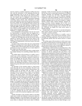 US 9,690,877 B1
53
may be a wired or a wireless connection. Further, the server
may send the information to the requesting device(s) by
using technologies such as, but are not limited to, SMS,
MMS, e-mail, and so forth. Based on the received informa
tion, the content may be displayed at the device. For
example, ifthe userhas requested the information regarding
controlling remote devices, then information of visual
access menu relatedto remotedevices may be received from
the server. Further, the server may display the visual access
menu at the device. In an embodiment ofthe invention, the
server may also provide other functions or features of the
VMThings 108 as explained in the FIGS. 1A-2G. The user
may respond or select an option from the displayed visual
access menus through DTMF tones. The device may be a
telephone or a simple mobile phone.
In an embodiment ofthe invention, the user may access
the functionalities as described above by logging into a
second device Such as a home controller. The user may see
and control devices associated with the home controller.
Further, the VMThings may store the useractivity such as
selection of options from the visual access menus at the
device. This user activity information may be used by the
VMThings fordisplayingthe visualaccess menu tothesame
user next time.
An aspect ofthe invention allows the userto share his/her
cockpit ofcontrolling one or more objects with other users.
Anotheraspect ofthe inventionallows theusersto request
permission to access or control the one or more objects of
the cockpit from the other users.
Anotheraspect ofthe invention provides a cockpitinclud
ing multiple interfaces for controlling multiple objects by a
Se.
Yet another aspect ofthe invention is to enable a user to
control one or more operations of the remote devices or
services through voice commands orgestures orhand move
ments. For example, the user may switch on an air condi
tioner (AC) by showing a thumb up gesture in front ofthe
device. The device may include a camera to detect the
gesture. The VMThings at the device (oraccess device) may
analyzethegestureand control a remote devicebased on the
analysis.
An advantage of the invention relates to visual access
menus that may ask for voice commands. This GUI is for
some userharderto use due to accent or otherproblems. The
database could be provided with the option as been
described before for the system to output voice command
according to user selection of the options or the device
options or the service options. The device may include a
microphone for detecting the Voice commands. VMThings
may analyze the Voice commands and may take the actions
accordingly. Further, the disclosed system and methods
allow the user to give voice commands in different lan
guages. Forexample,theuser may selectan option by giving
a voice command in French language. Furthermore, the user
may select an option (or device options or service options)
from the visual access menu through one or more gestures
orhand movements. In an embodiment ofthe invention, the
user may store one or more gestures forone or more actions.
Forexample, the user may use a thumb up gesture to Switch
on the AC. Similarly the user may store a thumb down
gesture to Switch offan electronic appliance Such as micro
WaV.
Another advantage of the invention relates to providing
visual access menus and enhanced visual access menus in
differentlanguage(s). Inan embodimentofthe invention, the
VMThings ofdevice or the access device may display visual
access menu or enhanced visual access menu in different
10
15
25
30
35
40
45
50
55
60
65
54
languages. Further, the device may have one language and
the user may wantto control and communicate in a different
language. Similarly, the VMThings may understand and
accept Voice inputs from the user in different languages
irrespective ofthe device language. Therefore, the user may
control the remote devices by giving Voice commands in
different languages such as, but are not limited to, English,
Spanish, French, Hindi, Chinese language, Japanese lan
guage, Hawaiian, German language, and so forth. In an
embodiment ofthe invention, the device may not support or
understand a particular language Such as Spanish, but still
the VMThings can display the visual access menus in
Spanish language.
Another aspect ofthe invention is to provide information
about various services to the user using a device such as a
Smart phone anytime anywhere.
Further aspect of the invention is to enable a user to
control operations of the remote devices through a device
including VMThings application. The user may not have to
be physically present near the remote devices to control
them.
Yet anotheraspectofthe invention is to allow users to see
the images ofremote devices in real-time irrespective ofthe
location ofthe remote devices. For example, the user may
see the remote devices such as home appliances present at
his/her home by being present at the office.
Embodiments of the invention are described above with
reference to block diagrams and Schematic illustrations of
methods and systems according to embodiments of the
invention. It will be understood that each block of the
diagrams and combinations ofblocks inthe diagrams can be
implementedby computerprogram instructions. Thesecom
puter program instructions may be loaded onto one or more
general purpose computers, special purpose computers, or
other programmable data processing translator to produce
machines, such that the instructions which execute on the
computers or otherprogrammable dataprocessing translator
create means forimplementingthe functions specified in the
block or blocks. Such computer program instructions may
alsobe stored in a computer-readable memorythatcan direct
a computer or other programmable data processing appara
tus to function in a particular manner, Such that the instruc
tions stored in the computer-readable memory produce an
article of manufacture including instruction means that
implement the function specified in the block or blocks.
While the invention has been described in connection
with what is presently considered to be the most practical
and various embodiments, it is to be understood that the
invention is not to be limited to the disclosed embodiments,
but on the contrary, is intended to cover various modifica
tions and equivalent arrangements included within the spirit
and scope of the appended claims. The invention has been
described in the general context of computing devices,
phone and computer-executable instructions, such as pro
gram modules, being executed by a computer. Generally,
program modules include routines, programs, characters,
components, data structures, etc., that perform particular
tasks or implement particular abstract data types. A person
skilled in the art will appreciate that the invention may be
practiced with other computer system configurations,
including hand-held devices, multiprocessor systems,
microprocessor-based or programmable consumer electron
ics, network PCs, minicomputers, mainframe computers,
and the like. Further, the invention may also be practiced in
distributed computing worlds where tasks are performed by
remote processing devices that are linked through a com
 
