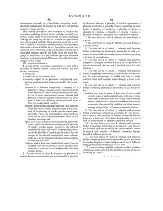 US 9,690,877 B1
55
munications network. In a distributed computing world,
program modules may be located in both local and remote
memory storage devices.
This written description uses examples to disclose the
invention, including the best mode, and also to enable any
person skilled in the art to practice the invention, including
making and using any devices or systems and performing
any incorporated methods. The patentable scope the inven
tion is defined intheclaims, and may includeotherexamples
thatoccurto thoseskilled in theart. Suchotherexamples are
intended to be within the scope of the claims if they have
structural elements that do not differ from the literal lan
guage ofthe claims, or ifthey include equivalent structural
elements with insubstantial differences from the literal lan
guages ofthe claims.
The invention claimed is:
1. A user device to enhance interaction of a user with a
plurality of remote Internet connected devices, the user
device comprising:
a processor;
a connection to the Internet; and
a memory coupled to said processor, said memory com
prising instructions that, when executed by the proces
Sor,
connect to a database comprising a mapping of a
plurality ofvendorspecific menus, which correspond
to the plurality ofremote Internet connected devices,
to one or more standardized menus, wherein said
plurality ofremote Internet connected devices com
prise at least two different menus produced by at
least two independent vendors;
replace, within at least oneuserinterfaceofat least one
ofthe plurality ofremote Internetconnected devices,
each ofthe plurality of vendor specific menus pres
ent on the at least one user interface with at least one
ofthe one or more standardized menus based on the
database mapping; and
upon receiving a selection ofa standardized menu from
a user, utilize the database to determine the plurality
of vendor specific menus mapped to the selected
standardized menu and send a corresponding selec
tion to theplurality ofvendor specific menus that are
mapped to the selected Standardized menu, wherein
said one or more standardized menus each comprise
at least one icon, and
wherein said at least one standardized menu's icon is
different from the information in said database with
respectto atleastone icon ofsaidplurality ofvendor
specific menus.
2. The user device of claim 1, wherein said plurality of
remote Internet connected devices can at least be a plurality
10
15
25
30
35
40
45
50
56
of electronic devices, a plurality of kitchen appliances, a
plurality ofvehicles, a plurality ofdoors, a plurality ofdoor
knobs, a plurality of windows, a plurality of locks, a
plurality of Switches, a plurality of security systems, a
plurality ofelectrical machines or a combination thereof.
3. The user device ofclaim 1, wherein said user device is
a SWC.
4. The user device ofclaim 1, wherein said user device is
a mobile device.
5. The user device of claim 1, wherein said memory
further comprising an instruction, executable by said pro
cessor, to record said user's selection in said memory along
with time of said selection.
6. The user device of claim 1, wherein said database
comprises a category attribute for each of said plurality of
Internet connected devices and a standard menu for said
category.
7. The user device of claim 1, wherein said memory
further comprising instructions, executable by said proces
Sor, for voice recognition to enable said user to make
selection from said standard menu through a voice com
mand.
8. The user device of claim 1, wherein said memory
further comprising instructions executable by said processor
for:
enabling said user to share at least one of said vendor
specific menu or said standard menu, with one or more
other users, wherein at least one ofsaid vendor specific
menu or said standard menu is shared based on time or
occurrence ofan event for enabling said other users to
manage said plurality of Internet connected devices.
9. The user device of claim 1, wherein said memory
further comprising instructions, executable by said proces
Sor, to group said plurality of Internet connected devices
based on at least one of location, functionality or type of
each of said plurality of Internet connected devices.
10. The user device of claim 1, wherein said memory
further comprising instructions, executable by said proces
Sor, to enable said userto utilize said vendor specific menus
to control said plurality of Internet connected devices
located at different locations.
11. The user device of claim 1, wherein said memory
further comprising instructions executable by said processor
to translate language of said standard menu into a different
language based on preferences ofsaid user.
12. A non transitory tangible computer readable medium
comprising instructions for the execution by the processor
according to claim 1.
k k k k k
 