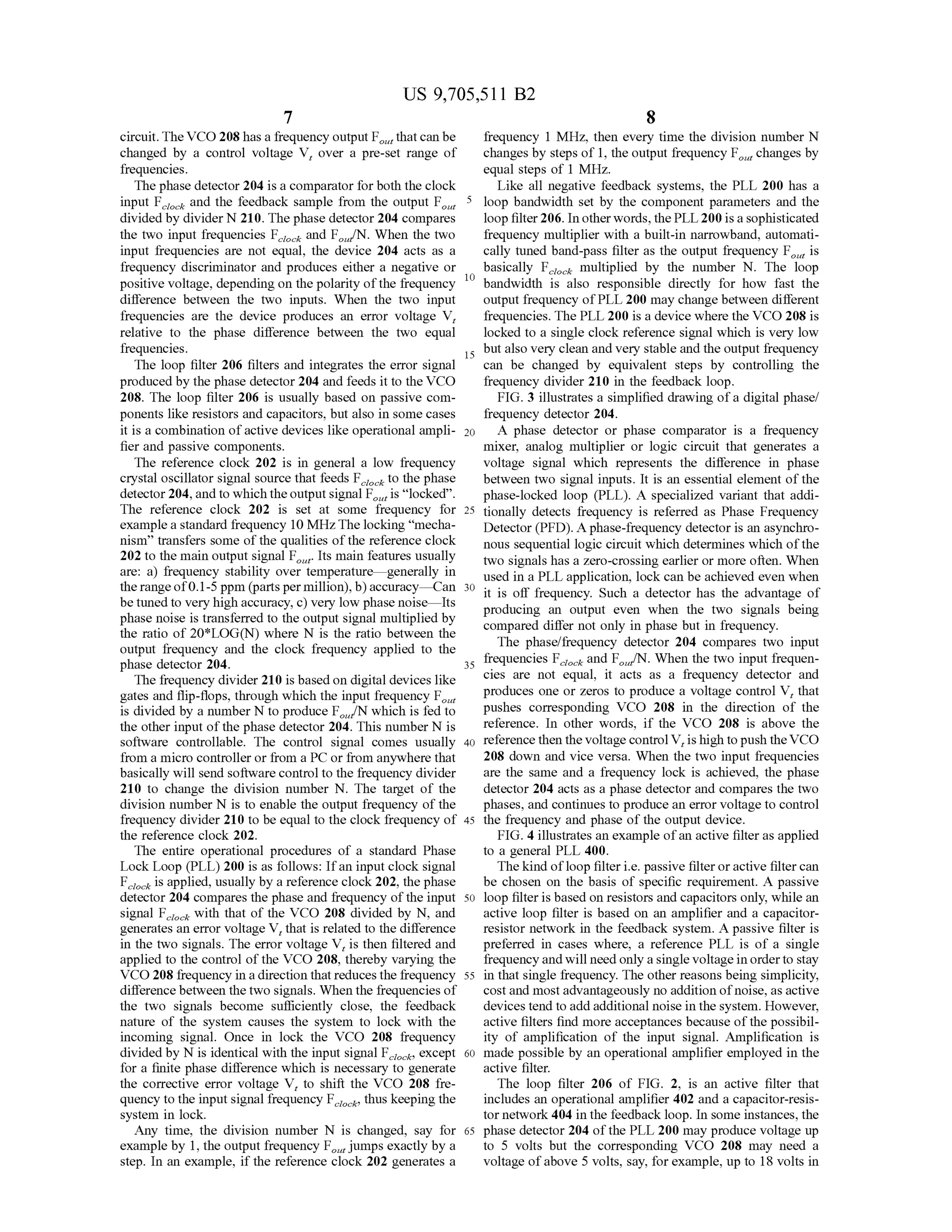 US 9,705,511 B2
7
circuit.TheVCO 208 has a frequency output F thatcan be
changed by a control voltage V, over a pre-set range of
frequencies.
The phase detector 204 is a comparator forboth the clock
input F and the feedback sample from the output F.
divided by divider N210. The phase detector 204 compares
the two input frequencies F and F/N. When the two
input frequencies are not equal, the device 204 acts as a
frequency discriminator and produces either a negative or
positive Voltage, depending on the polarity ofthe frequency
difference between the two inputs. When the two input
frequencies are the device produces an error Voltage V,
relative to the phase difference between the two equal
frequencies.
The loop filter 206 filters and integrates the error signal
produced by the phase detector 204 and feeds it to the VCO
208. The loop filter 206 is usually based on passive com
ponents like resistors and capacitors, but also in some cases
it is a combination ofactive devices like operational ampli
fier and passive components.
The reference clock 202 is in general a low frequency
crystal oscillator signal source that feeds F to the phase
detector204,and to which theoutputsignal F is “locked'.
The reference clock 202 is set at some frequency for
example a standard frequency 10 MHz.The locking “mecha
nism' transfers some ofthe qualities ofthe reference clock
202 to the main output signal F. Its main features usually
are: a) frequency stability over temperature generally in
the rangeof0.1-5 ppm (parts permillion),b)accuracy—Can
be tuned to very high accuracy, c) very low phase noise—Its
phase noise is transferred to the output signal multiplied by
the ratio of 20*LOG(N) where N is the ratio between the
output frequency and the clock frequency applied to the
phase detector 204.
The frequency divider 210 is based on digital devices like
gates and flip-flops, through which the input frequency F.
is divided by a number N to produce F/N which is fed to
the other input ofthe phase detector 204. This number N is
Software controllable. The control signal comes usually
from a micro controller or from a PC or from anywhere that
basically will send software control to the frequency divider
210 to change the division number N. The target of the
division number N is to enable the output frequency ofthe
frequency divider 210 to be equal to the clock frequency of
the reference clock 202.
The entire operational procedures of a standard Phase
Lock Loop (PLL) 200 is as follows: Ifan input clock signal
F is applied, usually by a reference clock202, the phase
detector 204 compares the phase and frequency ofthe input
signal F with that of the VCO 208 divided by N, and
generates an error voltage V, that is related to the difference
in the two signals. The error voltage V, is then filtered and
applied to the control ofthe VCO 208, thereby varying the
VCO 208 frequency in a direction that reduces the frequency
difference between thetwo signals. When the frequencies of
the two signals become sufficiently close, the feedback
nature of the system causes the system to lock with the
incoming signal. Once in lock the VCO 208 frequency
divided by N is identical with the input signal F, except
for a finite phase difference which is necessary to generate
the corrective error voltage V, to shift the VCO 208 fre
quency to the input signal frequency F thus keeping the
system in lock.
Any time, the division number N is changed, say for
example by 1, the output frequency F. jumps exactly by a
step. In an example, if the reference clock 202 generates a
ciocic
5
10
15
25
30
35
40
45
50
55
60
65
8
frequency 1 MHz, then every time the division number N
changes by steps of 1, the output frequency F changes by
equal steps of 1 MHz.
Like all negative feedback systems, the PLL 200 has a
loop bandwidth set by the component parameters and the
loop filter206. In otherwords, the PLL200 is a sophisticated
frequency multiplier with a built-in narrowband, automati
cally tuned band-pass filter as the output frequency F is
basically F multiplied by the number N. The loop
bandwidth is also responsible directly for how fast the
output frequency ofPLL 200 may change between different
frequencies. The PLL 200 is a device where the VCO 208 is
locked to a single clock reference signal which is very low
but also very clean and very stable and the output frequency
can be changed by equivalent steps by controlling the
frequency divider 210 in the feedback loop.
FIG. 3 illustrates a simplified drawing ofa digital phase/
frequency detector 204.
A phase detector or phase comparator is a frequency
mixer, analog multiplier or logic circuit that generates a
Voltage signal which represents the difference in phase
between two signal inputs. It is an essential element ofthe
phase-locked loop (PLL). A specialized variant that addi
tionally detects frequency is referred as Phase Frequency
Detector (PFD). Aphase-frequency detector is an asynchro
nous sequential logic circuit which determines which ofthe
two signals has a Zero-crossing earlier or more often. When
used in a PLL application, lock can be achieved even when
it is off frequency. Such a detector has the advantage of
producing an output even when the two signals being
compared differ not only in phase but in frequency.
The phase/frequency detector 204 compares two input
frequencies F and F/N. When the two input frequen
cies are not equal, it acts as a frequency detector and
produces one or Zeros to produce a Voltage control V, that
pushes corresponding VCO 208 in the direction of the
reference. In other words, if the VCO 208 is above the
reference then the voltagecontrolV, is high topush theVCO
208 down and vice versa. When the two input frequencies
are the same and a frequency lock is achieved, the phase
detector 204 acts as a phase detector and compares the two
phases, and continues to produce an error Voltage to control
the frequency and phase ofthe output device.
FIG. 4 illustrates an example ofan active filter as applied
to a general PLL 400.
The kind ofloop filteri.e. passive filteroractive filtercan
be chosen on the basis of specific requirement. A passive
loop filteris based on resistors and capacitors only, while an
active loop filter is based on an amplifier and a capacitor
resistor network in the feedback system. A passive filter is
preferred in cases where, a reference PLL is of a single
frequencyand will need only a single Voltage in orderto stay
in that single frequency. The other reasons being simplicity,
costand mostadvantageously no addition ofnoise, as active
devices tend to add additional noise in thesystem. However,
active filters find more acceptances because ofthe possibil
ity of amplification of the input signal. Amplification is
made possible by an operational amplifier employed in the
active filter.
The loop filter 206 of FIG. 2, is an active filter that
includes an operational amplifier 402 and a capacitor-resis
tor network 404 in the feedback loop. In some instances, the
phase detector 204 ofthe PLL 200 may produce voltage up
to 5 volts but the corresponding VCO 208 may need a
voltage ofabove 5 volts, say, forexample, up to 18 volts in
data
 