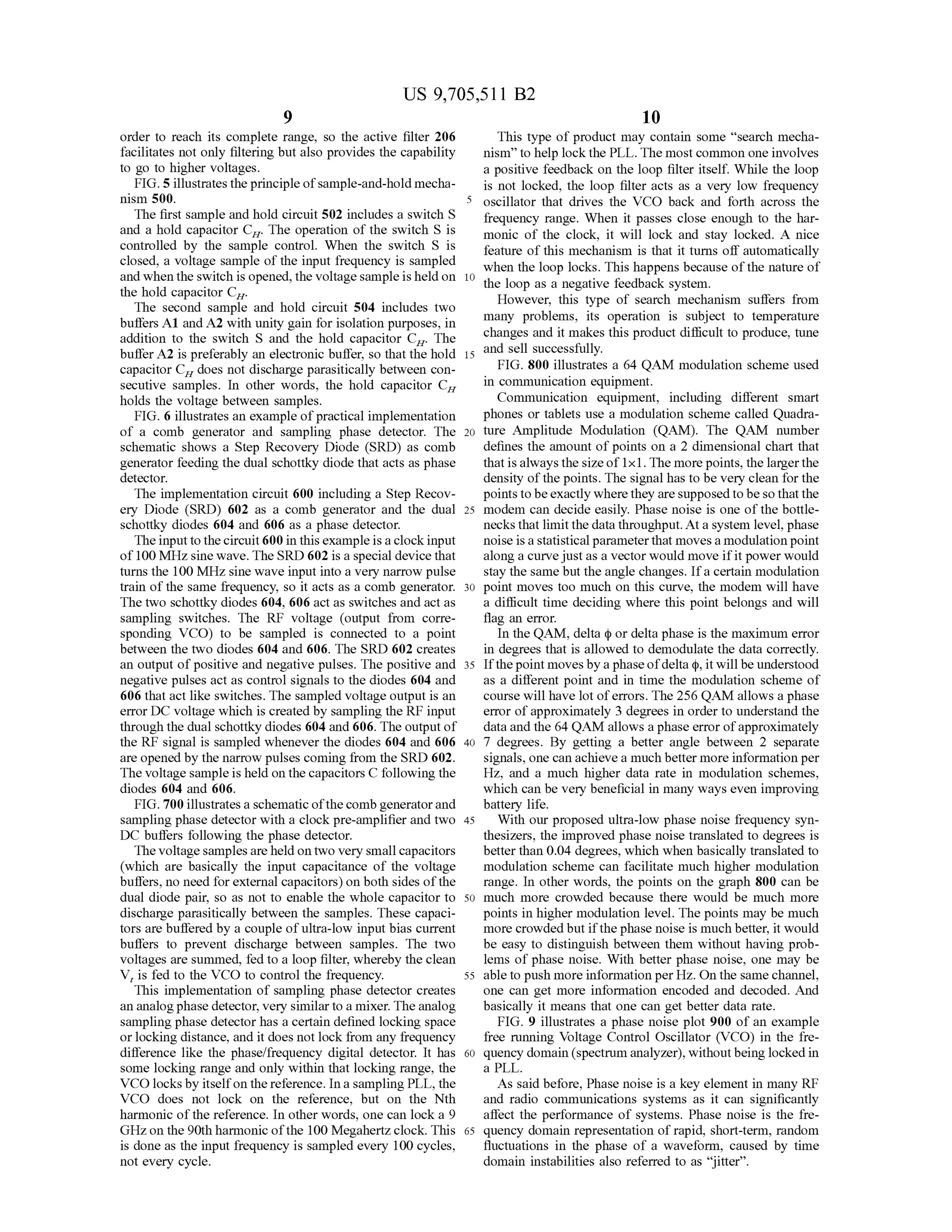 US 9,705,511 B2
order to reach its complete range, so the active filter 206
facilitates not only filtering but also provides the capability
to go to higher Voltages.
FIG. 5 illustrates the principleofsample-and-hold mecha
nism 500.
The first sample and hold circuit 502 includes a switch S
and a hold capacitor C. The operation of the Switch S is
controlled by the sample control. When the switch S is
closed, a Voltage sample ofthe input frequency is sampled
and when the Switch is opened,the Voltagesampleis held on
the hold capacitor C.
The second sample and hold circuit 504 includes two
buffers A1 and A2 with unity gain for isolation purposes, in
addition to the switch S and the hold capacitor C. The
buffer A2 is preferably an electronic buffer, so that the hold
capacitor C does not discharge parasitically between con
secutive samples. In other words, the hold capacitor C.
holds the Voltage between samples.
FIG. 6 illustrates an example ofpractical implementation
of a comb generator and sampling phase detector. The
schematic shows a Step Recovery Diode (SRD) as comb
generator feeding the dual Schottky diode that acts as phase
detector.
The implementation circuit 600 including a Step Recov
ery Diode (SRD) 602 as a comb generator and the dual
schottky diodes 604 and 606 as a phase detector.
The input to thecircuit 600 in thisexample is a clockinput
of 100 MHz sine wave. The SRD 602 is a special device that
turns the 100 MHz sine wave input into a very narrow pulse
train ofthe same frequency, so it acts as a comb generator.
The two schottky diodes 604, 606 act as switches and act as
sampling switches. The RF voltage (output from corre
sponding VCO) to be sampled is connected to a point
between the two diodes 604 and 606. The SRD 602 creates
an output ofpositive and negative pulses. The positive and
negative pulses act as control signals to the diodes 604 and
606 that act like switches. The sampled voltage output is an
error DC voltage which is created by sampling the RF input
through the dual schottky diodes 604 and 606. The output of
the RF signal is sampled whenever the diodes 604 and 606
are opened by the narrow pulses coming from the SRD 602.
The voltage sampleis held on thecapacitors C following the
diodes 604 and 606.
FIG. 700 illustratesa schematic ofthecombgeneratorand
sampling phase detector with a clock pre-amplifier and two
DC buffers following the phase detector.
TheVoltagesamplesareheld ontwo very Small capacitors
(which are basically the input capacitance of the Voltage
buffers, no need for external capacitors) on both sides ofthe
dual diode pair, so as not to enable the whole capacitor to
discharge parasitically between the samples. These capaci
tors are buffered by a couple ofultra-low input bias current
buffers to prevent discharge between samples. The two
voltages are summed, fed to a loop filter, whereby the clean
V, is fed to the VCO to control the frequency.
This implementation of Sampling phase detector creates
an analogphase detector, very similar to a mixer. The analog
sampling phase detector has a certain defined locking space
orlocking distance, and it does not lock from any frequency
difference like the phase/frequency digital detector. It has
Some locking range and only within that locking range, the
VCO locksby itselfon the reference. In a sampling PLL, the
VCO does not lock on the reference, but on the Nth
harmonic ofthe reference. In other words, one can lock a 9
GHzon the 90th harmonic ofthe 100 Megahertzclock. This
is done as the input frequency is sampled every 100 cycles,
not every cycle.
10
15
25
30
35
40
45
50
55
60
65
10
This type of product may contain some “search mecha
nism' to help lockthe PLL. The mostcommon one involves
a positive feedback on the loop filter itself. While the loop
is not locked, the loop filter acts as a very low frequency
oscillator that drives the VCO back and forth across the
frequency range. When it passes close enough to the har
monic of the clock, it will lock and stay locked. A nice
feature ofthis mechanism is that it turns off automatically
when the loop locks. This happens because ofthe nature of
the loop as a negative feedback system.
However, this type of search mechanism suffers from
many problems, its operation is subject to temperature
changes and it makes this product difficult to produce, tune
and sell Successfully.
FIG. 800 illustrates a 64 QAM modulation scheme used
in communication equipment.
Communication equipment, including different Smart
phones or tablets use a modulation scheme called Quadra
ture Amplitude Modulation (QAM). The QAM number
defines the amount ofpoints on a 2 dimensional chart that
that isalways the sizeof1x1.The more points, the largerthe
density ofthe points. The signal has to be very clean for the
points tobeexactly wherethey are supposed to beso thatthe
modem can decide easily. Phase noise is one of the bottle
necksthat limitthe datathroughput. At a system level, phase
noise isastatisticalparameterthat movesa modulationpoint
along a curvejust as a vector would move ifit power would
stay the same but the angle changes. Ifa certain modulation
point moves too much on this curve, the modem will have
a difficult time deciding where this point belongs and will
flag an error.
In the QAM, delta (p or delta phase is the maximum error
in degrees that is allowed to demodulate the data correctly.
Ifthepoint movesby a phaseofdelta (p, itwill be understood
as a different point and in time the modulation scheme of
course will have lot oferrors. The 256 QAM allows a phase
error ofapproximately 3 degrees in order to understand the
data and the 64 QAM allows a phase errorofapproximately
7 degrees. By getting a better angle between 2 Separate
signals, one can achieve a much better more information per
HZ, and a much higher data rate in modulation schemes,
which can be very beneficial in many ways even improving
battery life.
With our proposed ultra-low phase noise frequency syn
thesizers, the improved phase noise translated to degrees is
better than 0.04 degrees, which when basically translated to
modulation scheme can facilitate much higher modulation
range. In other words, the points on the graph 800 can be
much more crowded because there would be much more
points in higher modulation level. The points may be much
more crowdedbutifthe phase noise is much better, it would
be easy to distinguish between them without having prob
lems ofphase noise. With better phase noise, one may be
able to push more information perHz. On the samechannel,
one can get more information encoded and decoded. And
basically it means that one can get better data rate.
FIG. 9 illustrates a phase noise plot 900 of an example
free running Voltage Control Oscillator (VCO) in the fre
quency domain (spectrum analyzer), withoutbeing locked in
a PLL.
As said before, Phase noise is a key element in many RF
and radio communications systems as it can significantly
affect the performance of systems. Phase noise is the fre
quency domain representation ofrapid, short-term, random
fluctuations in the phase of a waveform, caused by time
domain instabilities also referred to as "jitter.
 