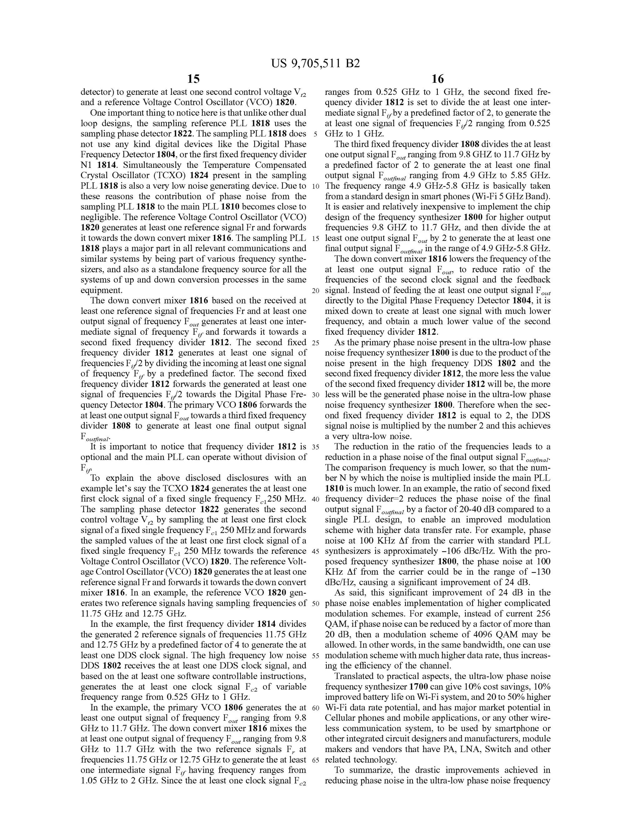 US 9,705,511 B2
15
detector) to generate at least one second control Voltage V,
and a reference Voltage Control Oscillator (VCO) 1820.
One important thingto noticehere is thatunlikeotherdual
loop designs, the sampling reference PLL 1818 uses the
samplingphase detector 1822. The sampling PLL 1818 does
not use any kind digital devices like the Digital Phase
Frequency Detector 1804, orthe firstfixed frequency divider
N1 1814. Simultaneously the Temperature Compensated
Crystal Oscillator (TCXO) 1824 present in the sampling
PLL 1818 is also a very low noise generating device. Due to
these reasons the contribution of phase noise from the
sampling PLL 1818 to the main PLL 1810 becomes close to
negligible. The reference Voltage Control Oscillator (VCO)
1820 generates at least one reference signal Fr and forwards
it towards the down convert mixer 1816. The sampling PLL
1818 plays a major part in all relevant communications and
similar systems by being part of various frequency synthe
sizers, and also as a standalone frequency source for all the
systems of up and down conversion processes in the same
equipment.
The down convert mixer 1816 based on the received at
least one reference signal offrequencies Fr and at least one
output signal offrequency F, generates at least one inter
mediate signal of frequency F, and forwards it towards a
second fixed frequency divider 1812. The second fixed
frequency divider 1812 generates at least one signal of
frequencies F/2by dividing theincomingatleastonesignal
of frequency F., by a predefined factor. The second fixed
frequency divider 1812 forwards the generated at least one
signal of frequencies F/2 towards the Digital Phase Fre
quency Detector 1804.Theprimary VCO 1806 forwards the
at leastoneoutputsignal F,towards athirdfixedfrequency
divider 1808 to generate at least one final output signal
Fou vaal
is important to notice that frequency divider 1812 is
optional and the main PLL can operate without division of
Fr.
"To explain the above disclosed disclosures with an
example let’s say the TCXO 1824 generates the at least one
first clock signal of a fixed single frequency F250 MHz.
The sampling phase detector 1822 generates the second
control voltage V, by sampling the at least one first clock
signalofa fixed single frequency F 250MHzandforwards
the sampled values ofthe at least one first clock signal ofa
fixed single frequency F 250 MHz towards the reference
Voltage Control Oscillator (VCO) 1820. The reference Volt
age Control Oscillator(VCO) 1820 generatestheat leastone
reference signal Frand forwards ittowards the down convert
mixer 1816. In an example, the reference VCO 1820 gen
erates two reference signals having sampling frequencies of
11.75 GHZ and 12.75 GHZ.
In the example, the first frequency divider 1814 divides
the generated 2 reference signals offrequencies 11.75 GHz
and 12.75 GHz by a predefined factor of4 to generate the at
least one DDS clock signal. The high frequency low noise
DDS 1802 receives the at least one DDS clock signal, and
based on the at least one software controllable instructions,
generates the at least one clock signal F of variable
frequency range from 0.525 GHZ to 1 GHz.
In the example, the primary VCO 1806 generates the at
least one output signal of frequency F, ranging from 9.8
GHZ to 11.7GHZ. The down convert mixer 1816 mixes the
at least one output signal offrequency F, ranging from 9.8
GHz to 11.7 GHz with the two reference signals F. at
frequencies 11.75 GHZ, or 12.75 GHZ to generate the at least
one intermediate signal F, having frequency ranges from
1.05 GHZ to 2 GHz. Since the at least one clock signal F.
10
15
25
30
35
40
45
50
55
60
65
16
ranges from 0.525 GHZ to 1 GHz, the second fixed fre
quency divider 1812 is set to divide the at least one inter
mediate signal F by apredefined factorof2, togenerate the
at least one signal of frequencies F/2 ranging from 0.525
GHz to 1 GHz.
The third fixed frequency divider 1808 divides theat least
one output signal Franging from 9.8 GHZ to 11.7GHZby
a predefined factor of 2 to generate the at least one final
output signal Fa ranging from 4.9 GHz to 5.85 GHz.
The frequency range 4.9 GHZ-5.8 GHz is basically taken
froma standard design in Smartphones (Wi-Fi 5 GHZ Band).
It is easier and relatively inexpensive to implement the chip
design ofthe frequency synthesizer 1800 for higher output
frequencies 9.8 GHZ to 11.7GHZ, and then divide the at
least one output signal F by 2 to generate the at least one
final outputsignal F in the range of4.9 GHz-5.8 GHz.
The down convert mixer 1816 lowers thefrequency ofthe
at least one output signal F, to reduce ratio of the
frequencies of the second clock signal and the feedback
signal. Instead of feeding the at least one output signal F,
directly to the Digital Phase Frequency Detector 1804, it is
mixed down to create at least one signal with much lower
frequency, and obtain a much lower value of the second
fixed frequency divider 1812.
As the primary phase noise present in the ultra-low phase
noise frequency synthesizer 1800 is due to theproductofthe
noise present in the high frequency DDS 1802 and the
second fixed frequency divider 1812, the more less the value
ofthe second fixed frequency divider 1812 will be, the more
less will be the generated phase noise in the ultra-low phase
noise frequency synthesizer 1800. Therefore when the sec
ond fixed frequency divider 1812 is equal to 2, the DDS
signal noise is multiplied by the number 2 and this achieves
a very ultra-low noise.
The reduction in the ratio of the frequencies leads to a
reduction in a phase noise ofthe final output signal Fin.
The comparison frequency is much lower, so that the num
ber N by which the noise is multiplied inside the main PLL
1810 is much lower. In an example, the ratio ofsecond fixed
frequency divider-2 reduces the phase noise of the final
output signal Flat by a factor of20-40 dB compared to a
single PLL design, to enable an improved modulation
scheme with higher data transfer rate. For example, phase
noise at 100 KHZ Affrom the carrier with standard PLL
synthesizers is approximately -106 dBc/Hz. With the pro
posed frequency synthesizer 1800, the phase noise at 100
KHZ Affrom the carrier could be in the range of -130
dBC/HZ, causing a significant improvement of 24 dB.
As said, this significant improvement of 24 dB in the
phase noise enables implementation of higher complicated
modulation schemes. For example, instead of current 256
QAM, ifphase noisecanbe reducedby a factorofmore than
20 dB, then a modulation scheme of 4096 QAM may be
allowed. In other words, in the samebandwidth, one can use
modulation scheme with much higher data rate,thus increas
ing the efficiency ofthe channel.
Translated to practical aspects, the ultra-low phase noise
frequency synthesizer 1700 can give 10% cost savings, 10%
improvedbattery life on Wi-Fi system, and 20to 50%higher
Wi-Fi data rate potential, and has major market potential in
Cellular phones and mobile applications, or any other wire
less communication system, to be used by Smartphone or
otherintegrated circuitdesigners and manufacturers, module
makers and vendors that have PA, LNA, Switch and other
related technology.
To Summarize, the drastic improvements achieved in
reducing phase noise in the ultra-low phase noise frequency
 