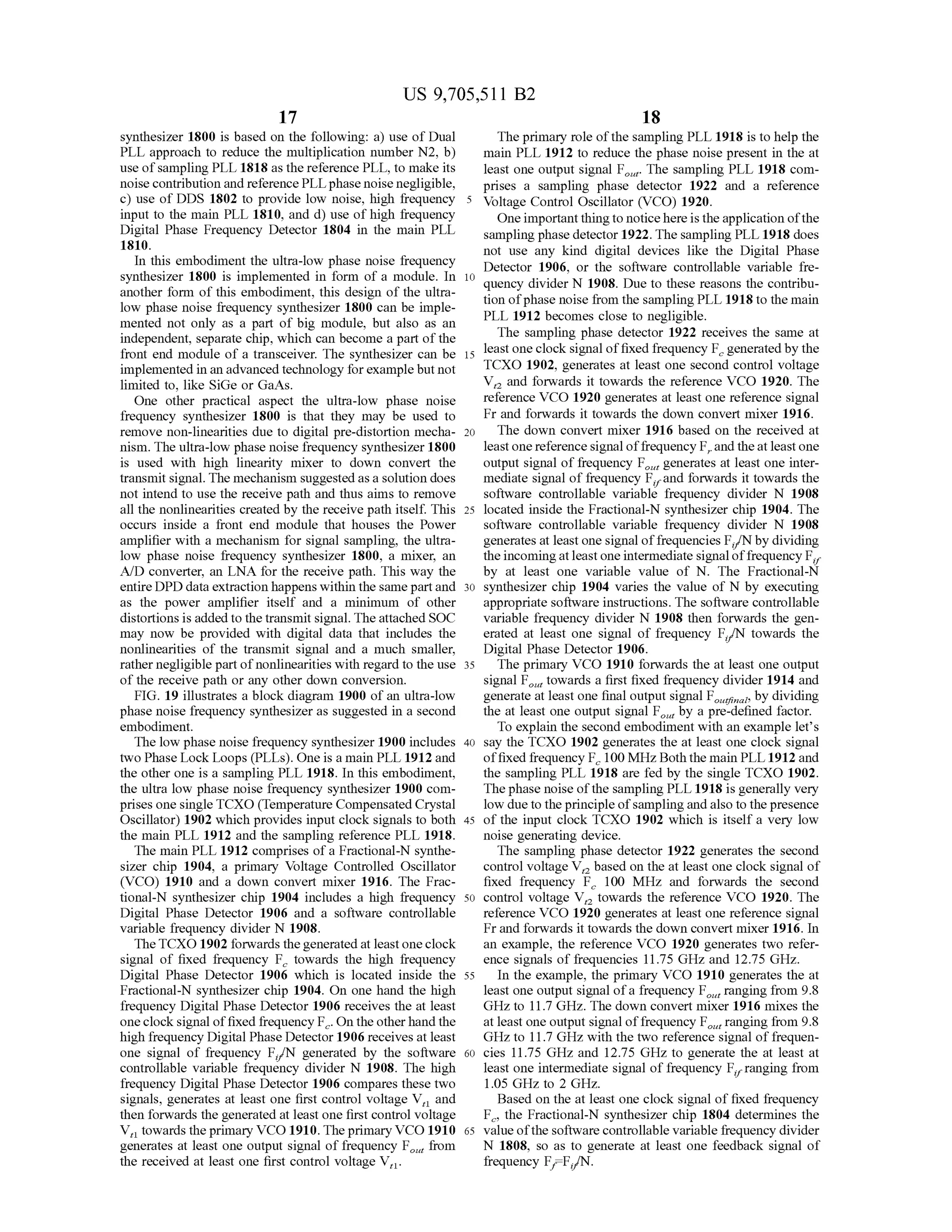 US 9,705,511 B2
17
synthesizer 1800 is based on the following: a) use of Dual
PLL approach to reduce the multiplication number N2, b)
use ofsampling PLL 1818 as the reference PLL, to make its
noise contribution and reference PLLphase noise negligible,
c) use of DDS 1802 to provide low noise, high frequency
input to the main PLL 1810, and d) use ofhigh frequency
Digital Phase Frequency Detector 1804 in the main PLL
1810.
In this embodiment the ultra-low phase noise frequency
synthesizer 1800 is implemented in form of a module. In
another form of this embodiment, this design of the ultra
low phase noise frequency synthesizer 1800 can be imple
mented not only as a part of big module, but also as an
independent, separate chip, which can become a part ofthe
front end module of a transceiver. The synthesizer can be
implemented in an advanced technology forexamplebut not
limited to, like SiGe or GaAs.
One other practical aspect the ultra-low phase noise
frequency synthesizer 1800 is that they may be used to
remove non-linearities due to digital pre-distortion mecha
nism. The ultra-low phase noise frequency synthesizer 1800
is used with high linearity mixer to down convert the
transmit signal. The mechanism Suggested as a solution does
not intend to use the receive path and thus aims to remove
all the nonlinearities created by the receive path itself. This
occurs inside a front end module that houses the Power
amplifier with a mechanism for signal sampling, the ultra
low phase noise frequency synthesizer 1800, a mixer, an
A/D converter, an LNA for the receive path. This way the
entire DPD data extraction happens within the same partand
as the power amplifier itself and a minimum of other
distortions is addedtothetransmit signal. The attached SOC
may now be provided with digital data that includes the
nonlinearities of the transmit signal and a much smaller,
rather negligible part ofnonlinearities with regard to the use
of the receive path or any other down conversion.
FIG. 19 illustrates a block diagram 1900 ofan ultra-low
phase noise frequency synthesizer as Suggested in a second
embodiment.
The low phase noise frequency synthesizer 1900 includes
two Phase Lock Loops (PLLs). One is a main PLL 1912 and
the other one is a sampling PLL 1918. In this embodiment,
the ultra low phase noise frequency synthesizer 1900 com
prises one singleTCXO (Temperature Compensated Crystal
Oscillator) 1902 which provides input clock signals to both
the main PLL 1912 and the sampling reference PLL 1918.
The main PLL 1912 comprises ofa Fractional-N synthe
sizer chip 1904, a primary Voltage Controlled Oscillator
(VCO) 1910 and a down convert mixer 1916. The Frac
tional-N synthesizer chip 1904 includes a high frequency
Digital Phase Detector 1906 and a software controllable
variable frequency divider N 1908.
TheTCXO 1902 forwards thegenerated at leastoneclock
signal of fixed frequency F, towards the high frequency
Digital Phase Detector 1906 which is located inside the
Fractional-N synthesizer chip 1904. On one hand the high
frequency Digital Phase Detector 1906 receives the at least
oneclocksignal offixed frequency F. On the otherhand the
high frequency Digital Phase Detector 1906 receivesat least
one signal of frequency F/N generated by the software
controllable variable frequency divider N 1908. The high
frequency Digital Phase Detector 1906 compares these two
signals, generates at least one first control voltage V, and
then forwards the generated at least one first control Voltage
V, towards the primary VCO 1910. Theprimary VCO 1910
generates at least one output signal offrequency F, from
the received at least one first control Voltage V,.
data
10
15
25
30
35
40
45
50
55
60
65
18
The primary role ofthe sampling PLL 1918 is to help the
main PLL 1912 to reduce the phase noise present in the at
least one output signal F. The sampling PLL 1918 com
prises a sampling phase detector 1922 and a reference
Voltage Control Oscillator (VCO) 1920.
One importantthingto noticehere istheapplication ofthe
sampling phase detector 1922. The sampling PLL 1918 does
not use any kind digital devices like the Digital Phase
Detector 1906, or the software controllable variable fre
quency divider N 1908. Due to these reasons the contribu
tion ofphase noise from the sampling PLL 1918 to the main
PLL 1912 becomes close to negligible.
The sampling phase detector 1922 receives the same at
least one clock signal offixed frequency F, generatedby the
TCXO 1902, generates at least one second control voltage
V, and forwards it towards the reference VCO 1920. The
reference VCO 1920 generates at least one reference signal
Fr and forwards it towards the down convert mixer 1916.
The down convert mixer 1916 based on the received at
least one reference signal offrequency F, andtheat leastone
output signal offrequency F, generates at least one inter
mediate signal offrequency F, and forwards it towards the
software controllable variable frequency divider N 1908
located inside the Fractional-N synthesizer chip 1904. The
software controllable variable frequency divider N 1908
generatesat leastonesignal offrequencies F/Nby dividing
theincomingatleast oneintermediate signaloffrequency F,
by at least one variable value of N. The Fractional-N
synthesizer chip 1904 varies the value of N by executing
appropriate software instructions. The software controllable
variable frequency divider N 1908 then forwards the gen
erated at least one signal of frequency F/N towards the
Digital Phase Detector 1906.
The primary VCO 1910 forwards the at least one output
signal F, towards a first fixed frequency divider 1914 and
generate at least one final outputsignal Flat,by dividing
the at least one output signal F by a pre-defined factor.
To explain the second embodiment with an example let's
say the TCXO 1902 generates the at least one clock signal
offixed frequency F. 100 MHz. Both the main PLL 1912and
the sampling PLL 1918 are fed by the single TCXO 1902.
The phase noise ofthe sampling PLL 1918 is generally very
low due to the principle ofsampling andalso to thepresence
of the input clock TCXO 1902 which is itself a very low
noise generating device.
The sampling phase detector 1922 generates the second
control voltage V, based on the at least one clock signal of
fixed frequency F. 100 MHz and forwards the second
control voltage V, towards the reference VCO 1920. The
reference VCO 1920 generates at least one reference signal
Fr and forwards it towards the down convert mixer 1916. In
an example, the reference VCO 1920 generates two refer
ence signals offrequencies 11.75 GHZ and 12.75 GHz.
In the example, the primary VCO 1910 generates the at
least one output signal ofa frequency F, ranging from 9.8
GHZ to 11.7GHZ. The down convert mixer 1916 mixes the
at least one output signal offrequency F, ranging from 9.8
GHz to 11.7GHZ with the two reference signal offrequen
cies 11.75 GHz and 12.75 GHZ to generate the at least at
least one intermediate signal offrequency F, ranging from
1.05 GHZ to 2 GHZ.
Based on the at least one clock signal of fixed frequency
F, the Fractional-N synthesizer chip 1804 determines the
valueofthe software controllable variable frequency divider
N 1808, so as to generate at least one feedback signal of
frequency F, F./N.
 