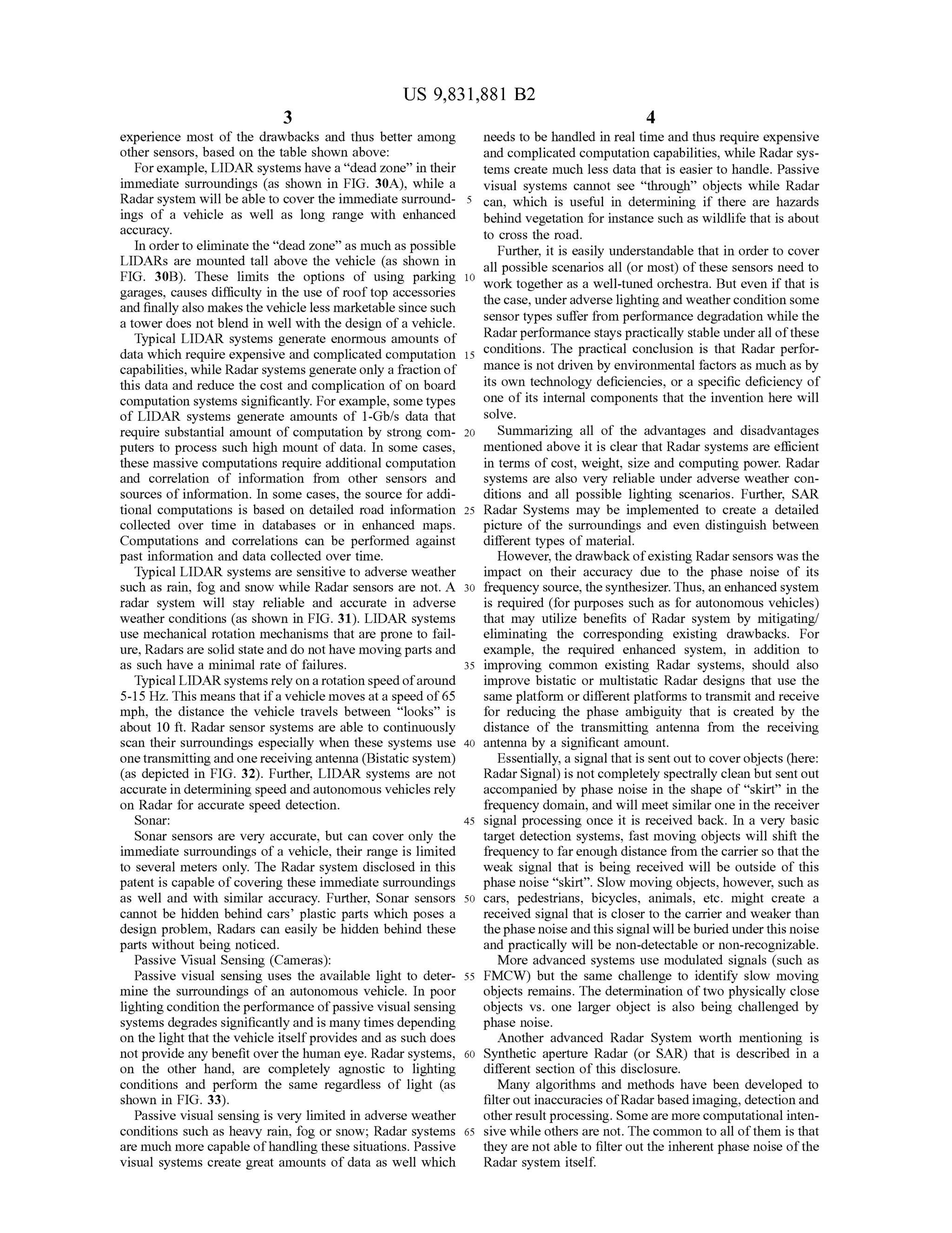 US 9,831,881 B2
experience most of the drawbacks and thus better among needs to be handled in realtimeand thusrequire expensive
other sensors, based on the table shown above: and complicated computation capabilities,while Radarsys
For example,LIDAR systemshave a “dead zone” in their tems create much less data that is easier to handle. Passive
immediate surroundings (as shown in FIG . 30A ), while a visual systems cannot see “ through ” objects while Radar
Radar system will be able to cover the immediate surround- 5 can, which is useful in determining if there are hazards
ings of a vehicle as well as long range with enhanced behind vegetation forinstance such aswildlife thatis aboutaccuracy. to cross the road .
In order to eliminate the “dead zone” asmuch as possible Further, it is easily understandable that in order to cover
LIDARs are mounted tall above the vehicle (as shown in allpossible scenarios all (ormost) of these sensors need toFIG . 30B). These limits the options of using parking 10 work together as a well-tuned orchestra. But even if that isgarages, causes difficulty in the use of roof top accessories the case,underadverse lighting and weather condition someand finally also makesthe vehicle lessmarketable since such sensor types suffer from performance degradation while thea tower does notblend in well with the design of a vehicle.
TypicalLIDAR systemsgenerate enormous amounts of Radarperformance stayspractically stable under all of these
datawhich require expensive and complicated computation 15 conmplicated computation 15 conditions. The practical conclusion is that Radar perfor
capabilities,while Radar systems generate only a fraction of mance is notdriven by environmentalfactors asmuch asby
this data and reduce the cost and complication of on board its own technology deficiencies, or a specific deficiency of
computation systemssignificantly.For example,sometypes one ofits internal components thatthe invention here will
of LIDAR systems generate amounts of 1-Gb/s data that solve.
require substantial amount of computation by strong com - 20 Summarizing all of the advantages and disadvantages
puters to process such high mount of data. In some cases, mentioned above it is clear that Radar systemsare efficient
thesemassive computations require additional computation in termsof cost, weight, size and computing power. Radar
and correlation of information from other sensors and systems are also very reliable under adverse weather con
sources of information. In some cases, the source for addi- ditions and all possible lighting scenarios. Further, SAR
tional computations is based on detailed road information 25 Radar Systems may be implemented to create a detailed
collected over time in databases or in enhanced maps. picture of the surroundings and even distinguish between
Computations and correlations can be performed against different types ofmaterial.
past information and data collected over time. However, the drawback ofexisting Radarsensors was the
Typical LIDAR systemsare sensitiveto adverse weather impact on their accuracy due to the phase noise of its
such as rain , fog and snow while Radar sensors are not. A 30 frequency source,the synthesizer. Thus, an enhanced system
radar system will stay reliable and accurate in adverse is required (for purposes such as for autonomous vehicles)
weather conditions (as shown in FIG . 31). LIDAR systems that may utilize benefits of Radar system by mitigating
use mechanical rotation mechanisms that are prone to fail- eliminating the corresponding existing drawbacks. For
ure,Radars are solid state and do nothavemovingparts and example, the required enhanced system , in addition to
as such have a minimal rate of failures. 35 improving common existing Radar systems, should also
TypicalLIDAR systemsrely on a rotation speed ofaround improve bistatic or multistatic Radar designs that use the
5 -15 Hz. Thismeans thatif a vehicle moves at a speed of65 sameplatform or differentplatformsto transmit and receive
mph, the distance the vehicle travels between “ looks” is for reducing the phase ambiguity that is created by the
about 10 ft. Radar sensor systems are able to continuously distance of the transmitting antenna from the receiving
scan their surroundings especially when these systemsuse 40 antenna by a significant amount.
one transmitting and onereceiving antenna (Bistatic system ) Essentially, a signalthatis sentoutto cover objects (here:
(as depicted in FIG . 32). Further, LIDAR systems are not Radar Signal) is not completely spectrally clean butsentout
accurate in determining speed and autonomous vehicles rely accompanied by phase noise in the shape of "skirt” in the
on Radar for accurate speed detection. frequency domain ,and will meet similar one in the receiver
Sonar: 45 signal processing once it is received back . In a very basic
Sonar sensors are very accurate, but can cover only the target detection systems, fastmoving objects will shift the
immediate surroundings of a vehicle, their range is limited frequency to far enough distance from the carrier so that the
to severalmeters only. The Radar system disclosed in this weak signal that is being received will be outside of this
patent is capable ofcovering these immediate surroundings phase noise " skirt”. Slow moving objects,however, such as
as well and with similar accuracy. Further, Sonar sensors 50 cars, pedestrians, bicycles, animals, etc . might create a
cannot be hidden behind cars' plastic parts which poses a received signal that is closer to the carrier and weaker than
design problem , Radars can easily be hidden behind these thephasenoiseand this signalwillbeburied under this noise
parts withoutbeing noticed. and practically willbe non -detectable or non-recognizable.
Passive VisualSensing (Cameras): More advanced systemsuse modulated signals (such as
Passive visual sensing uses the available light to deter- 55 FMCW ) but the same challenge to identify slow moving
mine the surroundings of an autonomous vehicle. In poor objects remains. The determination of two physically close
lighting condition theperformance ofpassive visualsensing objects vs. one larger object is also being challenged by
systemsdegrades significantly and ismany times depending phase noise.
on the light thatthe vehicle itselfprovides and assuch does Another advanced Radar System worth mentioning is
not provide any benefit over the human eye. Radar systems, 60 Synthetic aperture Radar (or SAR ) that is described in a
on the other hand, are completely agnostic to lighting different section ofthis disclosure.
conditions and perform the same regardless of light (as Many algorithms and methods have been developed to
shown in FIG . 33). filter out inaccuracies ofRadarbased imaging,detection and
Passive visual sensing is very limited in adverse weather other result processing.Somearemore computationalinten
conditions such as heavy rain , fog or snow ; Radar systems 65 sive while others are not. The common to all ofthem is that
aremuch more capable ofhandling these situations. Passive they are not able to filter out the inherent phase noise of the
visual systemscreate great amounts of data as well which Radar system itself.
 