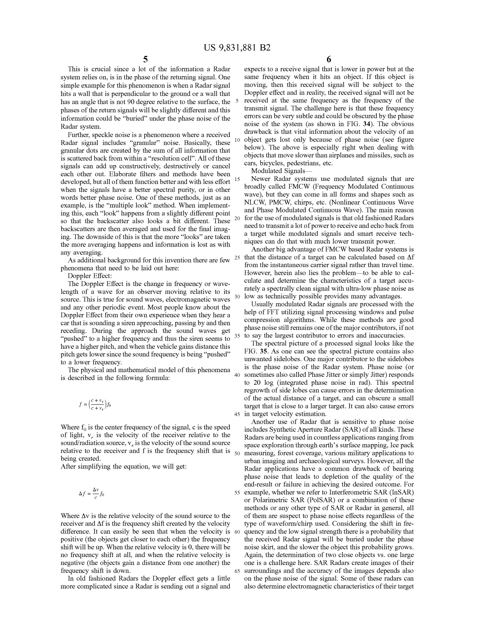 US 9,831,881 B2
This is crucial since a lot of the information a Radar expects to a receive signalthatis lowerin powerbutatthe
system relies on, is in the phase of the returning signal. One same frequency when it hits an object. If this object is
simple example for this phenomenon iswhen a Radar signal moving, then this received signal will be subject to the
hits a wall that is perpendicular to the ground or a wall that Doppler effectand in reality, thereceived signalwill notbe
has an angle that is not 90 degree relative to the surface, the 5 received at the same frequency as the frequency of the
phasesofthe return signals willbeslightly differentand this transmit signal. The challenge here is that these frequency
information could be "buried” under the phase noise ofthe errors canbevery subtleand could beobscured by thephase
Radar system . noise of the system (as shown in FIG . 34). The obvious
drawback is that vital information about the velocity of anFurther, speckle noiseis a phenomenon where a received
Radar signal includes “ granular” noise. Basically, thesede 10 object gets lost only because of phase noise (see figure
granular dots are created by the sum ofall information that below ). The above is especially right when dealing with
is scattered back from within a “resolution cell” .Allofthese objects thatmove slower than airplanes and missiles,such as
signals can add up constructively, destructively or cancel cars,bicycles,pedestrians, etc.
each other out. Elaborate filters and methods have been Modulated Signals—
developed,butall ofthem function betterandwith less effort Newer Radar systems use modulated signals that are
when the signals have a better spectral purity, or in other broadly called FMCW (Frequency Modulated Continuous
wave), but they can come in all forms and shapes such aswords better phase noise. One of thesemethods, just as an
example, is the “multiple look” method. When implement NLCW , PMCW , chirps, etc. (Nonlinear Continuous Wave
and Phase Modulated Continuous Wave). The main reasoningthis, each “ look” happensfrom a slightly differentpoint
so that the backscatter also looks a bit different. These 20se 20 for the use ofmodulated signals is that old fashionedRadars
backscatters are then averaged and used for the final imag need to transmit a lotofpower to receive and echoback from
a target while modulated signals and smart receive teching. The downside of this is that themore “looks” are taken
niques can do thatwith much lower transmit power.the more averaging happens and information is lostas with Another big advantage ofFMCW based Radar systemsisany averaging.
As additionalbackground forthis invention there are fewere are few 25 that the distance of a target can be calculated based on Af25 from the instantaneous carrier signal rather than travel time.phenomena thatneed to be laid outhere:
Doppler Effect: However, herein also lies the problem — to be able to cal
culate and determine the characteristics of a target accuThe Doppler Effect is the change in frequency or wave rately a spectrally clean signalwith ultra-low phase noise aslength of a wave for an observer moving relative to its
source. This is true for sound waves, electromagneticwaves 30 low as technically possible providesmany advantages.
and any other periodic event.Mostpeople know about the Usually modulated Radar signals are processed with the
Doppler Effect from their own experience when they hear a help of FFT utilizing signal processing windows and pulse
carthatis sounding a siren approaching,passingby andthen compression algorithms. While these methods are good
receding. During the approach the sound waves get phase noisestill remains oneofthemajorcontributors,ifnot
“pushed” to a higher frequency and thus the siren seemstoomsto 35 to say the largest contributorto errors and inaccuracies.
havea higherpitch,andwhen the vehicle gains distance this The spectral picture of a processed signal looks like the
FIG . 35. As one can see the spectral picture contains alsopitch gets lowersince the sound frequency isbeing “pushed”
to a lower frequency. unwanted sidelobes.Onemajor contributor to the sidelobes
The physical andmathematicalmodelofthis phenomena is the phase noise of the Radar system . Phase noise (or
sometimes also called Phase Jitter or simply Jitter) respondsis described in the following formula :
to 20 log (integrated phase noise in rad). This spectral
regrowth of side lobes can cause errors in the determination
of the actual distance of a target, and can obscure a small
target that is close to a larger target. It can also cause errors
45 in target velocity estimation .
Another use of Radar that is sensitive to phase noise
Where fo is thecenter frequencyofthe signal,c is thespeed includesSynthetic ApertureRadar (SAR ) ofall kinds.These
of light, V, is the velocity of the receiver relative to the Radars are beingused in countlessapplicationsranging fromsound/radiation source, v , is the velocity ofthe sound source space exploration through earth 's surface mapping,Ice pack
to the receiver and I is the frequency shift that is 50 measuring,forest coverage, variousmilitary applications tobeing created. urban imaging and archaeological surveys.However, all the
After simplifying the equation,we will get: Radar applications have a common drawback ofbearing
phase noise that leads to depletion of the quality of the
end-result or failure in achieving the desired outcome. For
Af =4256 55 example,whetherwerefer to Interferometric SAR (InSAR )
or Polarimetric SAR (POISAR ) or a combination of these
methods or any othertype of SAR or Radar in general, all
Where Av is the relative velocity ofthe sound source to the of them are suspectto phase noise effects regardless of the
receiver and Af is the frequency shift created by the velocity type ofwaveform /chirp used. Considering the shift in fre
difference. It can easily be seen that when the velocity is 60 quency and the low signal strength there is a probability that
positive (the objects get closer to each other) the frequency the received Radar signal will be buried under the phase
shiftwill be up.When the relative velocity is 0 ,therewillbe noise skirt,and the slowertheobject this probability grows.
no frequency shift at all, and when the relative velocity is Again, the determination oftwo close objects vs. one large
negative (the objects gain a distance from one another) the one is a challenge here. SAR Radars create images of their
frequency shift is down. 65 surroundings and the accuracy of the images depends also
In old fashioned Radars the Doppler effect gets a little on the phase noise of the signal. Some of these radars can
more complicated since a Radar is sending outa signaland also determine electromagnetic characteristicsoftheir target
f=letVello
 