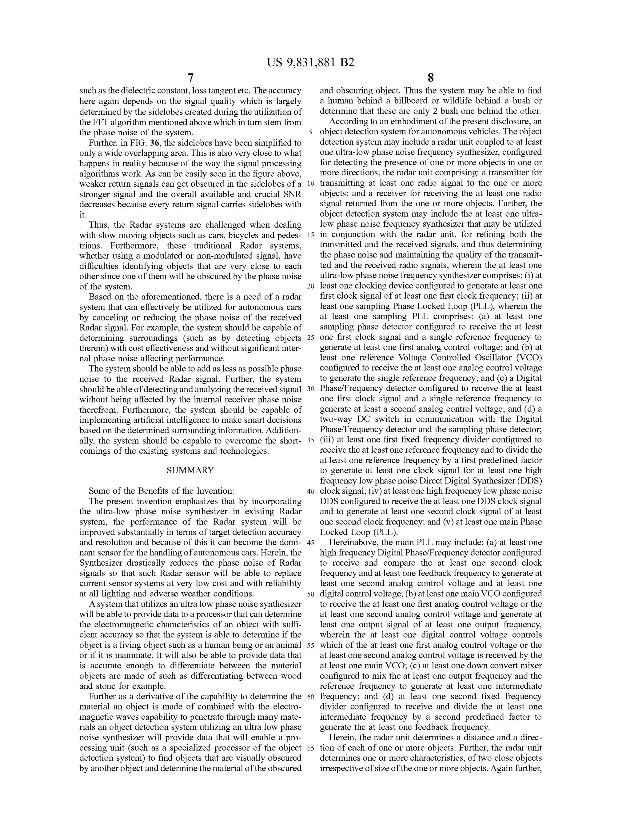 US 9,831,881 B2
such as the dielectric constant,loss tangentetc. The accuracy and obscuring object. Thus the system may be able to find
here again depends on the signal quality which is largely a human behind a billboard or wildlife behind a bush or
determined by thesidelobes created during the utilization of determinethat these are only 2 bush one behind the other.
theFFT algorithm mentioned above which in turn stem from Accordingto an embodimentofthepresentdisclosure,an
the phase noise of the system . 5 objectdetection system forautonomous vehicles. The object
Further,in FIG .36,the sidelobeshave been simplified to detection system may includea radar unit coupled to atleast
only a wideoverlappingarea. This is also very close to what oneultra-low phasenoise frequency synthesizer, configured
happens in reality because of the way the signalprocessing for detecting the presence of one ormore objects in one or
algorithmswork . As can be easily seen in the figure above, more directions, the radar unit comprising: a transmitter for
weaker return signals can getobscured in the sidelobes of a 10 transmitting at least one radio signal to the one or more
stronger signal and the overall available and crucial SNR objects; and a receiver for receiving the at least one radio
decreasesbecause every return signal carries sidelobes with signal returned from the one or more objects. Further, the
object detection system may include the at least one ultra
Thus, the Radar systems are challenged when dealing low phase noise frequency synthesizer thatmay be utilized
with slow moving objects such as cars,bicycles and pedes- 15 in conjunction with the radar unit, for refining both the
trians. Furthermore, these traditional Radar systems, transmitted and the received signals, and thus determining
whether using a modulated or non-modulated signal, have the phase noise and maintaining the quality ofthe transmit
difficulties identifying objects that are very close to each ted and thereceived radio signals, wherein the at least one
other since one of them willbe obscured by the phase noise ultra-low phasenoise frequency synthesizer comprises: (i)at
of the system . 20 least one clocking device configured to generate at least one
Based on the aforementioned, there is a need ofa radar first clock signalofat least one first clock frequency; (ii)at
system that can effectively be utilized for autonomous cars least one sampling Phase Locked Loop (PLL ), wherein the
by canceling or reducing the phase noise of the received at least one sampling PLL comprises: (a ) at least one
Radar signal.For example, the system should be capable of sampling phase detector configured to receive the at least
determining surroundings (such as by detecting objects 25 one first clock signal and a single reference frequency to
therein )with cost effectiveness and without significant inter- generate at least one first analog control voltage; and (b ) at
nal phase noise affecting performance. least one reference Voltage Controlled Oscillator (VCO)
The system should be able to add as lessaspossiblephase configured to receive the at least one analog control voltage
noise to the received Radar signal. Further, the system to generate thesingle reference frequency; and (c) a Digital
should be able ofdetecting and analyzing thereceived signal 30 Phase/Frequency detectorconfigured to receive the at least
without being affected by the internal receiver phase noise one first clock signal and a single reference frequency to
therefrom . Furthermore, the system should be capable of generate at least a second analog controlvoltage; and (d ) a
implementing artificialintelligence to make smart decisions two-way DC switch in communication with the Digital
based on the determined surrounding information.Addition- Phase/Frequency detector and the sampling phase detector;
ally, the system should be capable to overcomethe short- 35 (iii) at least one first fixed frequency divider configured to
comings of the existing systems and technologies. receive the atleast onereference frequency and to divide the
atleast one reference frequency by a first predefined factor
SUMMARY to generate at least one clock signal for at least one high
frequency low phase noise DirectDigitalSynthesizer (DDS)
Someof the Benefits ofthe Invention: 40 clock signal; (iv) atleastone high frequency low phase noise
The present invention emphasizes that by incorporating DDS configured to receive the atleast oneDDS clock signal
the ultra-low phase noise synthesizer in existing Radar and to generate at least one second clock signal of at least
system , the performance of the Radar system will be one second clock frequency; and (v ) atleastonemain Phase
improved substantially in terms of target detection accuracy Locked Loop (PLL ).
and resolution and because of this it can become the domi- 45 Hereinabove, themain PLL may include: (a ) at least one
nantsensor for the handling of autonomous cars.Herein , the high frequency Digital Phase/Frequency detector configured
Synthesizer drastically reduces the phase noise of Radar to receive and compare the at least one second clock
signals so that such Radar sensor will be able to replace frequency and at leastone feedback frequency to generate at
current sensor systems at very low cost and with reliability least one second analog control voltage and at least one
at all lighting and adverse weather conditions. 50 digitalcontrolvoltage;(b ) atleastonemain VCO configured
A system thatutilizes an ultra low phase noise synthesizer to receive the at least one first analog controlvoltage or the
willbe able to provide data to a processor that can determine at least one second analog control voltage and generate at
the electromagnetic characteristics of an object with suffi- least one output signal of at least one output frequency,
cient accuracy so that the system is able to determine if the wherein the at least one digital control voltage controls
object is a living object such as a human being or an animal 55 which of the at least one first analog control voltage or the
or if it is inanimate. It will also be able to provide data that at leastone second analog control voltage is received by the
is accurate enough to differentiate between the material atleast onemain VCO; (c) at least one down convertmixer
objects are made of such as differentiating between wood configured to mix the at least one output frequency and the
and stone for example. reference frequency to generate at least one intermediate
Further as a derivative of the capability to determine the 60 frequency; and (d ) at least one second fixed frequency
material an object is made of combined with the electro - divider configured to receive and divide the at least one
magnetic waves capability to penetrate through many mate- intermediate frequency by a second predefined factor to
rials an object detection system utilizing an ultra low phase generate the at least one feedback frequency.
noise synthesizer will provide data thatwill enable a pro- Herein , the radar unit determines a distance and a direc
cessing unit (such as a specialized processor of the object 65 tion of each of one or more objects. Further, the radar unit
detection system ) to find objects that are visually obscured determines one ormore characteristics, of two close objects
by anotherobjectand determine thematerialofthe obscured irrespective ofsize ofthe oneormore objects.Again further,
 
