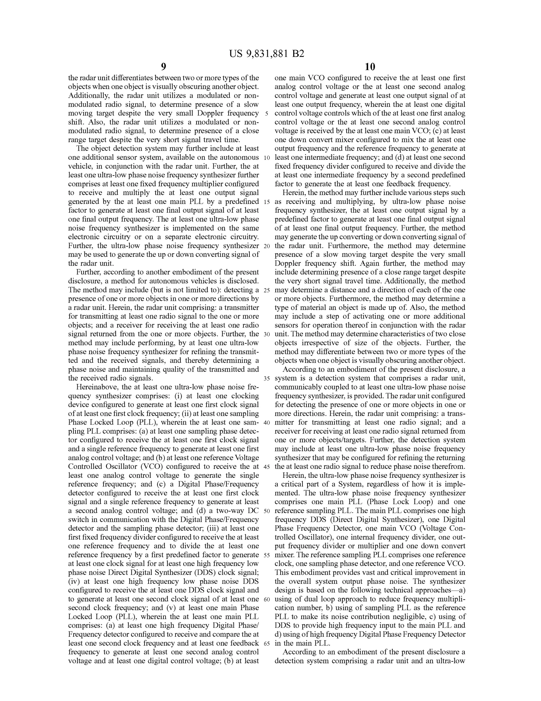 US 9,831,881 B2
the radarunit differentiatesbetween two ormore typesof the one main VCO configured to receive the at least one first
objectswhen one object is visually obscuringanother object. analog control voltage or the at least one second analog
Additionally, the radar unit utilizes a modulated or non - controlvoltage and generate at least one output signal ofat
modulated radio signal, to determine presence of a slow least one output frequency, wherein the at least one digital
moving target despite the very small Doppler frequency 5 controlvoltage controls which ofthe at least one first analog
shift. Also, the radar unit utilizes a modulated or non - control voltage or the at least one second analog control
modulated radio signal, to determine presence of a close voltage is received by the at leastonemain VCO ; (C ) at least
range target despite the very short signaltravel time. one down convert mixer configured to mix the at least one
The object detection system may further include at least output frequency and thereference frequency to generate at
one additional sensor system , available on the autonomous 10 least one intermediate frequency ; and (d ) at least one second
vehicle, in conjunction with the radar unit. Further, the at fixed frequency divider configured to receive and divide the
leastone ultra-low phase noise frequency synthesizer further at least one intermediate frequency by a second predefined
comprises at leastone fixed frequency multiplier configured factor to generate the at least one feedback frequency.
to receive and multiply the at least one output signal Herein ,themethodmay further includevarioussteps such
generated by the at least one main PLL by a predefined 15 as receiving and multiplying, by ultra-low phase noise
factor to generate at least one final output signal of at least frequency synthesizer, the at least one output signal by a
one final output frequency. The at least one ultra-low phase predefined factor to generate atleast one final outputsignal
noise frequency synthesizer is implemented on the same of at least one final output frequency. Further, the method
electronic circuitry or on a separate electronic circuitry. may generatetheup converting ordown convertingsignalof
Further, the ultra-low phase noise frequency synthesizer 20 the radar unit. Furthermore, the method may determine
may be used to generate the up ordown converting signal of presence of a slow moving target despite the very small
the radar unit. Doppler frequency shift. Again further, the method may
Further,according to another embodiment ofthe present include determiningpresence ofa close range targetdespite
disclosure, a method for autonomous vehicles is disclosed the very short signal travel time. Additionally, the method
Themethod may include (but is not limited to ): detecting a 25 may determine a distance and a direction ofeach ofthe one
presence ofone ormore objects in one ormore directionsby or more objects. Furthermore, the method may determine a
a radarunit.Herein, the radar unit comprising: a transmitter type ofmaterial an object is made up of. Also, themethod
for transmitting at least one radio signal to the one ormore may include a step of activating one or more additional
objects; and a receiver for receiving the at least one radio sensors for operation thereof in conjunction with the radar
signal returned from the one or more objects. Further, the 30 unit. Themethodmay determinecharacteristicsoftwo close
method may include performing, by at least one ultra-low objects irrespective of size of the objects. Further, the
phase noise frequency synthesizer for refining the transmit method may differentiate between two ormore types ofthe
ted and the received signals , and thereby determining a objects when one object is visually obscuringanother object.
phase noise andmaintaining quality ofthe transmitted and According to an embodimentofthe presentdisclosure,a
the received radio signals. 35 system is a detection system that comprises a radar unit,
Hereinabove, the at least one ultra-low phase noise fre - communicably coupled to at leastone ultra-low phase noise
quency synthesizer comprises: (i) at least one clocking frequency synthesizer,is provided. Theradarunit configured
device configured to generate at least one first clock signal for detecting the presence ofone or more objects in one or
ofatleastonefirstclock frequency;(ii)atleastonesampling more directions.Herein, the radarunit comprising: a trans
Phase Locked Loop (PLL ), wherein the at least one sam - 40 mitter for transmitting at least one radio signal; and a
pling PLL comprises: (a ) at least one sampling phase detec- receiver forreceiving atleast oneradio signal returned from
tor configured to receive the at least one first clock signal one or more objects/targets. Further, the detection system
and a single reference frequency to generate at leastone first may include at least one ultra-low phase noise frequency
analog controlvoltage;and (b) at leastonereference Voltage synthesizer thatmaybe configured forrefining thereturning
Controlled Oscillator (VCO ) configured to receive the at 45 theat least one radio signal to reduce phase noise therefrom .
least one analog control voltage to generate the single Herein,theultra-low phase noisefrequency synthesizer is
reference frequency; and (c ) a Digital Phase/Frequency a critical part of a System , regardless of how it is imple
detector configured to receive the at least one first clock mented . The ultra-low phase noise frequency synthesizer
signaland a single reference frequency to generate at least comprises one main PLL (Phase Lock Loop) and one
a second analog control voltage; and (d ) a two-way DC 50 reference sampling PLL. The main PLL comprises one high
switch in communication with the Digital Phase/Frequency frequency DDS (Direct Digital Synthesizer), one Digital
detector and the sampling phase detector; (iii) at least one Phase Frequency Detector, one main VCO (Voltage Con
first fixed frequency divider configured to receive the at least trolled Oscillator), one internal frequency divider, one out
one reference frequency and to divide the at least one put frequency divider or multiplier and one down convert
reference frequency by a first predefined factorto generate 55 mixer. Thereference sampling PLL comprises onereference
at least one clock signal for at leastone high frequency low clock, one sampling phase detector, and one reference VCO .
phase noise Direct Digital Synthesizer (DDS) clock signal; This embodimentprovides vast and critical improvement in
(iv) at least one high frequency low phase noise DDS the overall system output phase noise. The synthesizer
configured to receive the at least oneDDS clock signaland design is based on the following technical approaches— a)
to generate at least one second clock signal of at least one 60 using of dual loop approach to reduce frequency multipli
second clock frequency; and (v ) at least one main Phase cation number, b ) using of sampling PLL as the reference
Locked Loop (PLL ), wherein the at least one main PLL PLL to make its noise contribution negligible, c ) using of
comprises: (a) at least one high frequency Digital Phase/ DDS to provide high frequency input to the main PLL and
Frequency detectorconfigured to receive and compare theatd )usingofhigh frequency DigitalPhase Frequency Detector
least one second clock frequency and at least one feedback 65 in the main PLL.
frequency to generate at least one second analog control According to an embodiment of the present disclosure a
voltage and at least one digital control voltage; (b) at least detection system comprising a radar unit and an ultra-low
 