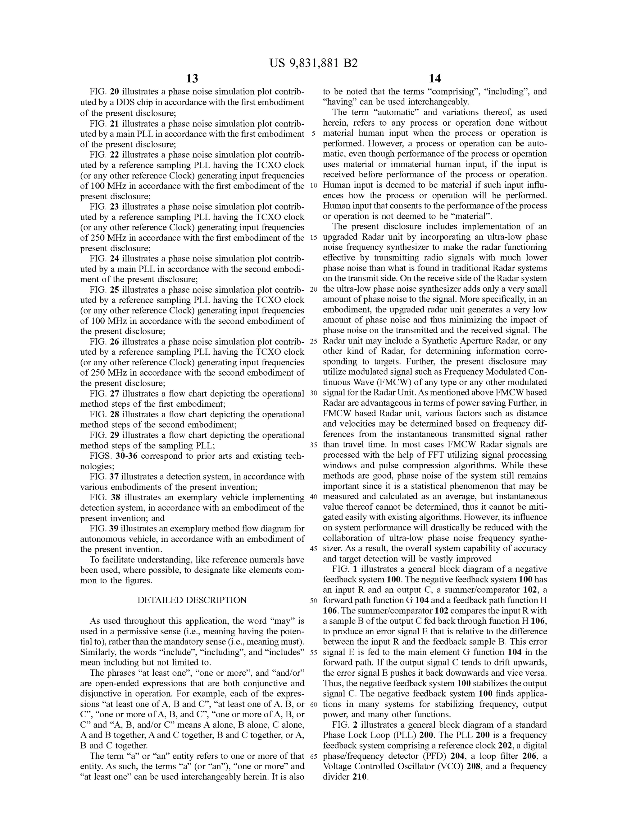 14
US 9,831,881 B2
13
FIG .20 illustrates a phase noise simulation plot contrib- to be noted that the terms" comprising”, “including”, and
uted by a DDS chip in accordance with the first embodiment “having" can be used interchangeably.
of the presentdisclosure; The term “automatic” and variations thereof, as used
FIG . 21 illustrates a phase noise simulation plotcontrib - herein, refers to any process or operation done without
uted by amain PLL in accordance with the firstembodiment 5 material human input when the process or operation is
of the present disclosure; performed.However, a process or operation can be auto
FIG . 22 illustrates a phase noise simulation plot contrib matic, even though performance of theprocess or operation
uted by a reference samplingPLL having the TCXO clock uses material or immaterial human input, if the input is
(or any other reference Clock ) generating input frequencies received before performance of the process or operation.
of 100 MHz in accordance with the first embodimentofthe 10 Human input is deemed to be material if such input influ
present disclosure; ences how the process or operation will be performed.
FIG . 23 illustrates a phase noise simulation plot contrib - Human inputthat consents to the performance oftheprocess
uted by a reference sampling PLL having the TCXO clock or operation is notdeemed to be “material” .
(or any other reference Clock ) generating input frequencies The present disclosure includes implementation of an
of250 MHzin accordance with the first embodimentofthe 15 upgraded Radar unit by incorporating an ultra -low phase
present disclosure; noise frequency synthesizer to make the radar functioning
FIG . 24 illustrates a phase noise simulation plot contrib effective by transmitting radio signals with much lower
uted by a main PLL in accordance with the second embodi- phase noise than what is found in traditional Radar systems
ment ofthe present disclosure; on the transmit side.On thereceive sideof the Radarsystem
FIG . 25 illustrates a phase noise simulation plot contrib- 20 the ultra-low phase noise synthesizer adds only a very small
uted by a reference sampling PLLhaving the TCXO clock amountofphase noise to the signal.More specifically, in an
(or any other referenceClock) generating input frequencies embodiment, the upgraded radar unit generates a very low
of 100 MHz in accordance with the second embodiment of amountof phase noise and thus minimizing the impact of
the present disclosure; phase noise on the transmitted and the received signal. The
FIG . 26 illustrates a phase noise simulation plot contrib - 25 Radar unit may include a Synthetic Aperture Radar, or any
uted by a reference sampling PLL having the TCXO clock other kind of Radar, for determining information corre
(or any other reference Clock) generating input frequencies sponding to targets. Further, the present disclosure may
of 250 MHz in accordance with the second embodimentof utilizemodulated signalsuch as Frequency Modulated Con
the present disclosure; tinuous Wave (FMCW ) of any type or any othermodulated
FIG . 27 illustrates a flow chart depicting the operational 30 signalforthe RadarUnit.Asmentioned above FMCW based
method steps of the first embodiment; Radar are advantageous in termsofpower savingFurther, in
FIG . 28 illustrates a flow chart depicting the operational FMCW based Radar unit, various factors such as distance
method steps of the second embodiment; and velocities may be determined based on frequency dif
FIG . 29 illustrates a flow chart depicting the operational ferences from the instantaneous transmitted signal rather
method steps of the sampling PLL; 35 than travel time. In most cases FMCW Radar signals are
FIGS. 30-36 correspond to prior arts and existing tech processed with the help ofFFT utilizing signal processing
nologies; windows and pulse compression algorithms. While these
FIG . 37 illustrates a detection system , in accordancewith methods are good, phase noise of the system still remains
various embodiments of the present invention; important since it is a statistical phenomenon thatmay be
FIG . 38 illustrates an exemplary vehicle implementing 40 measured and calculated as an average, but instantaneous
detection system , in accordance with an embodimentofthe value thereof cannotbe determined, thus it cannotbemiti
present invention; and gated easily with existing algorithms.However,its influence
FIG .39 illustratesan exemplary method flow diagram for on system performancewilldrastically be reduced with the
autonomous vehicle, in accordance with an embodimentof collaboration of ultra-low phase noise frequency synthe
the present invention . 45 sizer. As a result, the overall system capability ofaccuracy
To facilitate understanding, like referencenumerals have and target detection willbe vastly improved
been used,where possible, to designate like elements com FIG . 1 illustrates a general block diagram ofa negative
mon to the figures. feedback system 100. Thenegative feedback system 100has
an input R and an output C , a summer/comparator 102, a
DETAILED DESCRIPTION 50 forward path function G 104 and a feedback path function H
106. Thesummer/comparator 102 compares theinputR with
As used throughout this application, the word “may” is a sample B ofthe output C fed back through function H 106,
used in a permissive sense (i.e.,meaning having the poten- to produce an error signal E that is relative to the difference
tialto), ratherthan themandatory sense (i.e.,meaningmust). between the input R and the feedback sample B . This error
Similarly, the words " include”, “ including”, and “ includes” 55 signal E is fed to the main element G function 104 in the
mean including butnot limited to. forward path. If the output signal C tends to drift upwards,
The phrases "at least one", " one ormore” , and “and/or” the error signal E pushes itback downwards and vice versa.
are open -ended expressions that are both conjunctive and Thus, thenegative feedback system 100 stabilizes theoutput
disjunctive in operation. For example, each of the expres- signal C . The negative feedback system 100 finds applica
sions “at least one of A , B and C ”,“ at leastone of A , B,or 60 tions in many systems for stabilizing frequency, output
C ” , “ one ormore of A , B , and C ”, “one ormore of A , B , or power, and many other functions.
C ” and “ A , B , and/or C” means A alone, B alone, C alone, FIG . 2 illustrates a generalblock diagram of a standard
A and B together,A and C together, B and C together, or A , Phase Lock Loop (PLL) 200. The PLL 200 is a frequency
B and C together. feedback system comprising areference clock 202, a digital
The term “ a” or“an” entity refers to one ormore ofthat 65 phase/frequency detector (PFD) 204, a loop filter 206, a
entity. As such , the terms “ a” (or " an" ), " one ormore” and Voltage Controlled Oscillator (VCO ) 208, and a frequency
“ at least one” can beused interchangeably herein. It isalso divider 210.
bove
 