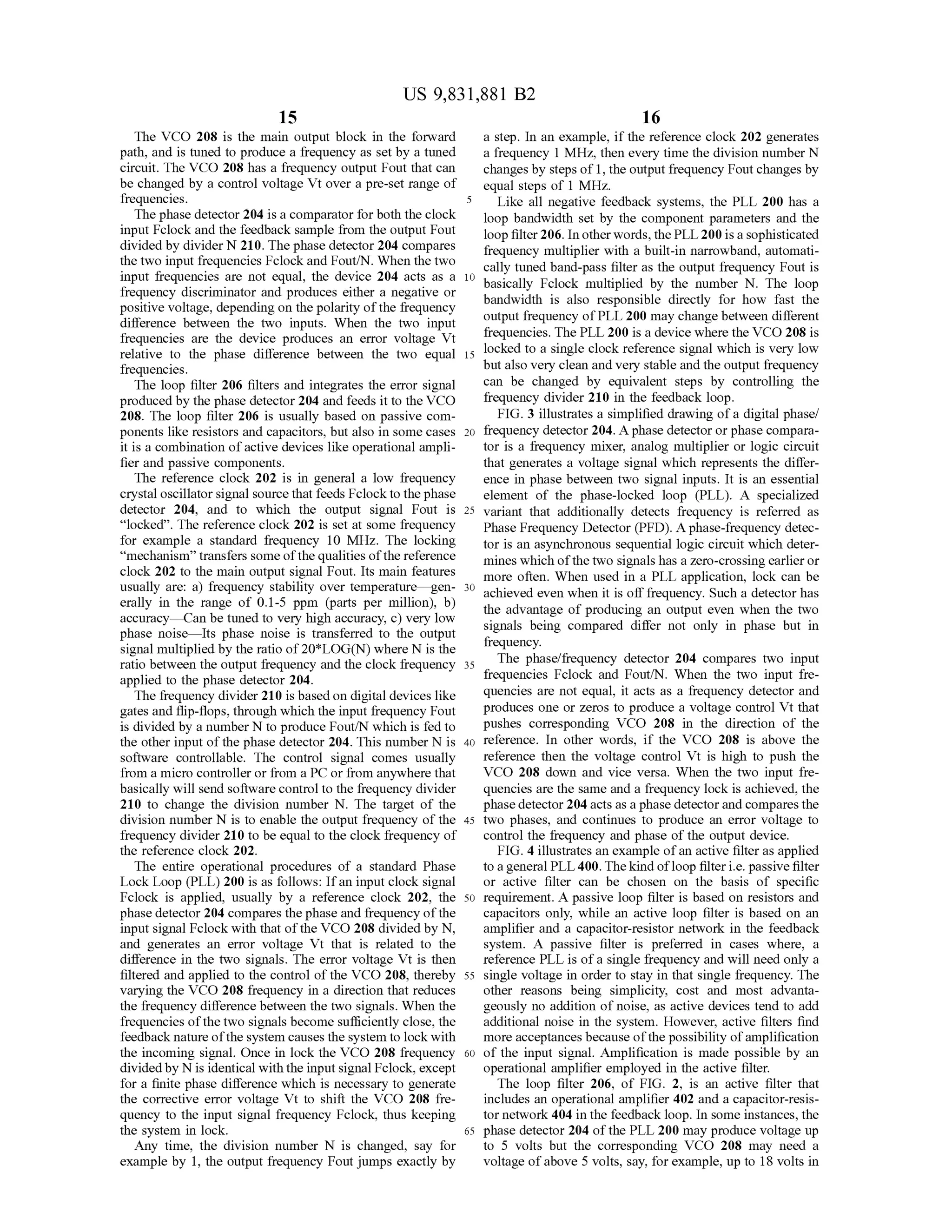 15
US 9,831,881 B2
16
The VCO 208 is the main output block in the forward a step. In an example, if the reference clock 202 generates
path, and is tuned to produce a frequency as set by a tuned a frequency 1 MHz, then every time the division number N
circuit. The VCO 208 has a frequency output Fout that can changesby steps of 1,the output frequency Foutchanges by
be changed by a control voltage Vt over a pre-setrange of equal steps of 1MHz.
frequencies. 5 Like all negative feedback systems, the PLL 200 has a
The phase detector 204 is a comparator for both theclock loop bandwidth set by the component parameters and the
inputFclock and the feedback sample from the output Fout loop filter206. In otherwords,thePLL 200 is a sophisticateddividedby divider N 210. Thephase detector 204 compares frequency multiplier with a built-in narrowband,automatithe two input frequencies Fclock and Fout/N .When thetwo cally tuned band-pass filter as the output frequency Fout isinput frequencies are not equal, the device 204 acts as a 10 basically Fclock multiplied by the number N . The loopfrequency discriminator and produces either a negative or bandwidth is also responsible directly for how fast thepositive voltage,depending on thepolarity of the frequency
difference between the two inputs. When the two input output frequency ofPLL 200 may changebetween different
frequencies are the device produces an error voltage Vt frequencies. ThePLL 200 is a devicewherethe VCO 208 is
relative to the phase difference between the two equal 15 locked to a single clock reference signalwhich is very low
frequencies. butalso very clean and very stable and theoutputfrequency
The loop filter 206 filters and integrates the error signal can be changed by equivalent steps by controlling the
produced by the phase detector 204 and feeds it to the VCO frequency divider 210 in the feedback loop.
208. The loop filter 206 is usually based on passive com FIG . 3 illustrates a simplified drawing of a digital phase/
ponents likeresistors and capacitors, but also in somecases 20 frequency detector 204.A phasedetectororphase compara
it is a combination of active devices like operationalampli- tor is a frequency mixer, analog multiplier or logic circuit
fier and passive components. that generates a voltage signalwhich represents the differ
The reference clock 202 is in general a low frequency ence in phasebetween two signal inputs. It is an essential
crystal oscillator signalsource that feeds Fclock to the phase element of the phase-locked loop (PLL ). A specialized
detector 204, and to which the output signal Fout is 25 variant that additionally detects frequency is referred as
“locked”. The reference clock 202 is set at some frequency Phase Frequency Detector (PFD ). A phase -frequency detec
for example a standard frequency 10 MHz. The locking tor is an asynchronoussequential logic circuitwhich deter
"mechanism ” transfers someof the qualities of the reference mineswhich ofthetwo signalshas azero -crossing earlier orclock 202 to themain output signal Fout. Its main features more often.When used in a PLL application, lock can beusually are: a) frequency stability over temperaturegen - 30 achieved even when it is off frequency.Such a detectorhaserally in the range of 0.1-5 ppm (parts per million), b ) the advantage ofproducing an output even when the twoaccuracy - Can be tuned to very high accuracy, c ) very low
phase noise - Its phase noise is transferred to the output signals being compared differ not only in phase but in
frequency.
signalmultiplied by the ratio of20*LOG (N )where N is the
ratio between the output frequency and the clock frequency 35 The phase/frequency detector 204 compares two input
applied to the phase detector 204. frequencies Fclock and Fout/N . When the two input fre
The frequency divider 210 is based on digitaldevices like quencies are not equal, it acts as a frequency detector and
gatesand flip-flops,through which the inputfrequency Fout produces one or zeros to produce a voltage control Vt that
is divided by a number N to produce Fout/N which is fed to pushes corresponding VCO 208 in the direction of the
the other inputof thephase detector 204. This number N is 40 reference. In other words, if the VCO 208 is above the
software controllable. The control signal comes usually reference then the voltage control Vt is high to push the
from a micro controller or from a PC or from anywhere that VCO 208 down and vice versa. When the two input fre
basically will send software controlto the frequency divider quencies are the same and a frequency lock is achieved, the
210 to change the division number N . The target of the phase detector 204 acts as a phase detectorand compares the
division number N is to enable the output frequency of the 45 two phases, and continues to produce an error voltage to
frequency divider 210 to be equal to the clock frequency of control the frequency and phase of the output device.
thereference clock 202. FIG . 4 illustrates an example ofan active filter as applied
The entire operational procedures of a standard Phase to a generalPLL 400. Thekind of loop filter i.e.passive filter
Lock Loop (PLL) 200 is as follows: If an input clock signal or active filter can be chosen on the basis of specific
Fclock is applied, usually by a reference clock 202, the 50 requirement. A passive loop filter is based on resistors and
phase detector 204 compares the phase and frequency of the capacitors only, while an active loop filter is based on an
inputsignalFclock with that ofthe VCO 208 divided by N , amplifier and a capacitor-resistor network in the feedback
and generates an error voltage Vt that is related to the system . A passive filter is preferred in cases where, a
difference in the two signals. The error voltage Vt is then reference PLL is ofa single frequency and will need only a
filtered and applied to the controlofthe VCO 208, thereby 55 single voltage in order to stay in thatsingle frequency. The
varying the VCO 208 frequency in a direction thatreduces other reasons being simplicity, cost and most advanta
thefrequency difference between thetwo signals.When the geously no addition ofnoise, as active devices tend to add
frequencies ofthetwo signalsbecome sufficiently close,the additional noise in the system . However, active filters find
feedback nature ofthe system causes thesystem to lock with more acceptancesbecause of the possibility of amplification
the incoming signal. Once in lock the VCO 208 frequency 60 of the input signal. Amplification is made possible by an
dividedby N is identicalwith the inputsignalFclock, except operational amplifier employed in the active filter.
for a finite phase difference which is necessary to generate The loop filter 206 , of FIG . 2, is an active filter that
the corrective error voltage Vt to shift the VCO 208 fre- includes an operational amplifier 402 and a capacitor-resis
quency to the input signal frequency Fclock, thus keeping tornetwork 404 in the feedback loop. In someinstances, the
the system in lock . 65 phase detector 204 ofthe PLL 200 may produce voltage up
Any time, the division number N is changed, say for to 5 volts but the corresponding VCO 208 may need a
example by 1, theoutput frequency Foutjumps exactly by voltage of above 5 volts,say, forexample, up to 18 volts in
 