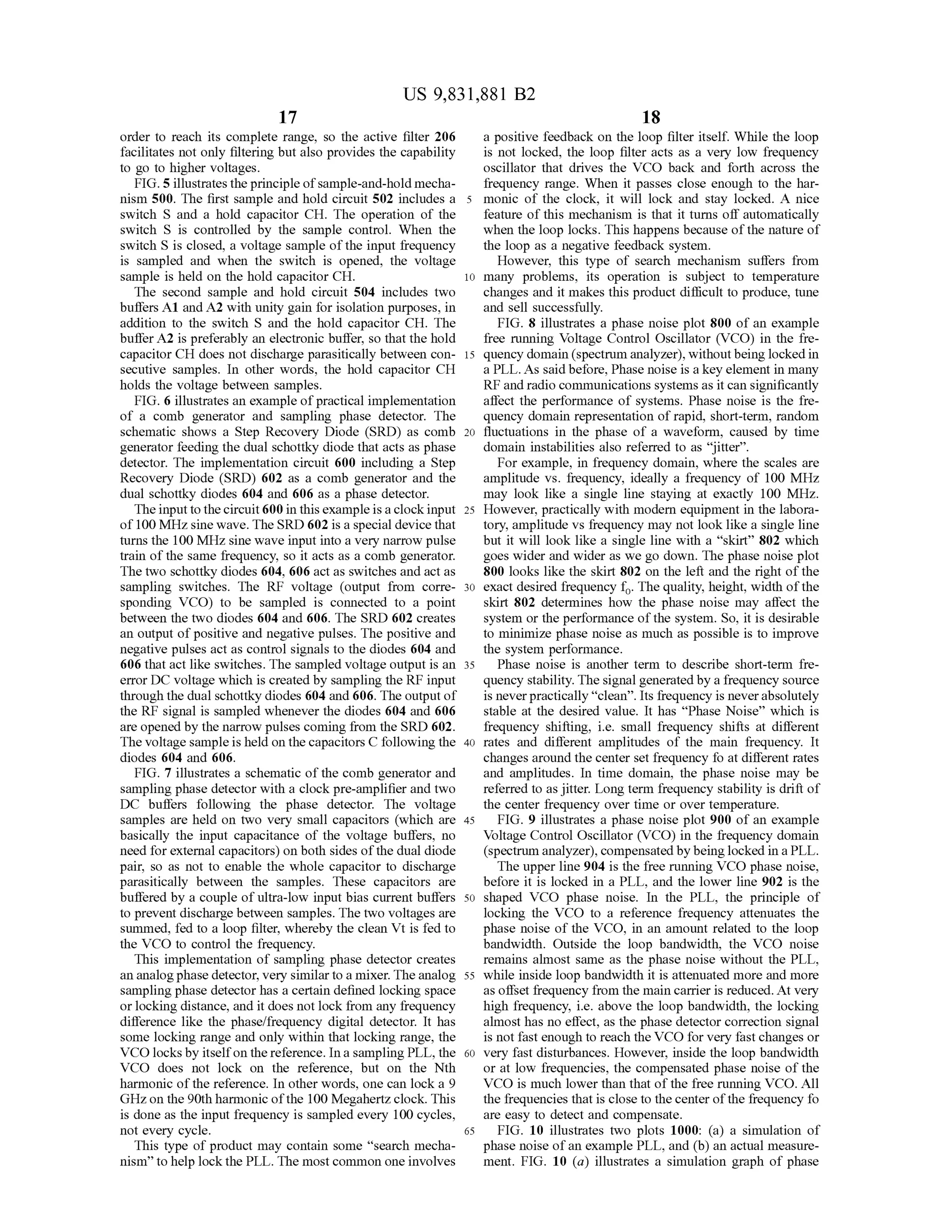 US 9,831,881 B2
17
order to reach its complete range, so the active filter 206 a positive feedback on the loop filter itself. While the loop
facilitates notonly filtering butalso provides the capability is not locked, the loop filter acts as a very low frequency
to go to higher voltages. oscillator that drives the VCO back and forth across the
FIG .5 illustratestheprinciple ofsample-and-hold mecha frequency range. When it passes close enough to thehar
nism 500. The first sample and hold circuit 502 includes a 5 monic of the clock, it will lock and stay locked. A nice
switch S and a hold capacitor CH . The operation of the feature of this mechanism is that it turns off automatically
switch S is controlled by the sample control. When the when the loop locks. This happens because of the nature of
switch S is closed, a voltage sample ofthe input frequency the loop as a negative feedback system .
is sampled and when the switch is opened, the voltage However, this type of search mechanism suffers from
sample is held on thehold capacitor CH . 10 many problems, its operation is subject to temperature
The second sample and hold circuit 504 includes two changes and itmakes this product difficult to produce, tune
buffers A1 and A2 with unity gain for isolation purposes, in and sell successfully.
addition to the switch S and the hold capacitor CH . The FIG . 8 illustrates a phase noise plot 800 of an example
buffer A2 is preferably an electronic buffer, so that the hold free running Voltage Control Oscillator (VCO ) in the fre
capacitor CH doesnot discharge parasitically between con- 15 quency domain (spectrum analyzer),withoutbeing locked in
secutive samples. In other words, the hold capacitor CH a PLL.Assaid before, Phase noise is a key element in many
holds the voltage between samples. RF and radio communicationssystemsas it can significantly
FIG . 6 illustrates an example of practical implementation affect the performance of systems. Phase noise is the fre
of a comb generator and sampling phase detector. The quency domain representation of rapid, short-term , random
schematic shows a Step Recovery Diode (SRD) as comb 20 fluctuations in the phase of a waveform , caused by time
generator feeding thedual schottky diode that acts as phase domain instabilities also referred to as “ jitter”.
detector. The implementation circuit 600 including a Step For example, in frequency domain , where the scales are
Recovery Diode (SRD) 602 as a comb generator and the amplitude vs. frequency, ideally a frequency of 100 MHz
dual schottky diodes 604 and 606 as a phase detector. may look like a single line staying at exactly 100 MHz.
The inputto the circuit600 in this example is a clock input 25 However, practically with modern equipment in the labora
of 100 MHzsinewave. TheSRD 602 is a specialdevice that tory, amplitude vs frequency may not look like a single line
turns the 100 MHz sinewave input into a very narrow pulse but it will look like a single line with a " skirt” 802 which
train of the same frequency, so it acts as a comb generator. goes wider and wider as we go down. The phase noise plot
The two schottky diodes604,606 act as switches and act as 800 looks like the skirt 802 on the left and the right ofthe
sampling switches. The RF voltage (output from corre - 30 exactdesired frequency fo. The quality, height, width of the
sponding VCO) to be sampled is connected to a point skirt 802 determines how the phase noise may affect the
between the two diodes 604 and 606 . The SRD 602 creates system or the performance ofthe system . So, it is desirable
an output ofpositive and negative pulses. The positive and to minimize phase noise asmuch as possible is to improve
negative pulses act as control signals to the diodes 604 and the system performance.
606 that act like switches. The sampled voltage output is an 35 Phase noise is another term to describe short-term fre
error DC voltagewhich is created by sampling theRF input quency stability. The signalgenerated by a frequency source
through the dualschottky diodes604 and 606 . The outputof is neverpractically “ clean”. Its frequency is never absolutely
theRF signal is sampled whenever the diodes604 and 606 stable at the desired value. It has “Phase Noise” which is
are opened by the narrow pulses coming from the SRD 602. frequency shifting, i.e. small frequency shifts at different
The voltage sample isheld on the capacitors C following the 40 rates and different amplitudes of the main frequency. It
diodes 604 and 606 . changes around the center set frequency fo at different rates
FIG . 7 illustrates a schematic of the comb generator and and amplitudes. In time domain, the phase noise may be
sampling phase detectorwith a clock pre-amplifier and two referred to as jitter.Long term frequency stability is drift of
DC buffers following the phase detector. The voltage the center frequency over timeor over temperature.
samples are held on two very small capacitors (which are 45 FIG . 9 illustrates a phase noise plot 900 of an example
basically the input capacitance of the voltage buffers, no Voltage ControlOscillator (VCO ) in the frequency domain
need for external capacitors) on both sides ofthe dual diode (spectrum analyzer), compensated bybeing locked in a PLL .
pair, so as not to enable the whole capacitor to discharge The upper line 904 is the free running VCO phase noise,
parasitically between the samples. These capacitors are before it is locked in a PLL, and the lower line 902 is the
buffered by a couple ofultra-low inputbias currentbuffers 50 shaped VCO phase noise. In the PLL , the principle of
to prevent discharge between samples. The two voltages are locking the VCO to a reference frequency attenuates the
summed, fed to a loop filter, whereby the clean Vt is fed to phase noise of the VCO , in an amount related to the loop
the VCO to controlthe frequency. bandwidth . Outside the loop bandwidth, the VCO noise
This implementation of sampling phase detector creates remains almost same as the phase noise without the PLL,
an analogphase detector,very similar to amixer. The analog 55 while inside loop bandwidth it is attenuated more andmore
sampling phase detector has a certain defined locking space as offset frequency from themain carrier is reduced. Atvery
or locking distance, and it doesnot lock from any frequency high frequency, i.e. above the loop bandwidth , the locking
difference like the phase/frequency digital detector. It has almost has no effect, as the phase detector correction signal
some locking range and only within that locking range, the is notfast enough to reach the VCO forvery fast changes or
VCO locksby itself on thereference.In a sampling PLL , the 60 very fast disturbances. However, inside the loop bandwidth
VCO does not lock on the reference, but on the Nth or at low frequencies, the compensated phase noise of the
harmonic ofthe reference. In other words, one can lock a 9 VCO is much lower than that of the free running VCO . All
GHzon the 90th harmonicofthe 100 Megahertz clock. This the frequencies thatis closeto thecenterofthe frequency fo
is doneas the input frequency is sampled every 100 cycles, are easy to detect and compensate.
notevery cycle. 65 FIG . 10 illustrates two plots 1000: (a ) a simulation of
This type of product may contain some " search mecha- phase noise of an example PLL, and (b ) an actualmeasure
nism ” tohelp lock thePLL . Themost common one involves ment. FIG . 10 (a ) illustrates a simulation graph of phase
 