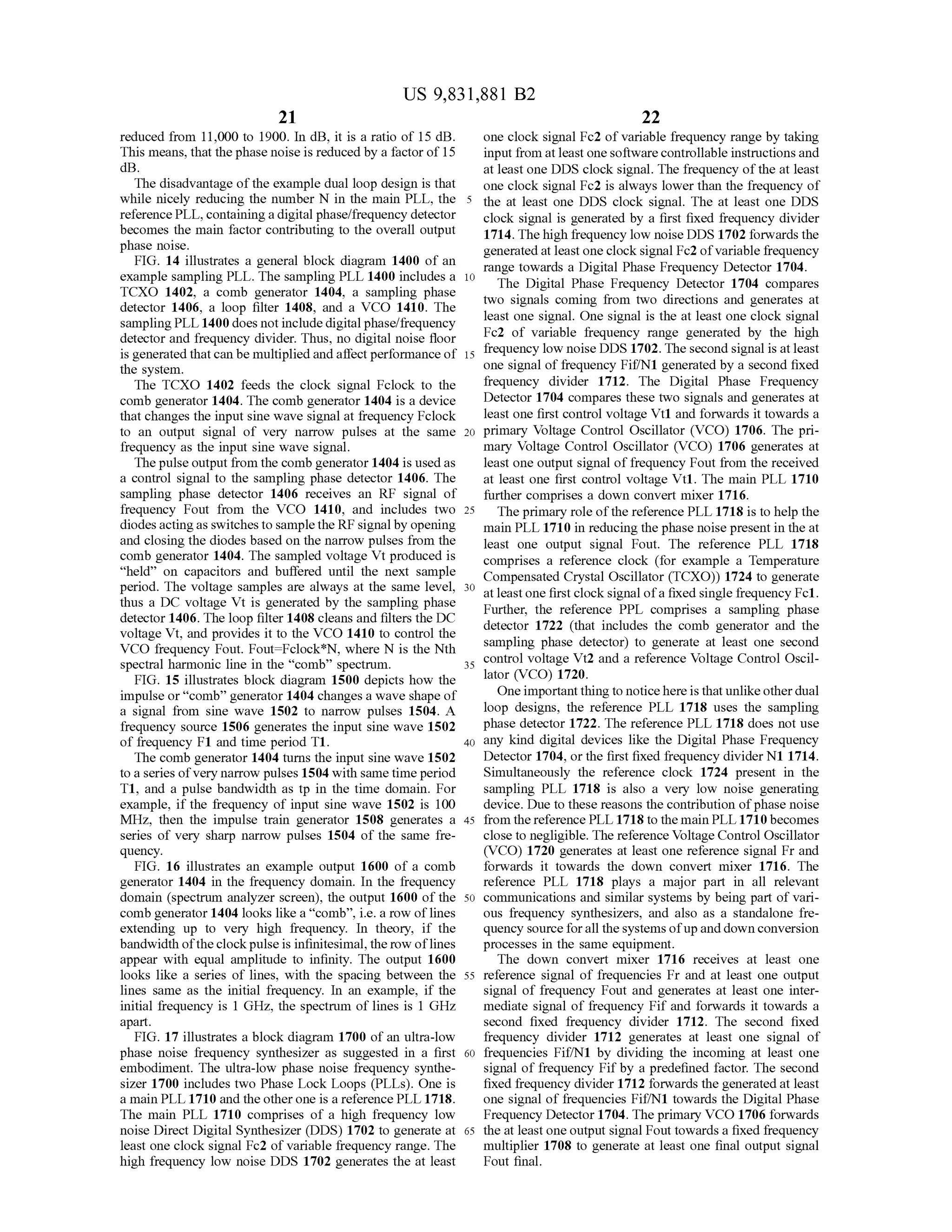 US 9,831,881 B2
21
reduced from 11,000 to 1900. In dB, it is a ratio of 15 dB. one clock signalFc2 of variable frequency range by taking
This means, thatthe phase noise is reduced by a factor of 15 input from atleast onesoftware controllable instructionsand
dB. at leastone DDS clock signal. The frequency of the atleast
The disadvantageofthe example dualloop design is that one clock signal Fc2 is always lower than the frequency of
while nicely reducing the number N in the main PLL , the 5 the at least one DDS clock signal. The at least one DDS
reference PLL,containing adigitalphase/frequency detector clock signal is generated by a first fixed frequency divider
becomes themain factor contributing to the overall output 1714. The high frequency low noise DDS 1702 forwardsthephase noise. generated at leastone clock signalFc2ofvariable frequencyFIG . 14 illustrates a general block diagram 1400 of an range towards a DigitalPhase Frequency Detector 1704.example sampling PLL. The sampling PLL 1400 includes a 10
TCXO 1402, a comb generator 1404, a sampling phase The Digital Phase Frequency Detector 1704 compares
two signals coming from two directions and generates atdetector 1406, a loop filter 1408, and a VCO 1410. The
samplingPLL 1400doesnot include digitalphase/frequency least one signal. One signal is the at least one clock signal
Fc2 of variable frequency range generated by the highdetector and frequency divider. Thus, no digital noise floor
is generated thatcan bemultiplied andaffectperformanceof 15 frequency low noiseDDS 1702. The second signal is atleast
the system . one signalof frequency Fif/N1 generated by a second fixed
The TCXO 1402 feeds the clock signal Fclock to the frequency divider 1712. The Digital Phase Frequency
comb generator 1404. The comb generator1404 is a device Detector 1704 compares these two signals and generates at
thatchanges the inputsinewave signalat frequency Fclock leastone firstcontrolvoltage Vt1 and forwardsittowards a
to an output signal of very narrow pulses at the same 20 primary Voltage Control Oscillator (VCO ) 1706 . The pri
frequency as the input sine wave signal. mary Voltage ControlOscillator (VCO ) 1706 generates at
Thepulse output from the combgenerator 1404 isused as least one output signalof frequency Fout from thereceived
a control signal to the sampling phase detector 1406. The at least one first control voltage Vt1. The main PLL 1710
sampling phase detector 1406 receives an RF signal of further comprises a down convertmixer 1716.
frequency Fout from the VCO 1410, and includes two 25 The primary role of the reference PLL 1718 is to help the
diodesactingas switchesto sample theRF signalby opening main PLL 1710 in reducing the phase noise presentin the at
and closing the diodes based on thenarrow pulses from the least one output signal Fout. The reference PLL 1718
comb generator 1404. The sampled voltage Vtproduced is comprises a reference clock (for example a Temperature“held ” on capacitors and buffered until the next sample Compensated Crystal Oscillator (TCXO)) 1724 to generate
period. The voltage samples are always atthe samelevel, 30level, 30 at leastone firstclock signalofa fixed single frequency Fc1.thus a DC voltage Vt is generated by the sampling phase Further, the reference PPL comprises a sampling phasedetector 1406. The loop filter 1408 cleans and filters the DC
voltage Vt,and provides it to the VCO 1410 to controlthe detector 1722 (that includes the comb generator and the
VCO frequency Fout. Fout= Fclock * N , where N is the Nth sampling phase detector) to generate at least one second
spectralharmonic line in the " comb" spectrum . 25 controlvoltage Vt2 and a reference Voltage Control Oscil
FIG . 15 illustrates block diagram 1500 depicts how the
impulse or“comb” generator 1404 changes awave shapeof Oneimportantthing to noticehere isthat unlikeotherdual
a signal from sine wave 1502 to narrow pulses 1504. A loop designs, the reference PLL 1718 uses the sampling
frequency source 1506 generates the input sine wave 1502 phase detector 1722. The reference PLL 1718 does notuse
of frequency F1 and time period T1. 40 any kind digital devices like the Digital Phase Frequency
The comb generator 1404 turns the input sine wave 1502 Detector 1704, or the first fixed frequency dividerN1 1714.
to a seriesofvery narrow pulses 1504 with same timeperiod Simultaneously the reference clock 1724 present in the
T1, and a pulse bandwidth as tp in the time domain . For sampling PLL 1718 is also a very low noise generating
example, if the frequency of input sine wave 1502 is 100 device.Due to these reasons the contribution ofphase noise
MHz, then the impulse train generator 1508 generates a 45 from thereference PLL 1718 to themain PLL 1710becomes
series of very sharp narrow pulses 1504 ofthe same fre - close to negligible. The reference VoltageControlOscillator
quency. (VCO) 1720 generates at least one reference signal Fr and
FIG . 16 illustrates an example output 1600 of a comb forwards it towards the down convert mixer 1716 . The
generator 1404 in the frequency domain. In the frequency reference PLL 1718 plays a major part in all relevant
domain (spectrum analyzer screen ), the output 1600 of the 50 communications and similar systemsby being part of vari
comb generator 1404 looks like a “ comb”, i.e. a row of lines ous frequency synthesizers, and also as a standalone fre
extending up to very high frequency. In theory, if the quency source for all the systemsofup and down conversion
bandwidth ofthe clock pulse is infinitesimal,the row oflines processes in the same equipment.
appear with equal amplitude to infinity. The output 1600 The down convert mixer 1716 receives at least one
looks like a series of lines, with the spacing between the 55 reference signal of frequencies Fr and at least one output
lines sameas the initial frequency. In an example, if the signal of frequency Fout and generates at least one inter
initial frequency is 1 GHz, the spectrum of lines is 1 GHz mediate signal of frequency Fif and forwards it towards a
apart. second fixed frequency divider 1712. The second fixed
FIG . 17 illustrates a block diagram 1700 of an ultra-low frequency divider 1712 generates at least one signal of
phase noise frequency synthesizer as suggested in a first 60 frequencies Fif/N1 by dividing the incoming at least one
embodiment. The ultra-low phase noise frequency synthe- signal of frequency Fif by a predefined factor. The second
sizer 1700 includes two Phase Lock Loops (PLLs). One is fixed frequency divider 1712 forwards the generated at least
a main PLL 1710 and the other one is a reference PLL 1718. one signal of frequencies Fif/N1 towards the Digital Phase
Themain PLL 1710 comprises of a high frequency low Frequency Detector 1704.The primary VCO 1706 forwards
noise DirectDigital Synthesizer (DDS) 1702 to generate at 65 the atleastoneoutput signalFout towards a fixed frequency
leastone clock signal Fc2 of variable frequency range. The multiplier 1708 to generate at least one final output signal
high frequency low noise DDS 1702 generates the at least Fout final.
 