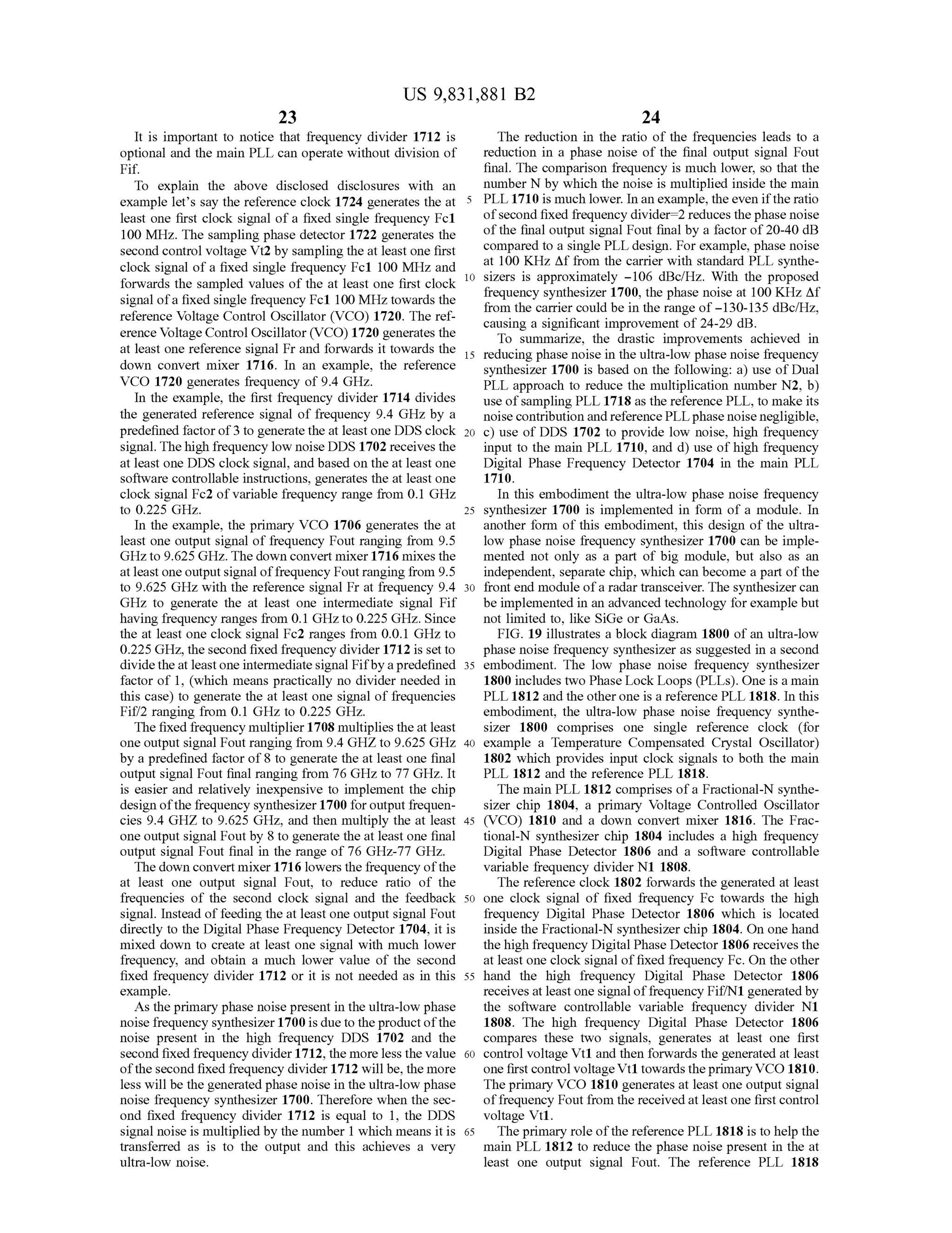 23
US 9,831,881 B2
24
It is important to notice that frequency divider 1712 is The reduction in the ratio of the frequencies leads to a
optional and the main PLL can operate without division of reduction in a phase noise of the final output signal Fout
Fif. final. The comparison frequency is much lower, so that the
To explain the above disclosed disclosures with an number N by which thenoise ismultiplied inside themain
example let's say the reference clock 1724 generates the at 5 PLL 1710 is much lower. In an example,theeven ifthe ratio
least one first clock signal of a fixed single frequency Fc1 ofsecond fixed frequency divider =2 reduces thephasenoise
100 MHz. Thesampling phasedetector 1722 generates the ofthe finaloutputsignal Fout finalby a factorof20-40 dB
second controlvoltage Vt2by sampling the at leastone first compared to a single PLL design. For example, phase noise
at 100 KHz Af from the carrier with standard PLL syntheclock signal of a fixed single frequency Fc1 100MHz and
forwards the sampled values ofthe at least one first clock1 10 sizers is approximately –106 dBc/Hz. With the proposed
frequency synthesizer 1700, the phase noise at 100 KHz Afsignalofa fixed single frequency Fc1 100MHz towards the from the carrier could be in the range of - 130-135 dBc/Hz,
reference Voltage Control Oscillator (VCO ) 1720. Theref causing a significant improvement of 24-29 dB .
erence Voltage ControlOscillator (VCO) 1720 generates the To summarize, the drastic improvements achieved in
at least one reference signalFrand forwards it towards theowardsthe 15 reducing phasenoise in the ultra-low phase noise frequency
down convertmixer 1716. In an example, the reference synthesizer 1700 isbased on the following: a) use ofDual
VCO 1720 generates frequency of 9.4 GHz. PLL approach to reduce the multiplication number N2, b )
In the example, the first frequency divider 1714 divides use ofsamplingPLL 1718 asthe reference PLL, tomake its
the generated reference signal of frequency 9.4 GHzby a noise contribution andreferencePLL phase noise negligible,
predefined factorof3 to generate the at least one DDS clock 20 c) use of DDS 1702 to provide low noise,high frequency
signal. The high frequency low noise DDS 1702 receives the input to the main PLL 1710, and d ) use of high frequency
at least oneDDS clock signal, and based on the atleast one Digital Phase Frequency Detector 1704 in the main PLL
software controllable instructions, generates the at least one 1710.
clock signal Fc2 of variable frequency range from 0.1 GHz In this embodiment the ultra-low phase noise frequency
to 0.225 GHz. 25 synthesizer 1700 is implemented in form of a module. In
In the example, the primary VCO 1706 generates the at another form of this embodiment, this design ofthe ultra
least one outputsignalof frequency Fout ranging from 9.5 low phase noise frequency synthesizer 1700 can be imple
GHz to 9.625GHz. The down convertmixer 1716 mixes the mented not only as a part of big module , but also as an
atleast one output signaloffrequency Fout ranging from 9.5 independent, separate chip, which can become a part of the
to 9.625 GHz with the reference signal Fr at frequency 9.4 30 front end module of a radar transceiver. The synthesizer can
GHz to generate the at least one intermediate signal Fif be implemented in an advanced technology for examplebut
having frequency ranges from 0.1GHzto 0.225 GHz.Since notlimited to, like SiGeor GaAs.
the at least one clock signal Fc2 ranges from 0.0.1 GHzto FIG . 19 illustrates a block diagram 1800 of an ultra-low
0.225GHz, thesecond fixed frequency divider 1712 is set to phase noise frequency synthesizer as suggested in a second
dividethe at least one intermediate signal Fifby a predefined 35 embodiment. The low phase noise frequency synthesizer
factor of 1, (which means practically no divider needed in 1800 includes two Phase Lock Loops (PLLs). One is a main
this case) to generate the atleast one signalof frequencies PLL 1812 and the other one is a reference PLL 1818. In this
Fif/2 ranging from 0.1 GHz to 0.225GHz. embodiment, the ultra-low phase noise frequency synthe
The fixed frequencymultiplier1708multiplies theatleast sizer 1800 comprises one single reference clock (for
one output signal Fout ranging from 9.4 GHZ to 9.625 GHz 40 example a Temperature Compensated Crystal Oscillator)
by a predefined factor of 8 to generate the at leastone final 1802 which provides input clock signals to both the main
output signal Fout final ranging from 76 GHz to 77 GHz. It PLL 1812 and the reference PLL 1818.
is easier and relatively inexpensive to implement the chip The main PLL 1812 comprisesofa Fractional-N synthe
design ofthe frequency synthesizer 1700 for output frequen- sizer chip 1804, a primary Voltage Controlled Oscillator
cies 9.4 GHZ to 9.625 GHz, and then multiply the at least 45 (VCO ) 1810 and a down convert mixer 1816 . The Frac
one output signal Foutby 8 to generate the at least one final tional-N synthesizer chip 1804 includes a high frequency
output signal Fout final in the range of 76 GHz-77 GHz. Digital Phase Detector 1806 and a software controllable
Thedown convertmixer 1716 lowers the frequencyofthe variable frequency divider N1 1808.
at least one output signal Fout, to reduce ratio of the The reference clock 1802 forwards the generated at least
frequencies of the second clock signal and the feedback 50 one clock signal of fixed frequency Fc towards the high
signal. Instead of feeding the atleast one output signal Fout frequency Digital Phase Detector 1806 which is located
directly to the Digital Phase Frequency Detector 1704, it is inside the Fractional-N synthesizer chip 1804. On one hand
mixed down to create at least one signal with much lower thehigh frequency Digital Phase Detector 1806 receivesthe
frequency, and obtain a much lower value of the second atleast one clock signalof fixed frequency Fc.On the other
fixed frequency divider 1712 or it is not needed as in this 55 hand the high frequency Digital Phase Detector 1806
example. receives atleast onesignalof frequency Fif/N1 generated by
As theprimary phase noisepresentin the ultra-low phase the software controllable variable frequency divider N1
noise frequency synthesizer 1700 is dueto the productofthe 1808. The high frequency Digital Phase Detector 1806
noise present in the high frequency DDS 1702 and the compares these two signals, generates at least one first
second fixed frequency divider 1712, themore less the value 60 control voltage Vt1 and then forwards the generated at least
ofthe second fixed frequency divider 1712will be, themore one firstcontrolvoltageVt1towards the primary VCO 1810.
less will be the generated phase noise in the ultra -low phase The primary VCO 1810 generatesat least one output signal
noise frequency synthesizer 1700. Therefore when the sec- offrequency Fout from the received atleast one firstcontrol
ond fixed frequency divider 1712 is equal to 1, the DDS voltage Vt1.
signalnoise ismultiplied by thenumber 1 which means it is 65 The primary role ofthereference PLL 1818 is to help the
transferred as is to the output and this achieves a very main PLL 1812 to reduce the phase noise present in the at
ultra-low noise. least one output signal Fout. The reference PLL 1818
 
