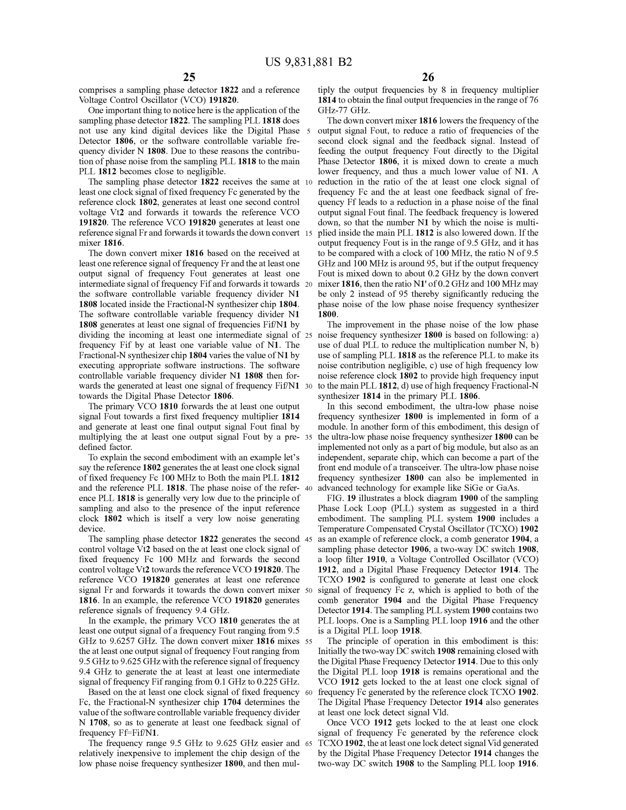 US 9,831,881 B2
25 26
comprises a sampling phase detector 1822 and a reference tiply the output frequencies by 8 in frequency multiplier
Voltage Control Oscillator (VCO ) 191820. 1814 to obtain the finaloutputfrequencies in the range of76
Oneimportant thingto noticehereisthe application ofthe GHz-77GHz.
sampling phase detector 1822. ThesamplingPLL 1818 does The downconvertmixer 1816 lowers thefrequency ofthe
not use any kind digital devices like the Digital Phase 5 output signal Fout, to reduce a ratio of frequencies of the
Detector 1806, or the software controllable variable fre - second clock signal and the feedback signal. Instead of
quency divider N 1808. Due to these reasons the contribu feeding the output frequency Fout directly to the Digital
tion ofphase noise from the sampling PLL 1818 to themain Phase Detector 1806, it is mixed down to create a much
PLL 1812 becomes close to negligible. lower frequency, and thus a much lower value ofN1. A
The sampling phase detector 1822 receives the same at 10 reduction in the ratio of the at least one clock signal of
leastone clock signal of fixed frequency Fc generated by the frequency Fc and the at least one feedback signal of fre
reference clock 1802, generates at least one second control quency Ff leadsto a reduction in a phase noise of the final
voltage Vt2 and forwards it towards the reference VCO outputsignal Fout final. The feedback frequency is lowered
191820. The reference VCO 191820 generates at leastone down, so that the number N1 by which thenoise is multi
reference signal Frand forwards it towards the downconvert 15 plied inside themain PLL 1812 is also lowered down. If the
mixer 1816 . outputfrequency Fout is in the range of 9.5 GHz, and it has
The down convertmixer 1816 based on the received at to be compared with a clock of 100 MHz, the ratio N of 9.5
leastonereference signaloffrequency Fr and the at leastone GHz and 100 MHz isaround 95,butifthe outputfrequency
output signal of frequency Fout generates at least one fout is mixed down to about 0.2 GHzby the down convert
intermediate signalof frequency Fifand forwards it towards 20 mixer 1816, then theratio Nl'of0 .2GHzand 100 MHzmay
the software controllable variable frequency divider N1 be only 2 instead of 95 thereby significantly reducing the
1808 located inside the Fractional-N synthesizerchip 1804. phase noise ofthe low phase noise frequency synthesizer
The software controllable variable frequency divider N1 1800.
1808 generates atleast one signaloffrequenciesFif/N1by The improvement in the phase noise of the low phase
dividing the incoming at least one intermediate signal of 25 noise frequency synthesizer 1800 is based on following: a )
frequency Fif by at least one variable value of N1. The use of dual PLL to reduce themultiplication number N ,b )
Fractional-N synthesizer chip 1804 varies thevalueofN1by use of sampling PLL 1818 asthe referencePLL to make its
executing appropriate software instructions. The software noise contribution negligible, c ) use ofhigh frequency low
controllable variable frequency divider N1 1808 then for noise reference clock 1802 to provide high frequency input
wards the generated at least one signal of frequency Fif/N1 30 to themain PLL 1812, d )use ofhigh frequency Fractional-N
towards the Digital Phase Detector 1806. synthesizer 1814 in the primary PLL 1806.
The primary VCO 1810 forwards the at least one output In this second embodiment, the ultra -low phase noise
signal Fout towards a first fixed frequency multiplier 1814 frequency synthesizer 1800 is implemented in form of a
and generate at least one final output signal Fout finalby module. In another form ofthis embodiment, this design of
multiplying the at least one output signal Fout by a pre- 35 the ultra-low phase noise frequency synthesizer 1800 can be
defined factor. implementednotonly as a partofbigmodule,butalso as an
To explain the second embodimentwith an example let's independent, separate chip ,which can becomea part of the
say the reference 1802 generates the at least one clock signal frontend module ofa transceiver. The ultra-low phase noise
of fixed frequency Fc 100 MHzto Both themain PLL 1812 frequency synthesizer 1800 can also be implemented in
and the reference PLL 1818. The phase noise of the refer- 40 advanced technology for example like SiGeor GaAs.
ence PLL 1818 is generally very low due to the principle of FIG . 19 illustrates a block diagram 1900 ofthe sampling
sampling and also to the presence of the input reference Phase Lock Loop (PLL ) system as suggested in a third
clock 1802 which is itself a very low noise generating embodiment. The sampling PLL system 1900 includes a
device. Temperature Compensated CrystalOscillator (TCXO) 1902
The sampling phase detector 1822 generates the second 45 as an example ofreference clock , a comb generator 1904, a
controlvoltage Vt2 based on the at leastone clock signalof sampling phase detector 1906,a two-way DC switch 1908,
fixed frequency Fc 100 MHz and forwards the second a loop filter 1910, a Voltage Controlled Oscillator (VCO )
controlvoltage Vt2 towardsthereference VCO 191820.The 1912, and a Digital Phase Frequency Detector 1914. The
reference VCO 191820 generates at least one reference TCXO 1902 is configured to generate at least one clock
signal Fr and forwards it towards the down convertmixer 50 signalof frequency Fc z,which is applied to both of the
1816. In an example, the reference VCO 191820 generates comb generator 1904 and the Digital Phase Frequency
reference signals of frequency 9.4 GHz. Detector 1914. The sampling PLL system 1900 contains two
In the example, the primary VCO 1810 generates the at PLL loops.One is a Sampling PLL loop 1916 and the other
least oneoutput signalofa frequency Foutranging from 9.5 is a Digital PLL loop 1918.
GHz to 9.6257 GHz. The down convert mixer 1816 mixes 55 The principle of operation in this embodiment is this:
the at least one output signaloffrequency Foutranging from Initially the two-wayDC switch 1908 remaining closed with
9.5 GHzto 9.625GHzwith thereference signaloffrequency theDigital Phase Frequency Detector 1914. Due to this only
9.4 GHz to generate the at least at least one intermediate the Digital PLL loop 1918 is remains operational and the
signal of frequency Fifranging from 0.1GHz to 0.225GHz. VCO 1912 gets locked to the at least one clock signal of
Based on the at least one clock signalof fixed frequency 60 frequency Fc generated by the reference clock TCXO 1902.
Fc, the Fractional-N synthesizer chip 1704 determines the The Digital Phase Frequency Detector 1914 also generates
valueofthe software controllable variable frequency divider at least one lock detect signal Vid.
N 1708, so as to generate at least one feedback signal of Once VCO 1912 gets locked to the at least one clock
frequency Ff=Fif/N1. signal of frequency Fc generated by the reference clock
The frequency range 9.5 GHz to 9.625 GHz easier and 65 TCXO 1902, the atleast one lock detectsignal Vid generated
relatively inexpensive to implement the chip design of the by the Digital Phase Frequency Detector 1914 changes the
low phase noise frequency synthesizer 1800, and then mul two-way DC switch 1908 to the Sampling PLL loop 1916.
 