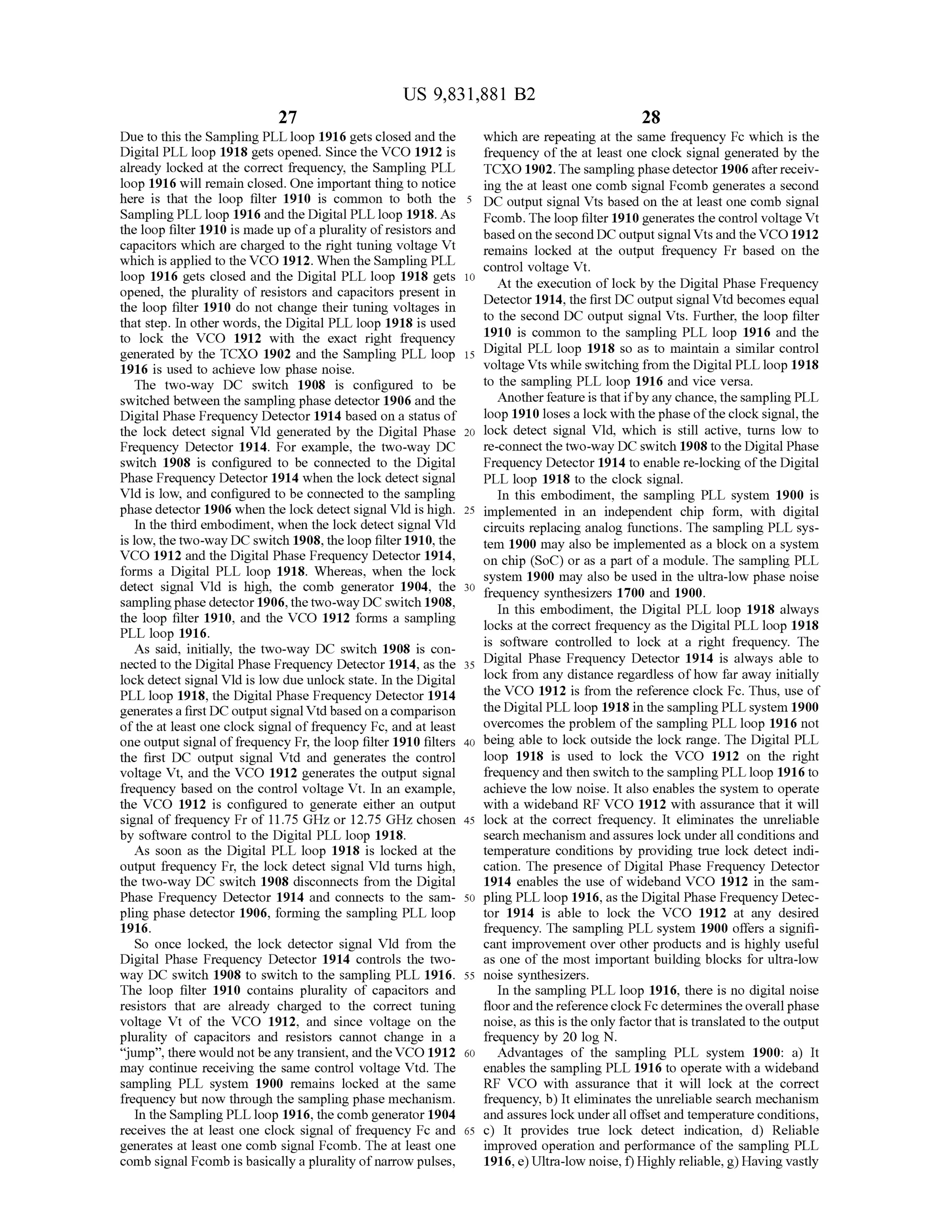US 9,831,881 B2
27 28
Due to this the SamplingPLL loop 1916 gets closed and the which are repeating at the same frequency Fc which is the
DigitalPLL loop 1918 gets opened. Since the VCO 1912 is frequency of the at least one clock signal generated by the
already locked at the correct frequency,the Sampling PLL TCXO 1902. The samplingphase detector 1906 after receiv
loop 1916 will remain closed. One importantthing to notice ing the at least one comb signal Fcomb generates a second
here is that the loop filter 1910 is common to both the 5 DC output signal Vtsbased on the at leastone comb signal
Sampling PLL loop 1916 and the Digital PLL loop 1918. As Fcomb. Theloop filter 1910 generatesthe controlvoltage Vt
theloop filter 1910 ismade up ofa plurality ofresistors and based on the second DC outputsignalVts and the VCO 1912
capacitors which are charged to the righttuning voltage Vt remains locked at the output frequency Fr based on thewhich is applied to the VCO 1912.When the Sampling PLL control voltage Vt.loop 1916 gets closed and the Digital PLL loop 1918 gets 10 Atthe execution of lock by the Digital Phase Frequencyopened, the plurality of resistors and capacitors present in Detector 1914, the firstDC output signalVtd becomes equalthe loop filter 1910 do not change their tuning voltages in to the second DC output signal Vts. Further, the loop filterthat step. In other words, the DigitalPLL loop 1918 is used
to lock the VCO 1912 with the exact right frequency 1910 is common to the sampling PLL loop 1916 and the
generated by the TCXO 1902 and the Sampling PLL loop 15 Digital PLL loop 1918 so as to maintain a similar control
1916 is used to achieve low phase noise. voltage Vts while switchingfrom the DigitalPLL loop 1918
The two-way DC switch 1908 is configured to be to the sampling PLL loop 1916 and vice versa.
switched between the sampling phasedetector 1906 and the Another featureis that ifbyany chance,the sampling PLL
DigitalPhase Frequency Detector 1914 based on a status of loop 1910 loses a lock with thephase ofthe clock signal, the
the lock detect signal Vid generated by the Digital Phase 20 lock detect signal Vld , which is still active, turns low to
Frequency Detector 1914. For example, the two-way DC re-connect the two-wayDC switch 1908 to the Digital Phase
switch 1908 is configured to be connected to the Digital FrequencyDetector 1914 to enable re-locking ofthe Digital
Phase Frequency Detector 1914 when the lock detect signal PLL loop 1918 to the clock signal.
Vld is low , and configured to be connected to the sampling In this embodiment, the sampling PLL system 1900 is
phase detector 1906 when thelock detect signal Vld is high. 25 implemented in an independent chip form , with digital
In the third embodiment,when the lock detect signal Vld circuits replacing analog functions. The sampling PLL sys
is low, the two-way DC switch 1908,theloop filter 1910, the tem 1900 may also be implemented as a block on a system
VCO 1912 and the Digital Phase Frequency Detector 1914, on chip (SoC) or as a partof amodule. The sampling PLLforms a Digital PLL loop 1918. Whereas, when the lock system 1900may also be used in the ultra-low phase noisedetect signal Vld is high, the comb generator 1904, the 30 fifrequency synthesizers 1700 and 1900.sampling phase detector1906,thetwo-way DC switch 1908, In this embodiment, the Digital PLL loop 1918 alwaysthe loop filter 1910, and the VCO 1912 forms a sampling locks at the correct frequency as the Digital PLL loop 1918PLL loop 1916.
As said, initially, the two-way DC switch 1908 is con is software controlled to lock at a right frequency. The
nected to theDigital PhaseFrequency Detector 1914,asthe 35 Dighe 25 Digital Phase Frequency Detector 1914 is always able to
lock detect signalVld is low due unlock state. In the Digital lock from any distanceregardless ofhow far away initially
PLL loop 1918,the Digital Phase Frequency Detector 1914 thethe VCO 1912 is from the reference clock Fc. Thus, use of
generates a firstDC output signalVtd based on a comparison theDigitalPLL loop 1918 in the sampling PLL system 1900
of the at least one clock signalof frequency Fc, and at least overcomes the problem of the sampling PLL loop 1916 not
oneoutputsignalof frequency Fr,the loop filter 1910 filters 40 being able to lock outside the lock range. The DigitalPLL
the first DC output signal Vtd and generates the control loop 1918 is used to lock the VCO 1912 on the right
voltage Vt, and the VCO 1912 generates the output signal frequency and then switch to the sampling PLL loop 1916 to
frequency based on the control voltage Vt. In an example, achieve the low noise. It also enables thesystem to operate
the VCO 1912 is configured to generate either an output with a wideband RF VCO 1912 with assurance that it will
signal of frequency Fr of 11.75 GHzor 12.75 GHz chosen 45 lock at the correct frequency. It eliminates the unreliable
by software control to the Digital PLL loop 1918. search mechanism and assures lock under all conditions and
As soon as the Digital PLL loop 1918 is locked at the temperature conditionsby providing true lock detect indi
output frequency Fr, the lock detect signal Vld turnshigh, cation. The presence ofDigital Phase Frequency Detector
the two-way DC switch 1908 disconnects from the Digital 1914 enables the use of wideband VCO 1912 in the sam
Phase Frequency Detector 1914 and connects to the sam - 50 pling PLL loop 1916 ,as the DigitalPhase Frequency Detec
pling phase detector 1906, forming the sampling PLL loop tor 1914 is able to lock the VCO 1912 at any desired
1916. frequency. The sampling PLL system 1900 offers a signifi
So once locked, the lock detector signal Vid from the cantimprovement over other products and is highly useful
Digital Phase Frequency Detector 1914 controls the two- as one of themost importantbuilding blocks forultra-low
way DC switch 1908 to switch to the sampling PLL 1916. 55 noise synthesizers.
The loop filter 1910 contains plurality of capacitors and in the sampling PLL loop 1916, there is no digitalnoise
resistors that are already charged to the correct tuning floor and thereference clock Fcdetermines theoverallphase
voltage Vt of the VCO 1912, and since voltage on the noise,as this is theonly factorthatis translated to the output
plurality of capacitors and resistors cannot change in a frequency by 20 log N .
" jump" , there would notbe any transient, and the VCO 1912 60 Advantages of the sampling PLL system 1900: a ) It
may continue receiving the same control voltage Vtd . The enables the sampling PLL 1916 to operate with a wideband
sampling PLL system 1900 remains locked at the same RF VCO with assurance that it will lock at the correct
frequency but now through the sampling phase mechanism . frequency, b ) It eliminates the unreliable search mechanism
In the Sampling PLL loop 1916 , the comb generator 1904 and assures lock under all offset and temperature conditions,
receives the at least one clock signal of frequency Fc and 65 c) It provides true lock detect indication, d) Reliable
generates at least one comb signal Fcomb. The at least one improved operation and performance of the sampling PLL
comb signal Fcomb is basically a plurality ofnarrow pulses, 1916 ,e )Ultra-low noise, f)Highly reliable, g)Having vastly
 