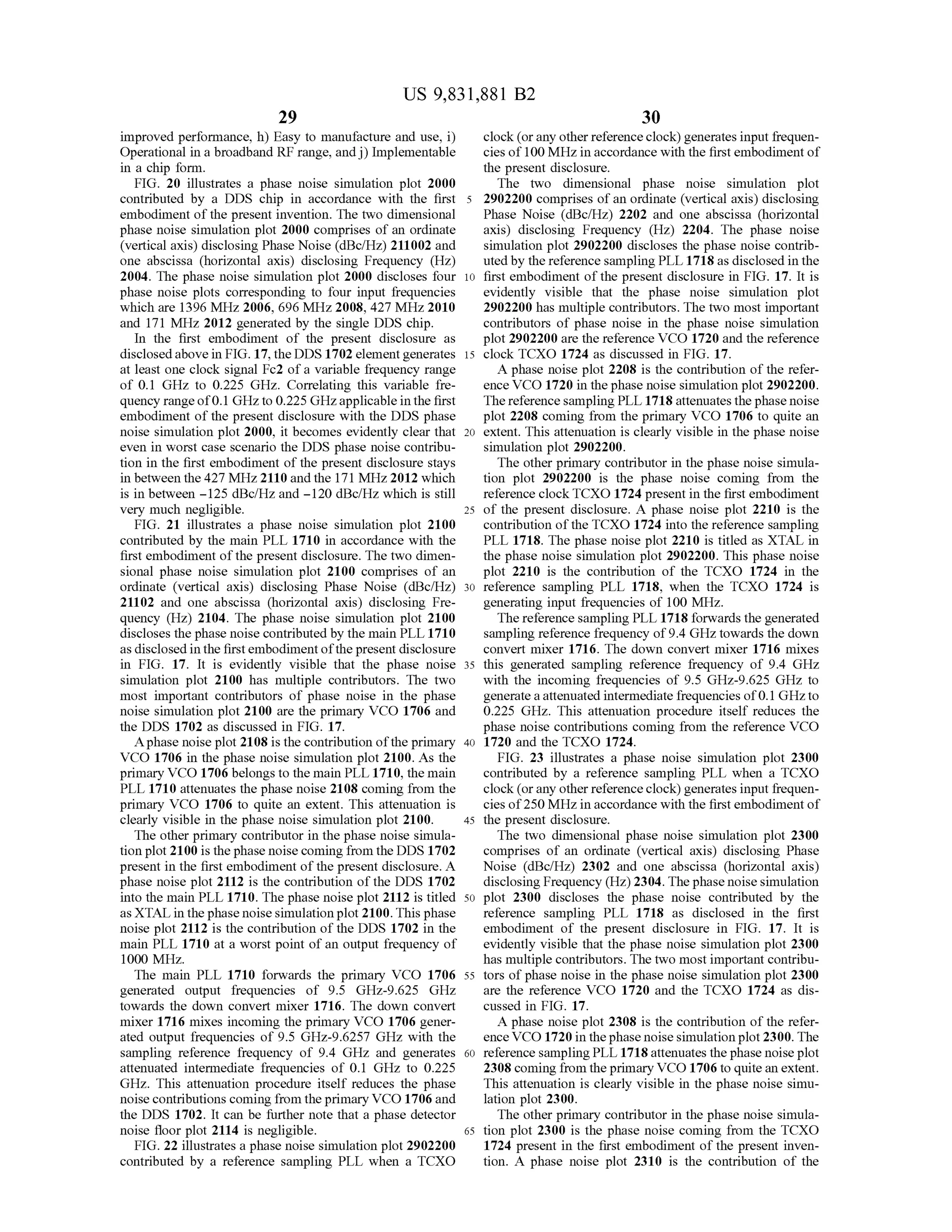 US 9,831,881 B2
29 30
improved performance, h ) Easy to manufacture and use, i) clock (or any other reference clock ) generates input frequen
Operational in a broadband RF range, and j) Implementable c ies of 100MHzin accordance with the first embodimentof
in a chip form . the present disclosure.
FIG . 20 illustrates a phase noise simulation plot 2000 The two dimensional phase noise simulation plot
contributed by a DDS chip in accordance with the first 5 2902200 comprises of an ordinate (vertical axis) disclosing
embodimentof the present invention. The two dimensional Phase Noise (dBc/Hz) 2202 and one abscissa (horizontal
phase noise simulation plot 2000 comprises of an ordinate axis) disclosing Frequency (Hz) 2204. The phase noise
(verticalaxis) disclosing Phase Noise (dBc/Hz) 211002 and simulation plot2902200 discloses the phase noise contrib
one abscissa (horizontal axis) disclosing Frequency (Hz) uted by thereference sampling PLL 1718 as disclosed in the
2004. The phase noise simulation plot 2000 discloses four 10 first embodiment of the present disclosure in FIG . 17. It is
phase noise plots corresponding to four input frequencies evidently visible that the phase noise simulation plot
which are 1396 MHz 2006, 696 MHz 2008, 427 MHz 2010 2902200 hasmultiple contributors. The two most important
and 171 MHz 2012 generated by the single DDS chip. contributors of phase noise in the phase noise simulation
In the first embodiment of the present disclosure as plot 2902200 are the reference VCO 1720 and the reference
disclosed above in FIG . 17, theDDS 1702 elementgenerates 15 clock TCXO 1724 as discussed in FIG . 17.
atleast one clock signal Fc2 ofa variable frequency range A phase noise plot 2208 is the contribution of the refer
of 0.1 GHz to 0.225 GHz. Correlating this variable fre ence VCO 1720 in the phase noise simulation plot 2902200.
quency range of0.1GHz to 0.225GHzapplicable in the first Thereference sampling PLL 1718 attenuates the phasenoise
embodiment of the present disclosure with the DDS phase plot 2208 coming from the primary VCO 1706 to quite an
noise simulation plot 2000, it becomes evidently clear that 20 extent. This attenuation is clearly visible in the phase noise
even in worst case scenario the DDS phase noise contribu simulation plot 2902200.
tion in the first embodiment of the presentdisclosure stays The other primary contributor in thephase noise simula
in between the 427MHz2110 and the 171MHz2012which tion plot 2902200 is the phase noise coming from the
is in between - 125 dBc/Hzand - 120 dBc/Hzwhich is still reference clock TCXO 1724 present in the first embodiment
very much negligible. 25 of the present disclosure. A phase noise plot 2210 is the
FIG . 21 illustrates a phase noise simulation plot 2100 contribution ofthe TCXO 1724 into thereference sampling
contributed by the main PLL 1710 in accordance with the PLL 1718. The phase noise plot 2210 is titled as XTAL in
first embodimentofthe present disclosure. The two dimen - the phase noise simulation plot 2902200. This phase noise
sional phase noise simulation plot 2100 comprises of an plot 2210 is the contribution of the TCXO 1724 in the
ordinate (vertical axis) disclosing Phase Noise (dBc/Hz) 30 reference sampling PLL 1718, when the TCXO 1724 is
21102 and one abscissa (horizontal axis) disclosing Fre- generating input frequencies of 100 MHz.
quency (Hz) 2104. The phase noise simulation plot 2100 Thereference samplingPLL 1718 forwards the generated
discloses the phase noise contributed by themain PLL 1710 sampling reference frequency of 9 .4 GHz towards the down
asdisclosed in the firstembodimentofthe present disclosure convert mixer 1716. The down convertmixer 1716 mixes
in FIG . 17. It is evidently visible that the phase noise 35 this generated sampling reference frequency of 9.4 GHz
simulation plot 2100 has multiple contributors. The two with the incoming frequencies of 9.5 GHz-9 .625 GHz to
most important contributors of phase noise in the phase generate a attenuated intermediate frequenciesof 0. 1GHz to
noise simulation plot 2100 are the primary VCO 1706 and 0.225 GHz. This attenuation procedure itself reduces the
the DDS 1702 as discussed in FIG . 17. phase noise contributions coming from the reference VCO
A phase noise plot 2108 is the contribution oftheprimary 40 1720 and the TCXO 1724.
VCO 1706 in the phase noise simulation plot 2100.As the FIG . 23 illustrates a phase noise simulation plot 2300
primary VCO 1706 belongs to themain PLL 1710, themain contributed by a reference sampling PLL when a TCXO
PLL 1710 attenuates the phase noise 2108 coming from the clock (or any other reference clock ) generates input frequen
primary VCO 1706 to quite an extent. This attenuation is ciesof250MHz in accordancewith the first embodimentof
clearly visible in the phase noise simulation plot 2100. 45 the present disclosure.
The other primary contributor in the phase noise simula - The two dimensional phase noise simulation plot 2300
tion plot 2100 is the phasenoise coming from the DDS 1702 comprises of an ordinate (vertical axis) disclosing Phase
presentin the first embodimentofthe presentdisclosure. A Noise (dBc/Hz) 2302 and one abscissa (horizontal axis)
phase noise plot 2112 is the contribution of the DDS 1702 disclosing Frequency (Hz)2304. The phase noise simulation
into themain PLL 1710. The phase noise plot 2112 is titled 50 plot 2300 discloses the phase noise contributed by the
asXTAL in the phase noise simulation plot2100. This phase reference sampling PLL 1718 as disclosed in the first
noise plot 2112 is the contribution of the DDS 1702 in the embodiment of the present disclosure in FIG . 17. It is
main PLL 1710 at a worst point of an output frequency of evidently visible that the phase noise simulation plot 2300
1000 MHz. hasmultiple contributors. The twomost important contribu
The main PLL 1710 forwards the primary VCO 1706 55 tors of phasenoise in the phase noise simulation plot2300
generated output frequencies of 9.5 GHz-9.625 GHz are the reference VCO 1720 and the TCXO 1724 as dis
towards the down convert mixer 1716. The down convert cussed in FIG . 17.
mixer 1716 mixes incoming theprimary VCO 1706 gener A phase noise plot2308 is the contribution ofthe refer
ated output frequencies of 9 .5 GHz- 9.6257 GHz with the ence VCO 1720 in thephase noise simulation plot 2300. The
sampling reference frequency of 9.4 GHz and generates 60 reference samplingPLL 1718 attenuates the phase noise plot
attenuated intermediate frequencies of 0 .1 GHz to 0 .225 2308 coming from theprimary VCO 1706 to quite an extent.
GHz. This attenuation procedure itself reduces the phase This attenuation is clearly visible in the phase noise simu
noise contributionscoming from theprimary VCO 1706 and lation plot 2300.
the DDS 1702. It can be further note that a phase detector The other primary contributor in the phase noise simula
noise floor plot 2114 is negligible. 65 tion plot2300 is the phase noise coming from the TCXO
FIG . 22 illustrates a phase noise simulation plot 2902200 1724 present in the first embodiment of the present inven
contributed by a reference sampling PLL when a TCXO tion . A phase noise plot 2310 is the contribution of the
 